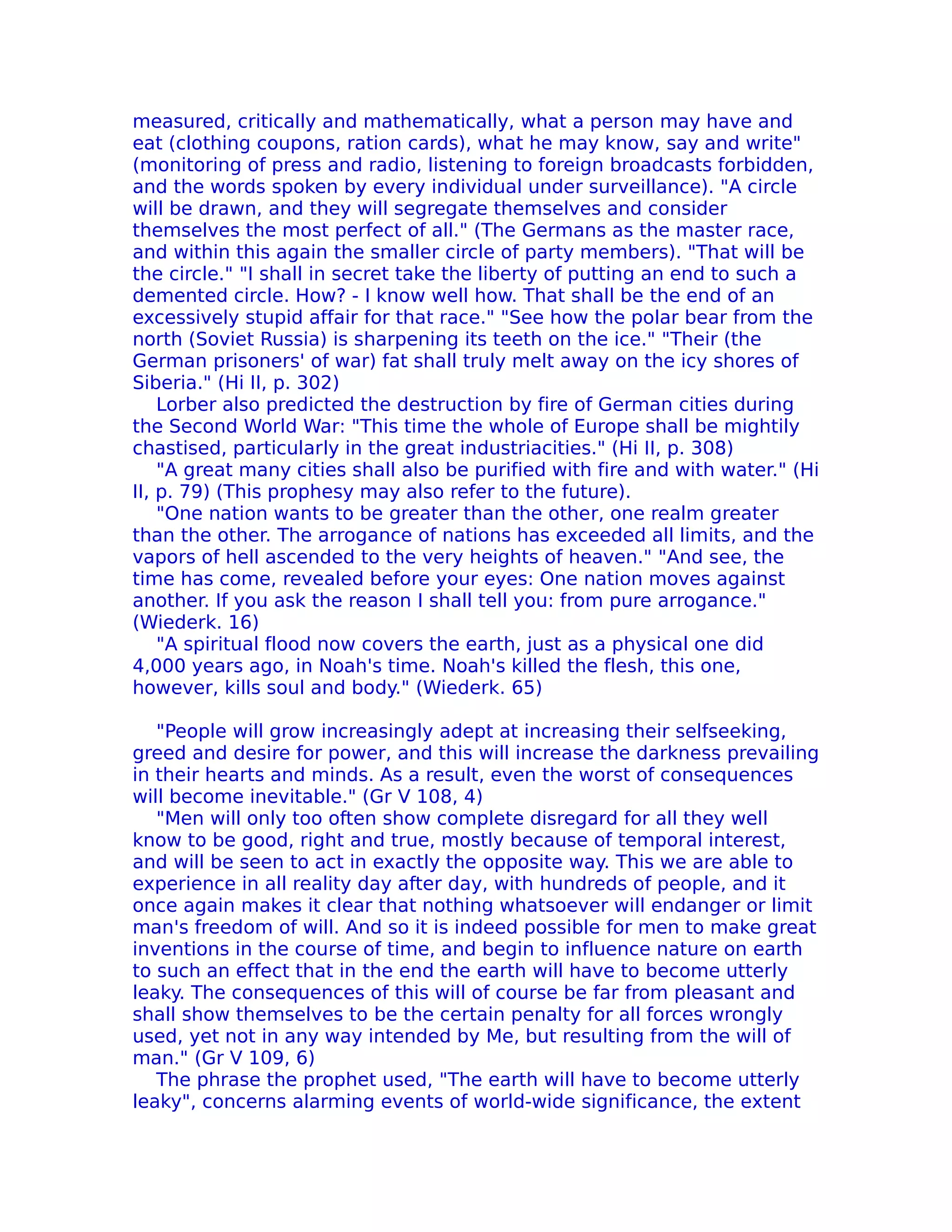 measured, critically and mathematically, what a person may have and
eat (clothing coupons, ration cards), what he may know, say and write"
(monitoring of press and radio, listening to foreign broadcasts forbidden,
and the words spoken by every individual under surveillance). "A circle
will be drawn, and they will segregate themselves and consider
themselves the most perfect of all." (The Germans as the master race,
and within this again the smaller circle of party members). "That will be
the circle." "I shall in secret take the liberty of putting an end to such a
demented circle. How? - I know well how. That shall be the end of an
excessively stupid affair for that race." "See how the polar bear from the
north (Soviet Russia) is sharpening its teeth on the ice." "Their (the
German prisoners' of war) fat shall truly melt away on the icy shores of
Siberia." (Hi II, p. 302)
    Lorber also predicted the destruction by fire of German cities during
the Second World War: "This time the whole of Europe shall be mightily
chastised, particularly in the great industriacities." (Hi II, p. 308)
    "A great many cities shall also be purified with fire and with water." (Hi
II, p. 79) (This prophesy may also refer to the future).
    "One nation wants to be greater than the other, one realm greater
than the other. The arrogance of nations has exceeded all limits, and the
vapors of hell ascended to the very heights of heaven." "And see, the
time has come, revealed before your eyes: One nation moves against
another. If you ask the reason I shall tell you: from pure arrogance."
(Wiederk. 16)
    "A spiritual flood now covers the earth, just as a physical one did
4,000 years ago, in Noah's time. Noah's killed the flesh, this one,
however, kills soul and body." (Wiederk. 65)

   "People will grow increasingly adept at increasing their selfseeking,
greed and desire for power, and this will increase the darkness prevailing
in their hearts and minds. As a result, even the worst of consequences
will become inevitable." (Gr V 108, 4)
   "Men will only too often show complete disregard for all they well
know to be good, right and true, mostly because of temporal interest,
and will be seen to act in exactly the opposite way. This we are able to
experience in all reality day after day, with hundreds of people, and it
once again makes it clear that nothing whatsoever will endanger or limit
man's freedom of will. And so it is indeed possible for men to make great
inventions in the course of time, and begin to influence nature on earth
to such an effect that in the end the earth will have to become utterly
leaky. The consequences of this will of course be far from pleasant and
shall show themselves to be the certain penalty for all forces wrongly
used, yet not in any way intended by Me, but resulting from the will of
man." (Gr V 109, 6)
   The phrase the prophet used, "The earth will have to become utterly
leaky", concerns alarming events of world-wide significance, the extent
 