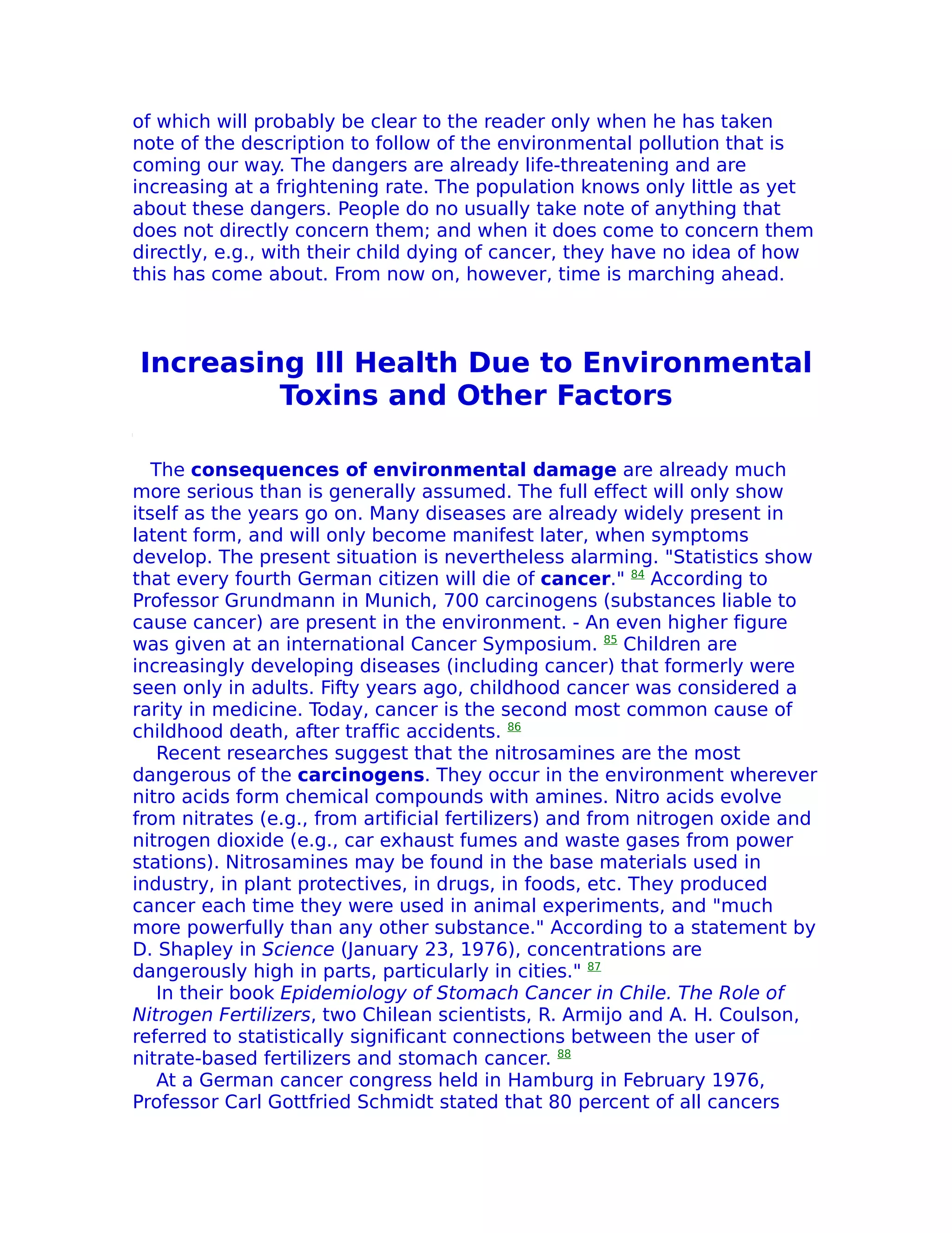 of which will probably be clear to the reader only when he has taken
note of the description to follow of the environmental pollution that is
coming our way. The dangers are already life-threatening and are
increasing at a frightening rate. The population knows only little as yet
about these dangers. People do no usually take note of anything that
does not directly concern them; and when it does come to concern them
directly, e.g., with their child dying of cancer, they have no idea of how
this has come about. From now on, however, time is marching ahead.



Increasing Ill Health Due to Environmental
         Toxins and Other Factors

   The consequences of environmental damage are already much
more serious than is generally assumed. The full effect will only show
itself as the years go on. Many diseases are already widely present in
latent form, and will only become manifest later, when symptoms
develop. The present situation is nevertheless alarming. "Statistics show
that every fourth German citizen will die of cancer." 84 According to
Professor Grundmann in Munich, 700 carcinogens (substances liable to
cause cancer) are present in the environment. - An even higher figure
was given at an international Cancer Symposium. 85 Children are
increasingly developing diseases (including cancer) that formerly were
seen only in adults. Fifty years ago, childhood cancer was considered a
rarity in medicine. Today, cancer is the second most common cause of
childhood death, after traffic accidents. 86
    Recent researches suggest that the nitrosamines are the most
dangerous of the carcinogens. They occur in the environment wherever
nitro acids form chemical compounds with amines. Nitro acids evolve
from nitrates (e.g., from artificial fertilizers) and from nitrogen oxide and
nitrogen dioxide (e.g., car exhaust fumes and waste gases from power
stations). Nitrosamines may be found in the base materials used in
industry, in plant protectives, in drugs, in foods, etc. They produced
cancer each time they were used in animal experiments, and "much
more powerfully than any other substance." According to a statement by
D. Shapley in Science (January 23, 1976), concentrations are
dangerously high in parts, particularly in cities." 87
    In their book Epidemiology of Stomach Cancer in Chile. The Role of
Nitrogen Fertilizers, two Chilean scientists, R. Armijo and A. H. Coulson,
referred to statistically significant connections between the user of
nitrate-based fertilizers and stomach cancer. 88
    At a German cancer congress held in Hamburg in February 1976,
Professor Carl Gottfried Schmidt stated that 80 percent of all cancers
 