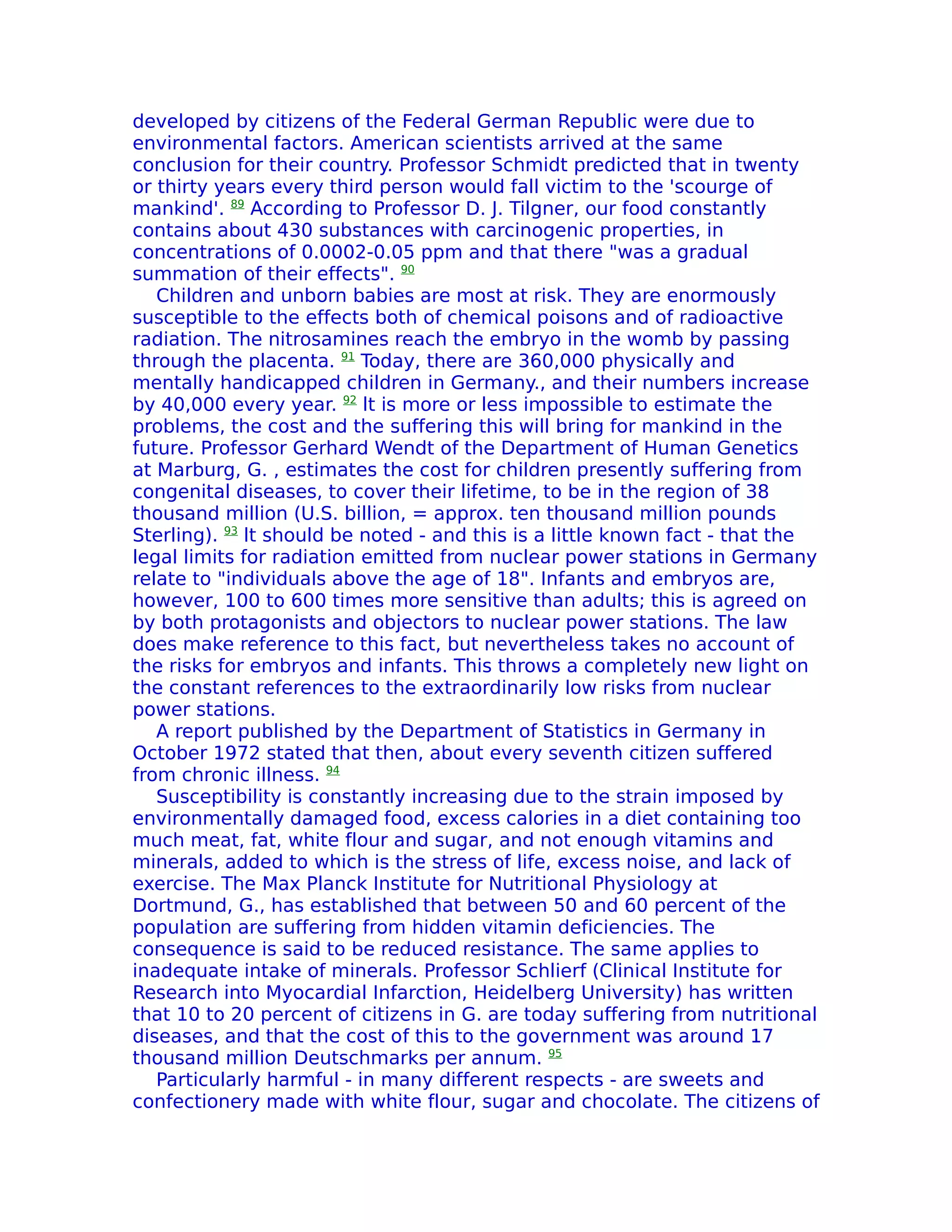 developed by citizens of the Federal German Republic were due to
environmental factors. American scientists arrived at the same
conclusion for their country. Professor Schmidt predicted that in twenty
or thirty years every third person would fall victim to the 'scourge of
mankind'. 89 According to Professor D. J. Tilgner, our food constantly
contains about 430 substances with carcinogenic properties, in
concentrations of 0.0002-0.05 ppm and that there "was a gradual
summation of their effects". 90
   Children and unborn babies are most at risk. They are enormously
susceptible to the effects both of chemical poisons and of radioactive
radiation. The nitrosamines reach the embryo in the womb by passing
through the placenta. 91 Today, there are 360,000 physically and
mentally handicapped children in Germany., and their numbers increase
by 40,000 every year. 92 lt is more or less impossible to estimate the
problems, the cost and the suffering this will bring for mankind in the
future. Professor Gerhard Wendt of the Department of Human Genetics
at Marburg, G. , estimates the cost for children presently suffering from
congenital diseases, to cover their lifetime, to be in the region of 38
thousand million (U.S. billion, = approx. ten thousand million pounds
Sterling). 93 lt should be noted - and this is a little known fact - that the
legal limits for radiation emitted from nuclear power stations in Germany
relate to "individuals above the age of 18". Infants and embryos are,
however, 100 to 600 times more sensitive than adults; this is agreed on
by both protagonists and objectors to nuclear power stations. The law
does make reference to this fact, but nevertheless takes no account of
the risks for embryos and infants. This throws a completely new light on
the constant references to the extraordinarily low risks from nuclear
power stations.
   A report published by the Department of Statistics in Germany in
October 1972 stated that then, about every seventh citizen suffered
from chronic illness. 94
   Susceptibility is constantly increasing due to the strain imposed by
environmentally damaged food, excess calories in a diet containing too
much meat, fat, white flour and sugar, and not enough vitamins and
minerals, added to which is the stress of life, excess noise, and lack of
exercise. The Max Planck Institute for Nutritional Physiology at
Dortmund, G., has established that between 50 and 60 percent of the
population are suffering from hidden vitamin deficiencies. The
consequence is said to be reduced resistance. The same applies to
inadequate intake of minerals. Professor Schlierf (Clinical Institute for
Research into Myocardial Infarction, Heidelberg University) has written
that 10 to 20 percent of citizens in G. are today suffering from nutritional
diseases, and that the cost of this to the government was around 17
thousand million Deutschmarks per annum. 95
   Particularly harmful - in many different respects - are sweets and
confectionery made with white flour, sugar and chocolate. The citizens of
 