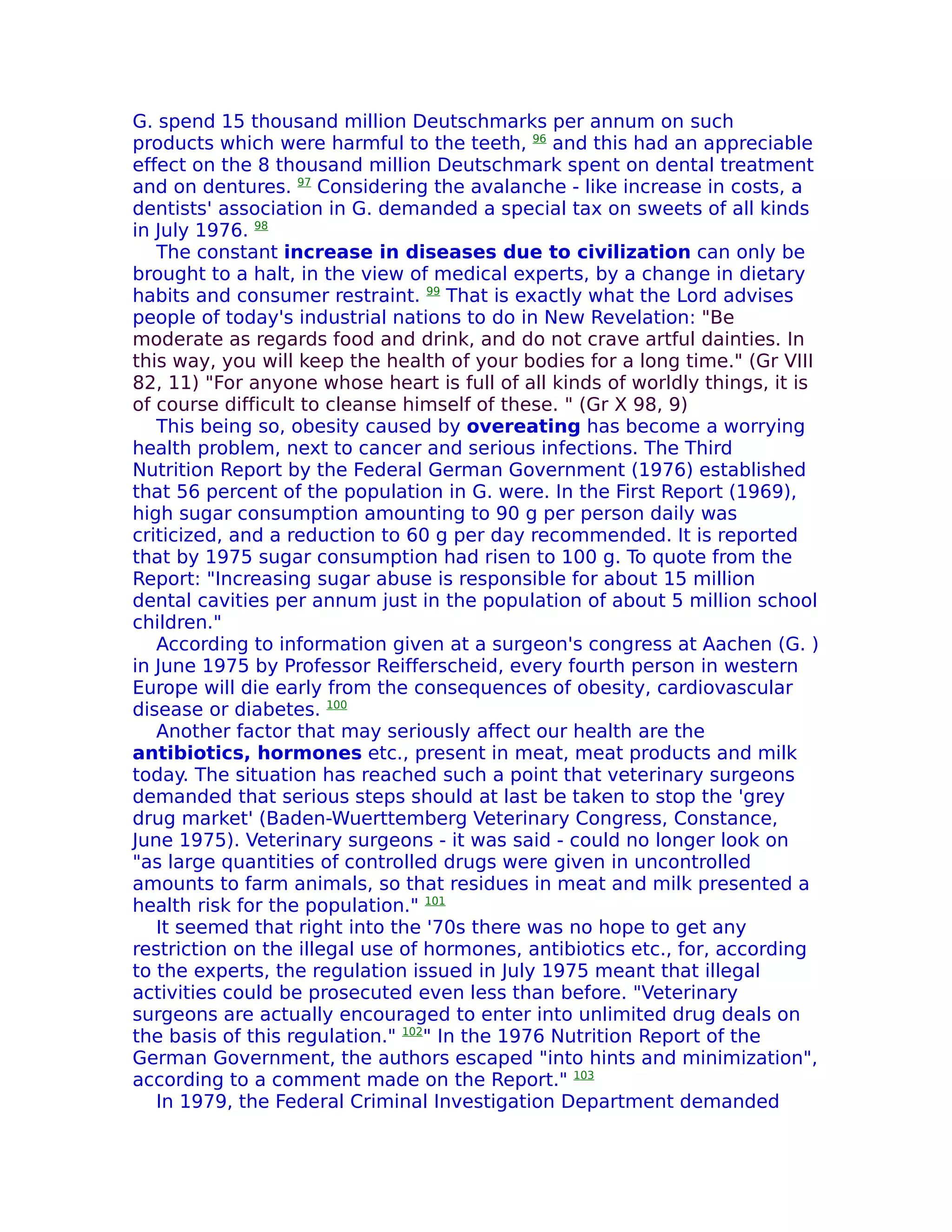 G. spend 15 thousand million Deutschmarks per annum on such
products which were harmful to the teeth, 96 and this had an appreciable
effect on the 8 thousand million Deutschmark spent on dental treatment
and on dentures. 97 Considering the avalanche - like increase in costs, a
dentists' association in G. demanded a special tax on sweets of all kinds
in July 1976. 98
   The constant increase in diseases due to civilization can only be
brought to a halt, in the view of medical experts, by a change in dietary
habits and consumer restraint. 99 That is exactly what the Lord advises
people of today's industrial nations to do in New Revelation: "Be
moderate as regards food and drink, and do not crave artful dainties. In
this way, you will keep the health of your bodies for a long time." (Gr VIII
82, 11) "For anyone whose heart is full of all kinds of worldly things, it is
of course difficult to cleanse himself of these. " (Gr X 98, 9)
   This being so, obesity caused by overeating has become a worrying
health problem, next to cancer and serious infections. The Third
Nutrition Report by the Federal German Government (1976) established
that 56 percent of the population in G. were. In the First Report (1969),
high sugar consumption amounting to 90 g per person daily was
criticized, and a reduction to 60 g per day recommended. It is reported
that by 1975 sugar consumption had risen to 100 g. To quote from the
Report: "Increasing sugar abuse is responsible for about 15 million
dental cavities per annum just in the population of about 5 million school
children."
   According to information given at a surgeon's congress at Aachen (G. )
in June 1975 by Professor Reifferscheid, every fourth person in western
Europe will die early from the consequences of obesity, cardiovascular
disease or diabetes. 100
   Another factor that may seriously affect our health are the
antibiotics, hormones etc., present in meat, meat products and milk
today. The situation has reached such a point that veterinary surgeons
demanded that serious steps should at last be taken to stop the 'grey
drug market' (Baden-Wuerttemberg Veterinary Congress, Constance,
June 1975). Veterinary surgeons - it was said - could no longer look on
"as large quantities of controlled drugs were given in uncontrolled
amounts to farm animals, so that residues in meat and milk presented a
health risk for the population." 101
   It seemed that right into the '70s there was no hope to get any
restriction on the illegal use of hormones, antibiotics etc., for, according
to the experts, the regulation issued in July 1975 meant that illegal
activities could be prosecuted even less than before. "Veterinary
surgeons are actually encouraged to enter into unlimited drug deals on
the basis of this regulation." 102" In the 1976 Nutrition Report of the
German Government, the authors escaped "into hints and minimization",
according to a comment made on the Report." 103
   In 1979, the Federal Criminal Investigation Department demanded
 