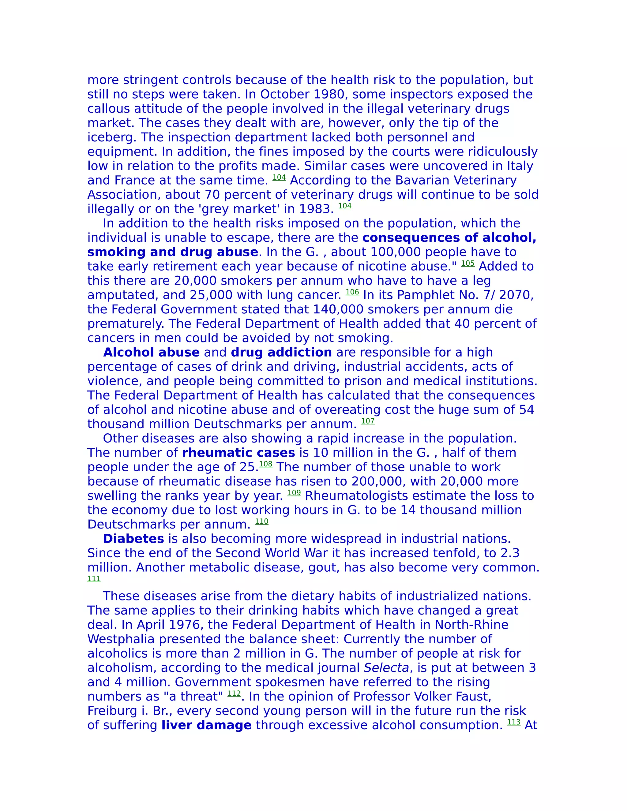 more stringent controls because of the health risk to the population, but
still no steps were taken. In October 1980, some inspectors exposed the
callous attitude of the people involved in the illegal veterinary drugs
market. The cases they dealt with are, however, only the tip of the
iceberg. The inspection department lacked both personnel and
equipment. In addition, the fines imposed by the courts were ridiculously
low in relation to the profits made. Similar cases were uncovered in Italy
and France at the same time. 104 According to the Bavarian Veterinary
Association, about 70 percent of veterinary drugs will continue to be sold
illegally or on the 'grey market' in 1983. 104
    In addition to the health risks imposed on the population, which the
individual is unable to escape, there are the consequences of alcohol,
smoking and drug abuse. In the G. , about 100,000 people have to
take early retirement each year because of nicotine abuse." 105 Added to
this there are 20,000 smokers per annum who have to have a leg
amputated, and 25,000 with lung cancer. 106 In its Pamphlet No. 7/ 2070,
the Federal Government stated that 140,000 smokers per annum die
prematurely. The Federal Department of Health added that 40 percent of
cancers in men could be avoided by not smoking.
    Alcohol abuse and drug addiction are responsible for a high
percentage of cases of drink and driving, industrial accidents, acts of
violence, and people being committed to prison and medical institutions.
The Federal Department of Health has calculated that the consequences
of alcohol and nicotine abuse and of overeating cost the huge sum of 54
thousand million Deutschmarks per annum. 107
    Other diseases are also showing a rapid increase in the population.
The number of rheumatic cases is 10 million in the G. , half of them
people under the age of 25.108 The number of those unable to work
because of rheumatic disease has risen to 200,000, with 20,000 more
swelling the ranks year by year. 109 Rheumatologists estimate the loss to
the economy due to lost working hours in G. to be 14 thousand million
Deutschmarks per annum. 110
    Diabetes is also becoming more widespread in industrial nations.
Since the end of the Second World War it has increased tenfold, to 2.3
million. Another metabolic disease, gout, has also become very common.
111

   These diseases arise from the dietary habits of industrialized nations.
The same applies to their drinking habits which have changed a great
deal. In April 1976, the Federal Department of Health in North-Rhine
Westphalia presented the balance sheet: Currently the number of
alcoholics is more than 2 million in G. The number of people at risk for
alcoholism, according to the medical journal Selecta, is put at between 3
and 4 million. Government spokesmen have referred to the rising
numbers as "a threat" 112. In the opinion of Professor Volker Faust,
Freiburg i. Br., every second young person will in the future run the risk
of suffering liver damage through excessive alcohol consumption. 113 At
 