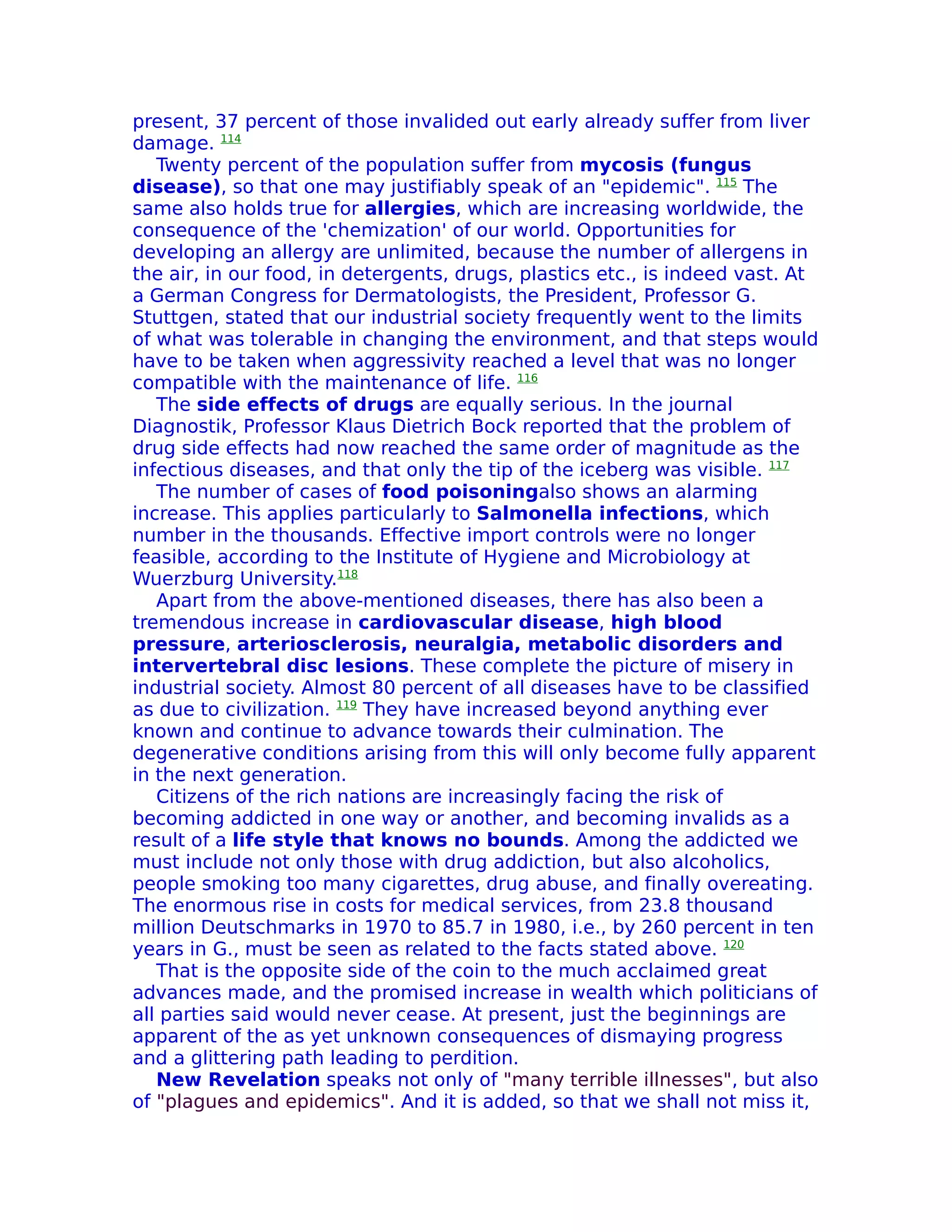 present, 37 percent of those invalided out early already suffer from liver
damage. 114
   Twenty percent of the population suffer from mycosis (fungus
disease), so that one may justifiably speak of an "epidemic". 115 The
same also holds true for allergies, which are increasing worldwide, the
consequence of the 'chemization' of our world. Opportunities for
developing an allergy are unlimited, because the number of allergens in
the air, in our food, in detergents, drugs, plastics etc., is indeed vast. At
a German Congress for Dermatologists, the President, Professor G.
Stuttgen, stated that our industrial society frequently went to the limits
of what was tolerable in changing the environment, and that steps would
have to be taken when aggressivity reached a level that was no longer
compatible with the maintenance of life. 116
   The side effects of drugs are equally serious. In the journal
Diagnostik, Professor Klaus Dietrich Bock reported that the problem of
drug side effects had now reached the same order of magnitude as the
infectious diseases, and that only the tip of the iceberg was visible. 117
   The number of cases of food poisoningalso shows an alarming
increase. This applies particularly to Salmonella infections, which
number in the thousands. Effective import controls were no longer
feasible, according to the Institute of Hygiene and Microbiology at
Wuerzburg University.118
   Apart from the above-mentioned diseases, there has also been a
tremendous increase in cardiovascular disease, high blood
pressure, arteriosclerosis, neuralgia, metabolic disorders and
intervertebral disc lesions. These complete the picture of misery in
industrial society. Almost 80 percent of all diseases have to be classified
as due to civilization. 119 They have increased beyond anything ever
known and continue to advance towards their culmination. The
degenerative conditions arising from this will only become fully apparent
in the next generation.
   Citizens of the rich nations are increasingly facing the risk of
becoming addicted in one way or another, and becoming invalids as a
result of a life style that knows no bounds. Among the addicted we
must include not only those with drug addiction, but also alcoholics,
people smoking too many cigarettes, drug abuse, and finally overeating.
The enormous rise in costs for medical services, from 23.8 thousand
million Deutschmarks in 1970 to 85.7 in 1980, i.e., by 260 percent in ten
years in G., must be seen as related to the facts stated above. 120
   That is the opposite side of the coin to the much acclaimed great
advances made, and the promised increase in wealth which politicians of
all parties said would never cease. At present, just the beginnings are
apparent of the as yet unknown consequences of dismaying progress
and a glittering path leading to perdition.
   New Revelation speaks not only of "many terrible illnesses", but also
of "plagues and epidemics". And it is added, so that we shall not miss it,
 