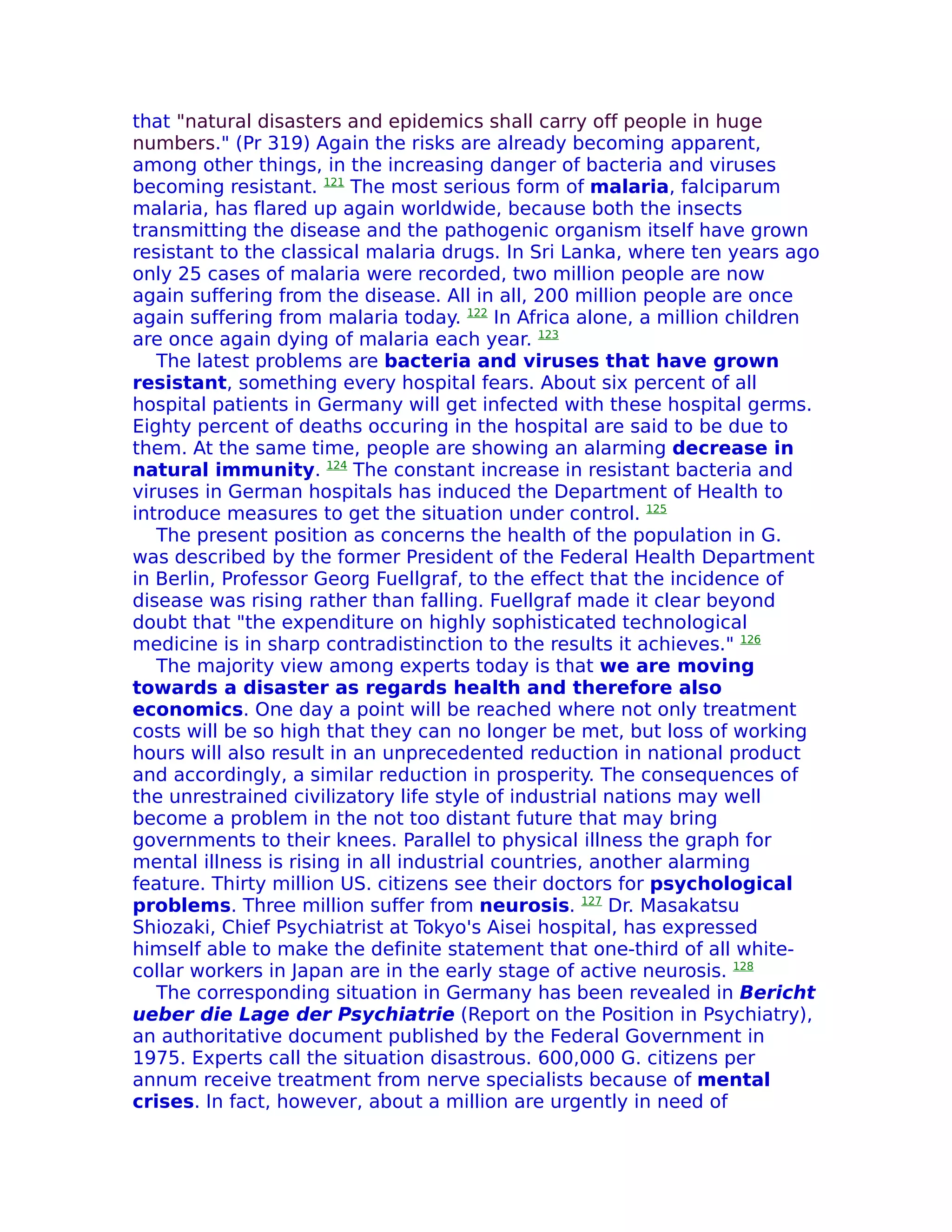 that "natural disasters and epidemics shall carry off people in huge
numbers." (Pr 319) Again the risks are already becoming apparent,
among other things, in the increasing danger of bacteria and viruses
becoming resistant. 121 The most serious form of malaria, falciparum
malaria, has flared up again worldwide, because both the insects
transmitting the disease and the pathogenic organism itself have grown
resistant to the classical malaria drugs. In Sri Lanka, where ten years ago
only 25 cases of malaria were recorded, two million people are now
again suffering from the disease. All in all, 200 million people are once
again suffering from malaria today. 122 In Africa alone, a million children
are once again dying of malaria each year. 123
   The latest problems are bacteria and viruses that have grown
resistant, something every hospital fears. About six percent of all
hospital patients in Germany will get infected with these hospital germs.
Eighty percent of deaths occuring in the hospital are said to be due to
them. At the same time, people are showing an alarming decrease in
natural immunity. 124 The constant increase in resistant bacteria and
viruses in German hospitals has induced the Department of Health to
introduce measures to get the situation under control. 125
   The present position as concerns the health of the population in G.
was described by the former President of the Federal Health Department
in Berlin, Professor Georg Fuellgraf, to the effect that the incidence of
disease was rising rather than falling. Fuellgraf made it clear beyond
doubt that "the expenditure on highly sophisticated technological
medicine is in sharp contradistinction to the results it achieves." 126
   The majority view among experts today is that we are moving
towards a disaster as regards health and therefore also
economics. One day a point will be reached where not only treatment
costs will be so high that they can no longer be met, but loss of working
hours will also result in an unprecedented reduction in national product
and accordingly, a similar reduction in prosperity. The consequences of
the unrestrained civilizatory life style of industrial nations may well
become a problem in the not too distant future that may bring
governments to their knees. Parallel to physical illness the graph for
mental illness is rising in all industrial countries, another alarming
feature. Thirty million US. citizens see their doctors for psychological
problems. Three million suffer from neurosis. 127 Dr. Masakatsu
Shiozaki, Chief Psychiatrist at Tokyo's Aisei hospital, has expressed
himself able to make the definite statement that one-third of all white-
collar workers in Japan are in the early stage of active neurosis. 128
   The corresponding situation in Germany has been revealed in Bericht
ueber die Lage der Psychiatrie (Report on the Position in Psychiatry),
an authoritative document published by the Federal Government in
1975. Experts call the situation disastrous. 600,000 G. citizens per
annum receive treatment from nerve specialists because of mental
crises. In fact, however, about a million are urgently in need of
 