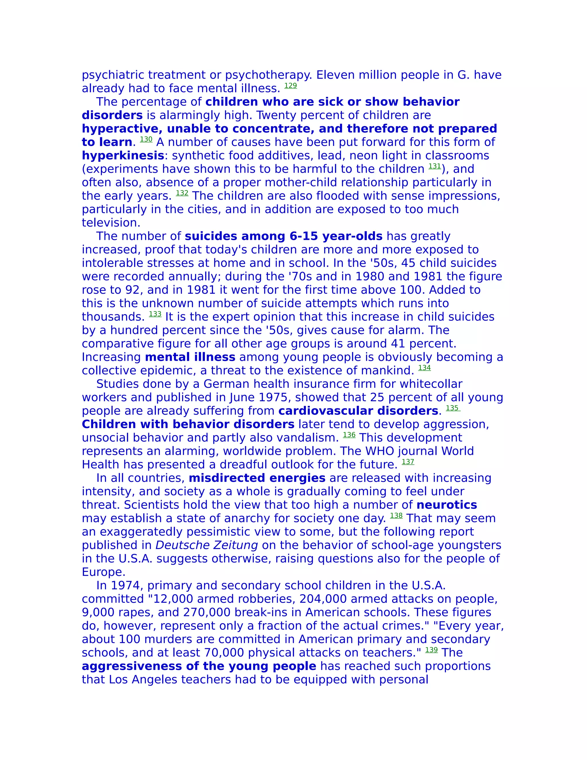 psychiatric treatment or psychotherapy. Eleven million people in G. have
already had to face mental illness. 129
   The percentage of children who are sick or show behavior
disorders is alarmingly high. Twenty percent of children are
hyperactive, unable to concentrate, and therefore not prepared
to learn. 130 A number of causes have been put forward for this form of
hyperkinesis: synthetic food additives, lead, neon light in classrooms
(experiments have shown this to be harmful to the children 131), and
often also, absence of a proper mother-child relationship particularly in
the early years. 132 The children are also flooded with sense impressions,
particularly in the cities, and in addition are exposed to too much
television.
   The number of suicides among 6-15 year-olds has greatly
increased, proof that today's children are more and more exposed to
intolerable stresses at home and in school. In the '50s, 45 child suicides
were recorded annually; during the '70s and in 1980 and 1981 the figure
rose to 92, and in 1981 it went for the first time above 100. Added to
this is the unknown number of suicide attempts which runs into
thousands. 133 It is the expert opinion that this increase in child suicides
by a hundred percent since the '50s, gives cause for alarm. The
comparative figure for all other age groups is around 41 percent.
Increasing mental illness among young people is obviously becoming a
collective epidemic, a threat to the existence of mankind. 134
   Studies done by a German health insurance firm for whitecollar
workers and published in June 1975, showed that 25 percent of all young
people are already suffering from cardiovascular disorders. 135
Children with behavior disorders later tend to develop aggression,
unsocial behavior and partly also vandalism. 136 This development
represents an alarming, worldwide problem. The WHO journal World
Health has presented a dreadful outlook for the future. 137
   In all countries, misdirected energies are released with increasing
intensity, and society as a whole is gradually coming to feel under
threat. Scientists hold the view that too high a number of neurotics
may establish a state of anarchy for society one day. 138 That may seem
an exaggeratedly pessimistic view to some, but the following report
published in Deutsche Zeitung on the behavior of school-age youngsters
in the U.S.A. suggests otherwise, raising questions also for the people of
Europe.
   In 1974, primary and secondary school children in the U.S.A.
committed "12,000 armed robberies, 204,000 armed attacks on people,
9,000 rapes, and 270,000 break-ins in American schools. These figures
do, however, represent only a fraction of the actual crimes." "Every year,
about 100 murders are committed in American primary and secondary
schools, and at least 70,000 physical attacks on teachers." 139 The
aggressiveness of the young people has reached such proportions
that Los Angeles teachers had to be equipped with personal
 