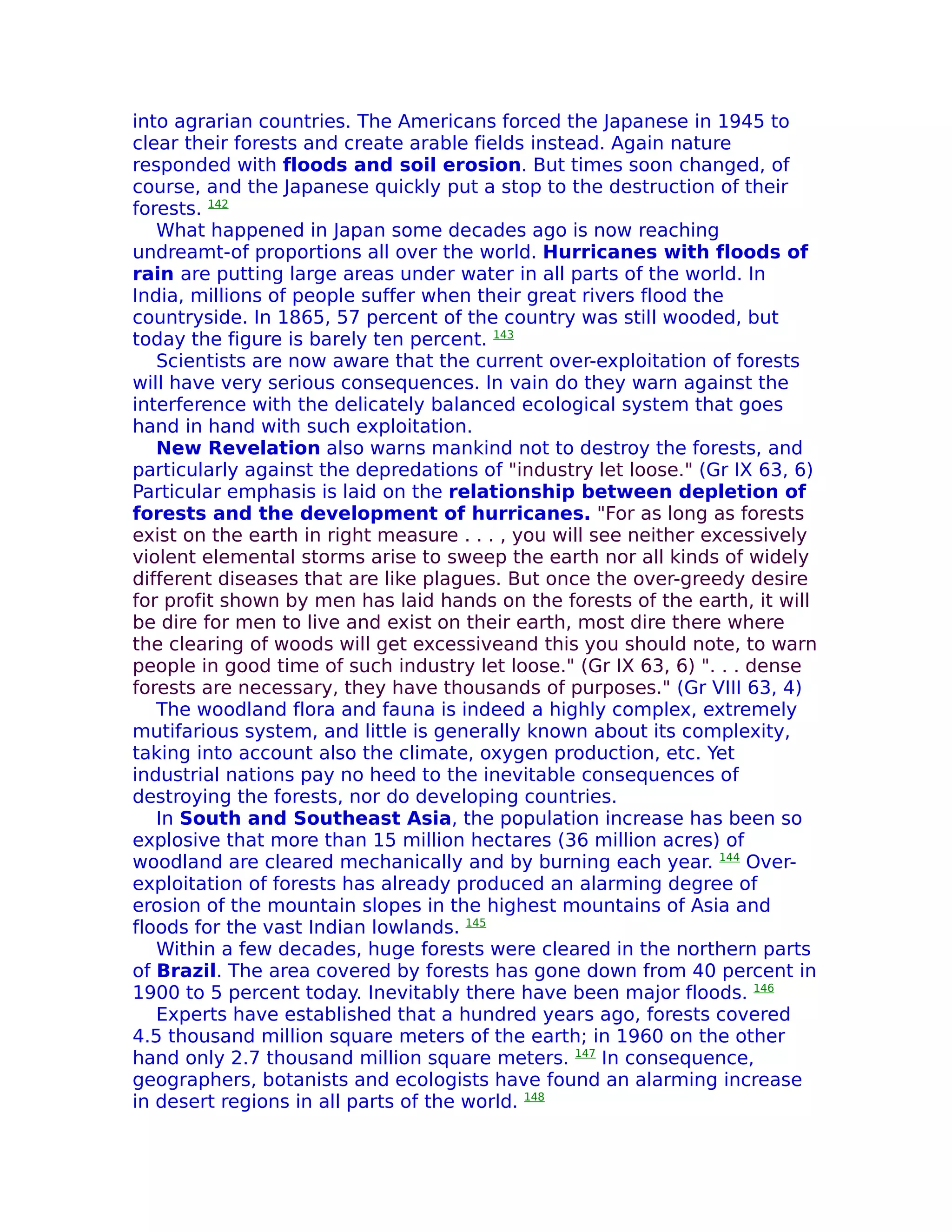 into agrarian countries. The Americans forced the Japanese in 1945 to
clear their forests and create arable fields instead. Again nature
responded with floods and soil erosion. But times soon changed, of
course, and the Japanese quickly put a stop to the destruction of their
forests. 142
   What happened in Japan some decades ago is now reaching
undreamt-of proportions all over the world. Hurricanes with floods of
rain are putting large areas under water in all parts of the world. In
India, millions of people suffer when their great rivers flood the
countryside. In 1865, 57 percent of the country was still wooded, but
today the figure is barely ten percent. 143
   Scientists are now aware that the current over-exploitation of forests
will have very serious consequences. In vain do they warn against the
interference with the delicately balanced ecological system that goes
hand in hand with such exploitation.
   New Revelation also warns mankind not to destroy the forests, and
particularly against the depredations of "industry let loose." (Gr IX 63, 6)
Particular emphasis is laid on the relationship between depletion of
forests and the development of hurricanes. "For as long as forests
exist on the earth in right measure . . . , you will see neither excessively
violent elemental storms arise to sweep the earth nor all kinds of widely
different diseases that are like plagues. But once the over-greedy desire
for profit shown by men has laid hands on the forests of the earth, it will
be dire for men to live and exist on their earth, most dire there where
the clearing of woods will get excessiveand this you should note, to warn
people in good time of such industry let loose." (Gr IX 63, 6) ". . . dense
forests are necessary, they have thousands of purposes." (Gr VIII 63, 4)
   The woodland flora and fauna is indeed a highly complex, extremely
mutifarious system, and little is generally known about its complexity,
taking into account also the climate, oxygen production, etc. Yet
industrial nations pay no heed to the inevitable consequences of
destroying the forests, nor do developing countries.
   In South and Southeast Asia, the population increase has been so
explosive that more than 15 million hectares (36 million acres) of
woodland are cleared mechanically and by burning each year. 144 Over-
exploitation of forests has already produced an alarming degree of
erosion of the mountain slopes in the highest mountains of Asia and
floods for the vast Indian lowlands. 145
   Within a few decades, huge forests were cleared in the northern parts
of Brazil. The area covered by forests has gone down from 40 percent in
1900 to 5 percent today. Inevitably there have been major floods. 146
   Experts have established that a hundred years ago, forests covered
4.5 thousand million square meters of the earth; in 1960 on the other
hand only 2.7 thousand million square meters. 147 In consequence,
geographers, botanists and ecologists have found an alarming increase
in desert regions in all parts of the world. 148
 