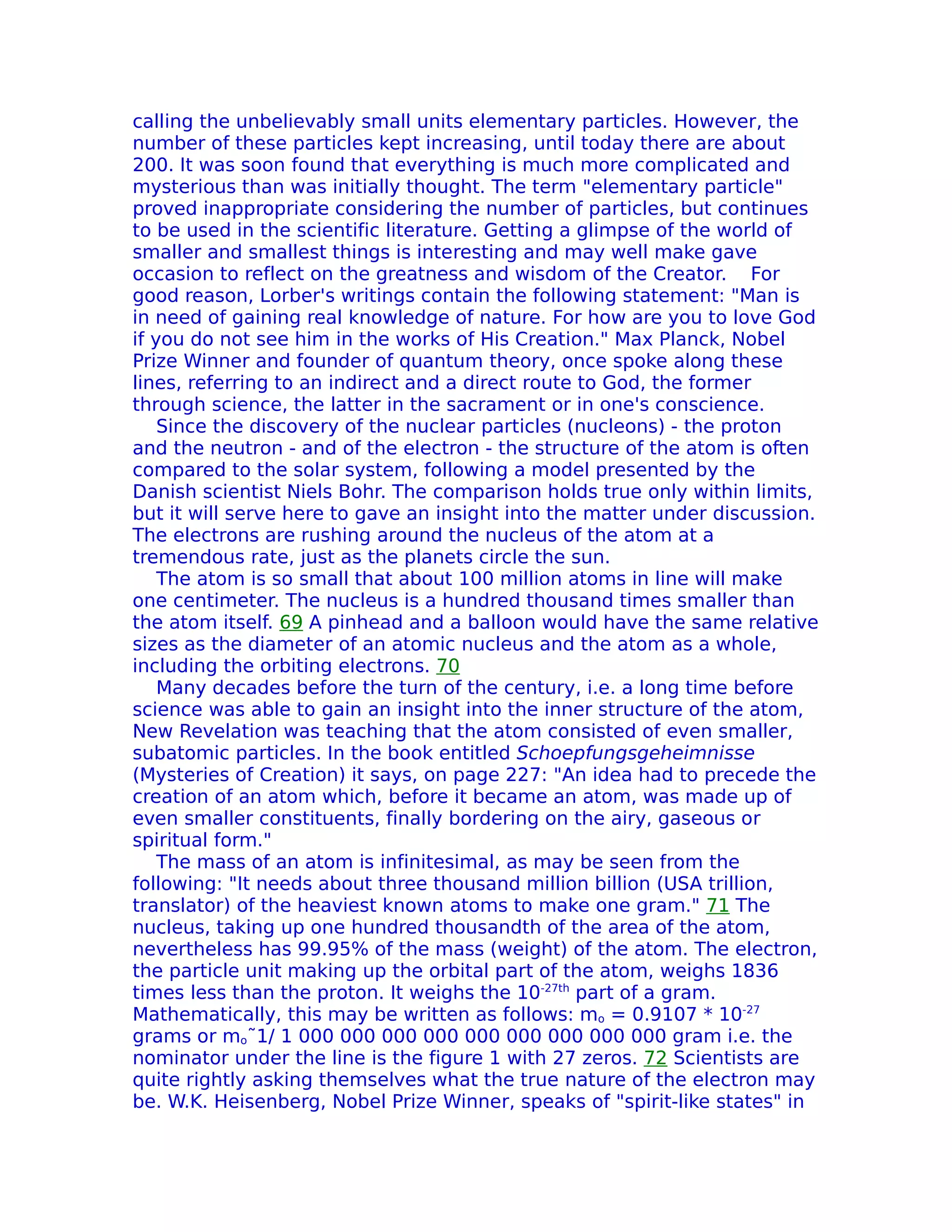 calling the unbelievably small units elementary particles. However, the
number of these particles kept increasing, until today there are about
200. It was soon found that everything is much more complicated and
mysterious than was initially thought. The term "elementary particle"
proved inappropriate considering the number of particles, but continues
to be used in the scientific literature. Getting a glimpse of the world of
smaller and smallest things is interesting and may well make gave
occasion to reflect on the greatness and wisdom of the Creator. For
good reason, Lorber's writings contain the following statement: "Man is
in need of gaining real knowledge of nature. For how are you to love God
if you do not see him in the works of His Creation." Max Planck, Nobel
Prize Winner and founder of quantum theory, once spoke along these
lines, referring to an indirect and a direct route to God, the former
through science, the latter in the sacrament or in one's conscience.
    Since the discovery of the nuclear particles (nucleons) - the proton
and the neutron - and of the electron - the structure of the atom is often
compared to the solar system, following a model presented by the
Danish scientist Niels Bohr. The comparison holds true only within limits,
but it will serve here to gave an insight into the matter under discussion.
The electrons are rushing around the nucleus of the atom at a
tremendous rate, just as the planets circle the sun.
    The atom is so small that about 100 million atoms in line will make
one centimeter. The nucleus is a hundred thousand times smaller than
the atom itself. 69 A pinhead and a balloon would have the same relative
sizes as the diameter of an atomic nucleus and the atom as a whole,
including the orbiting electrons. 70
    Many decades before the turn of the century, i.e. a long time before
science was able to gain an insight into the inner structure of the atom,
New Revelation was teaching that the atom consisted of even smaller,
subatomic particles. In the book entitled Schoepfungsgeheimnisse
(Mysteries of Creation) it says, on page 227: "An idea had to precede the
creation of an atom which, before it became an atom, was made up of
even smaller constituents, finally bordering on the airy, gaseous or
spiritual form."
    The mass of an atom is infinitesimal, as may be seen from the
following: "It needs about three thousand million billion (USA trillion,
translator) of the heaviest known atoms to make one gram." 71 The
nucleus, taking up one hundred thousandth of the area of the atom,
nevertheless has 99.95% of the mass (weight) of the atom. The electron,
the particle unit making up the orbital part of the atom, weighs 1836
times less than the proton. It weighs the 10-27th part of a gram.
Mathematically, this may be written as follows: mo = 0.9107 * 10-27
grams or mo˜1/ 1 000 000 000 000 000 000 000 000 000 gram i.e. the
nominator under the line is the figure 1 with 27 zeros. 72 Scientists are
quite rightly asking themselves what the true nature of the electron may
be. W.K. Heisenberg, Nobel Prize Winner, speaks of "spirit-like states" in
 