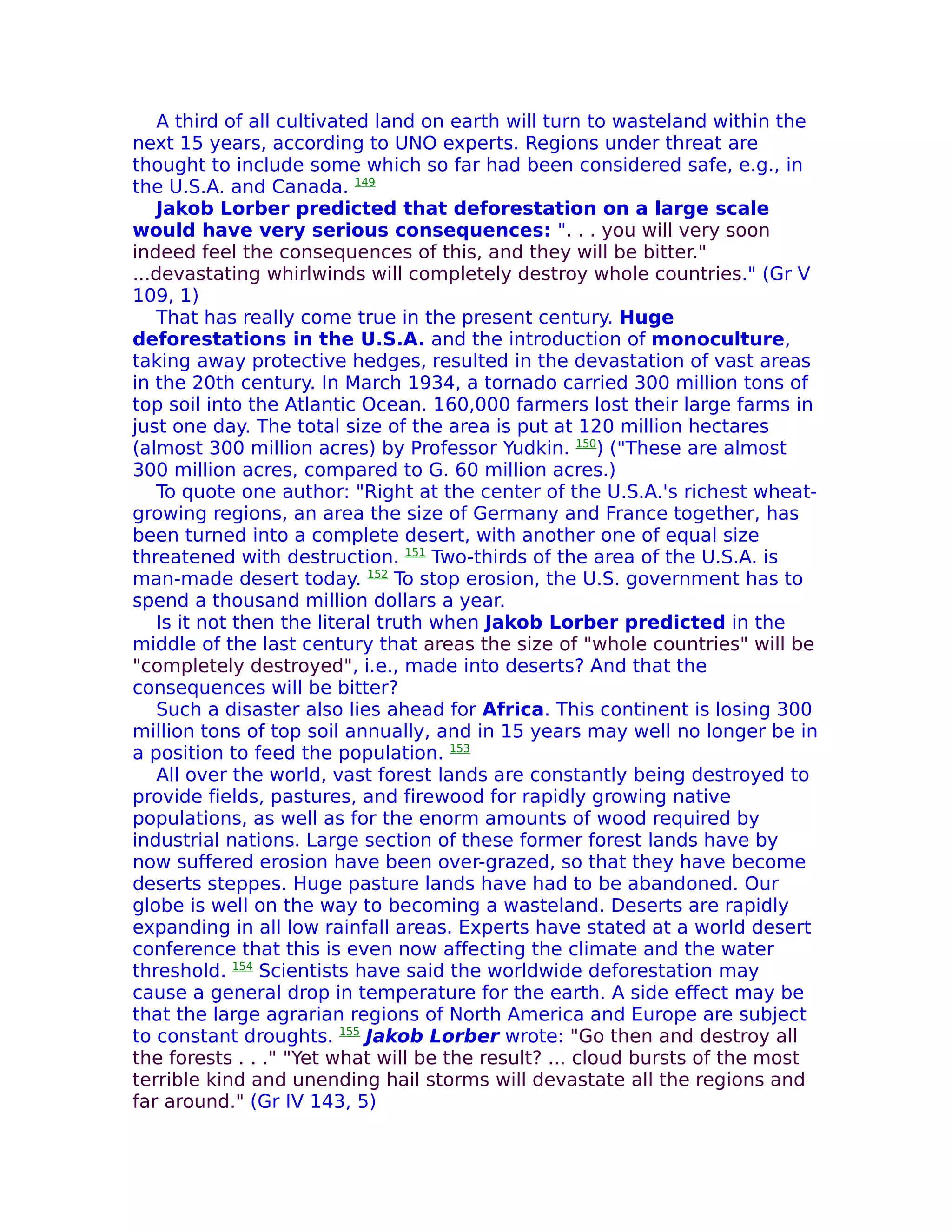 A third of all cultivated land on earth will turn to wasteland within the
next 15 years, according to UNO experts. Regions under threat are
thought to include some which so far had been considered safe, e.g., in
the U.S.A. and Canada. 149
   Jakob Lorber predicted that deforestation on a large scale
would have very serious consequences: ". . . you will very soon
indeed feel the consequences of this, and they will be bitter."
...devastating whirlwinds will completely destroy whole countries." (Gr V
109, 1)
   That has really come true in the present century. Huge
deforestations in the U.S.A. and the introduction of monoculture,
taking away protective hedges, resulted in the devastation of vast areas
in the 20th century. In March 1934, a tornado carried 300 million tons of
top soil into the Atlantic Ocean. 160,000 farmers lost their large farms in
just one day. The total size of the area is put at 120 million hectares
(almost 300 million acres) by Professor Yudkin. 150) ("These are almost
300 million acres, compared to G. 60 million acres.)
   To quote one author: "Right at the center of the U.S.A.'s richest wheat-
growing regions, an area the size of Germany and France together, has
been turned into a complete desert, with another one of equal size
threatened with destruction. 151 Two-thirds of the area of the U.S.A. is
man-made desert today. 152 To stop erosion, the U.S. government has to
spend a thousand million dollars a year.
   Is it not then the literal truth when Jakob Lorber predicted in the
middle of the last century that areas the size of "whole countries" will be
"completely destroyed", i.e., made into deserts? And that the
consequences will be bitter?
   Such a disaster also lies ahead for Africa. This continent is losing 300
million tons of top soil annually, and in 15 years may well no longer be in
a position to feed the population. 153
   All over the world, vast forest lands are constantly being destroyed to
provide fields, pastures, and firewood for rapidly growing native
populations, as well as for the enorm amounts of wood required by
industrial nations. Large section of these former forest lands have by
now suffered erosion have been over-grazed, so that they have become
deserts steppes. Huge pasture lands have had to be abandoned. Our
globe is well on the way to becoming a wasteland. Deserts are rapidly
expanding in all low rainfall areas. Experts have stated at a world desert
conference that this is even now affecting the climate and the water
threshold. 154 Scientists have said the worldwide deforestation may
cause a general drop in temperature for the earth. A side effect may be
that the large agrarian regions of North America and Europe are subject
to constant droughts. 155 Jakob Lorber wrote: "Go then and destroy all
the forests . . ." "Yet what will be the result? ... cloud bursts of the most
terrible kind and unending hail storms will devastate all the regions and
far around." (Gr IV 143, 5)
 