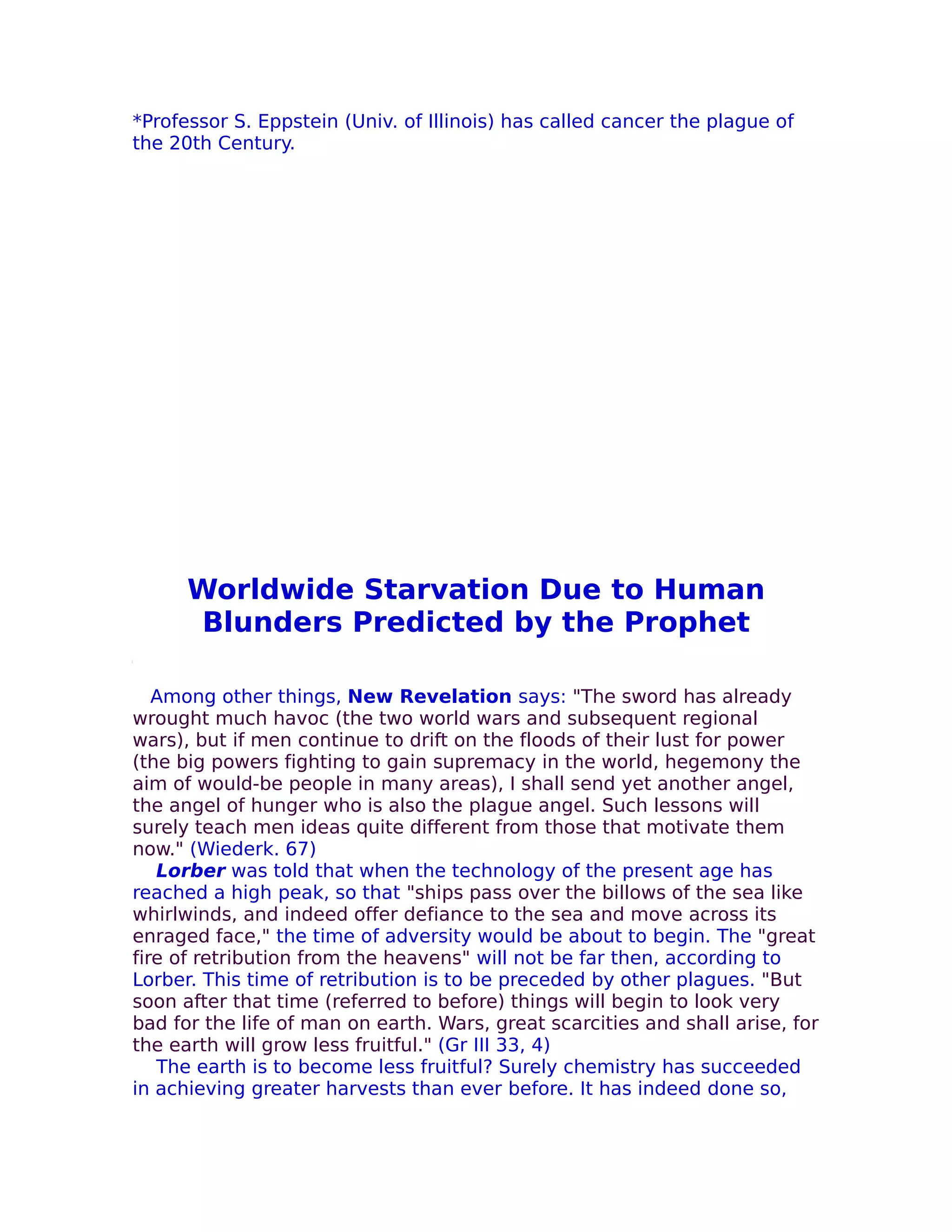 *Professor S. Eppstein (Univ. of Illinois) has called cancer the plague of
the 20th Century.




      Worldwide Starvation Due to Human
       Blunders Predicted by the Prophet

   Among other things, New Revelation says: "The sword has already
wrought much havoc (the two world wars and subsequent regional
wars), but if men continue to drift on the floods of their lust for power
(the big powers fighting to gain supremacy in the world, hegemony the
aim of would-be people in many areas), I shall send yet another angel,
the angel of hunger who is also the plague angel. Such lessons will
surely teach men ideas quite different from those that motivate them
now." (Wiederk. 67)
   Lorber was told that when the technology of the present age has
reached a high peak, so that "ships pass over the billows of the sea like
whirlwinds, and indeed offer defiance to the sea and move across its
enraged face," the time of adversity would be about to begin. The "great
fire of retribution from the heavens" will not be far then, according to
Lorber. This time of retribution is to be preceded by other plagues. "But
soon after that time (referred to before) things will begin to look very
bad for the life of man on earth. Wars, great scarcities and shall arise, for
the earth will grow less fruitful." (Gr III 33, 4)
   The earth is to become less fruitful? Surely chemistry has succeeded
in achieving greater harvests than ever before. It has indeed done so,
 