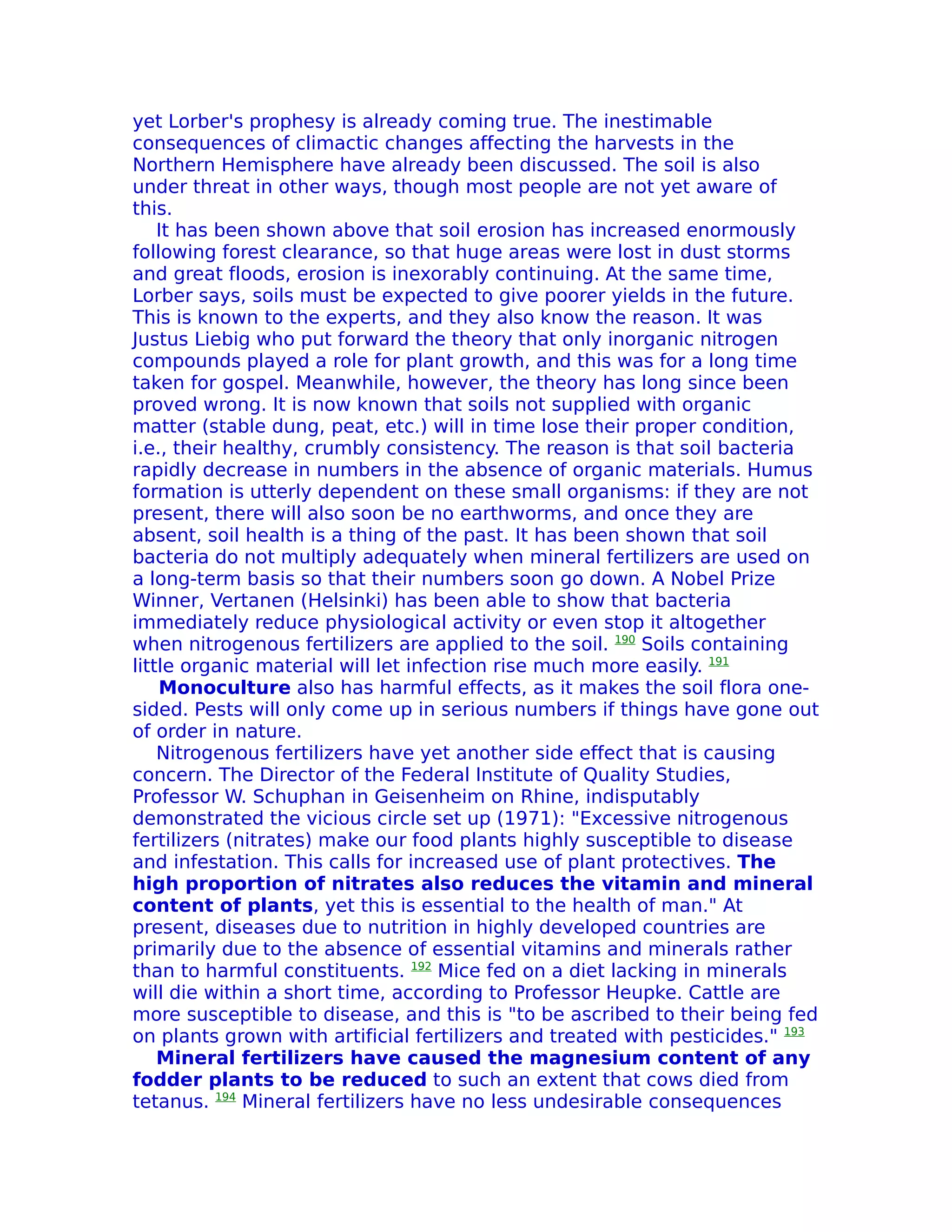yet Lorber's prophesy is already coming true. The inestimable
consequences of climactic changes affecting the harvests in the
Northern Hemisphere have already been discussed. The soil is also
under threat in other ways, though most people are not yet aware of
this.
    It has been shown above that soil erosion has increased enormously
following forest clearance, so that huge areas were lost in dust storms
and great floods, erosion is inexorably continuing. At the same time,
Lorber says, soils must be expected to give poorer yields in the future.
This is known to the experts, and they also know the reason. It was
Justus Liebig who put forward the theory that only inorganic nitrogen
compounds played a role for plant growth, and this was for a long time
taken for gospel. Meanwhile, however, the theory has long since been
proved wrong. It is now known that soils not supplied with organic
matter (stable dung, peat, etc.) will in time lose their proper condition,
i.e., their healthy, crumbly consistency. The reason is that soil bacteria
rapidly decrease in numbers in the absence of organic materials. Humus
formation is utterly dependent on these small organisms: if they are not
present, there will also soon be no earthworms, and once they are
absent, soil health is a thing of the past. It has been shown that soil
bacteria do not multiply adequately when mineral fertilizers are used on
a long-term basis so that their numbers soon go down. A Nobel Prize
Winner, Vertanen (Helsinki) has been able to show that bacteria
immediately reduce physiological activity or even stop it altogether
when nitrogenous fertilizers are applied to the soil. 190 Soils containing
little organic material will let infection rise much more easily. 191
    Monoculture also has harmful effects, as it makes the soil flora one-
sided. Pests will only come up in serious numbers if things have gone out
of order in nature.
    Nitrogenous fertilizers have yet another side effect that is causing
concern. The Director of the Federal Institute of Quality Studies,
Professor W. Schuphan in Geisenheim on Rhine, indisputably
demonstrated the vicious circle set up (1971): "Excessive nitrogenous
fertilizers (nitrates) make our food plants highly susceptible to disease
and infestation. This calls for increased use of plant protectives. The
high proportion of nitrates also reduces the vitamin and mineral
content of plants, yet this is essential to the health of man." At
present, diseases due to nutrition in highly developed countries are
primarily due to the absence of essential vitamins and minerals rather
than to harmful constituents. 192 Mice fed on a diet lacking in minerals
will die within a short time, according to Professor Heupke. Cattle are
more susceptible to disease, and this is "to be ascribed to their being fed
on plants grown with artificial fertilizers and treated with pesticides." 193
    Mineral fertilizers have caused the magnesium content of any
fodder plants to be reduced to such an extent that cows died from
tetanus. 194 Mineral fertilizers have no less undesirable consequences
 