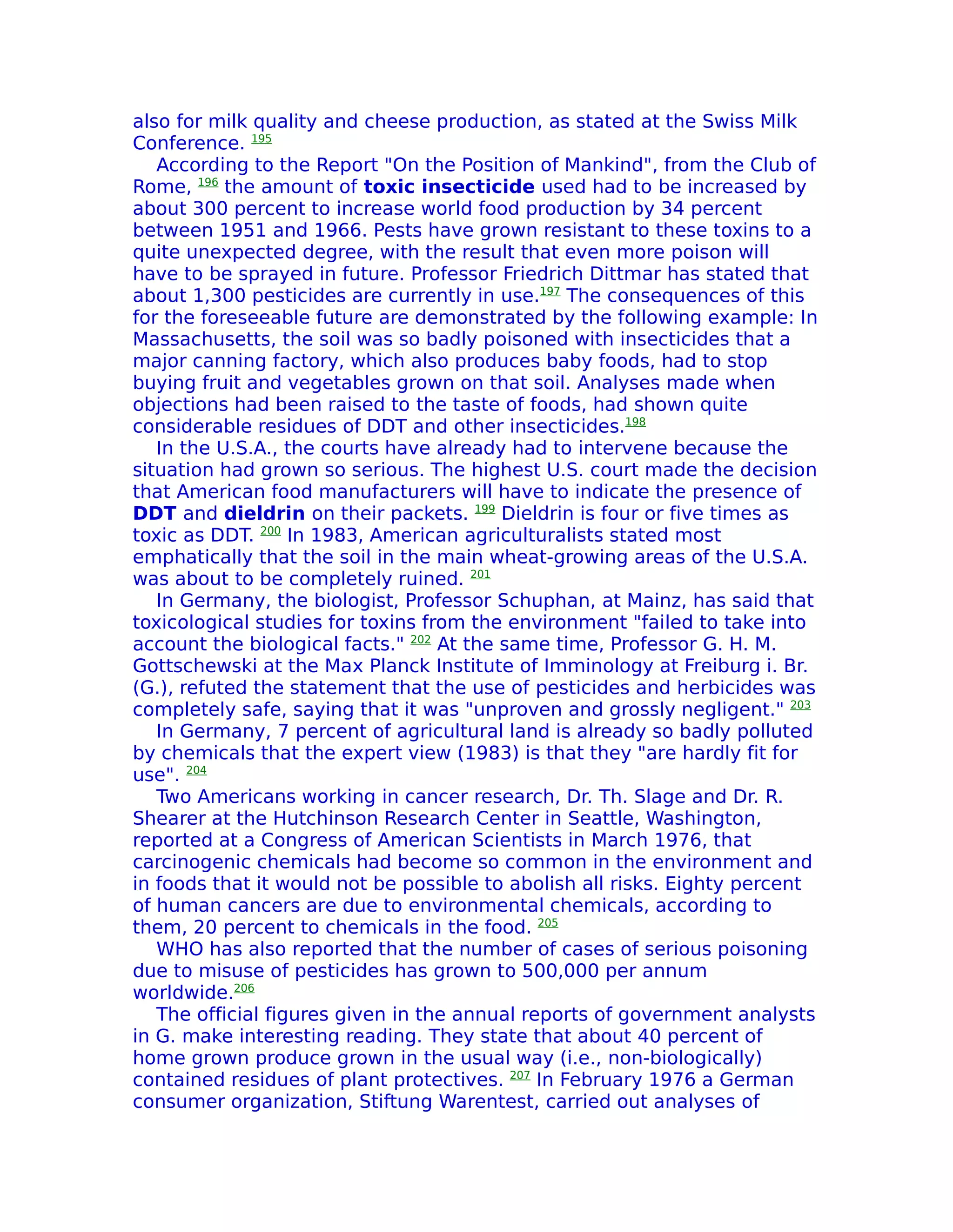 also for milk quality and cheese production, as stated at the Swiss Milk
Conference. 195
   According to the Report "On the Position of Mankind", from the Club of
Rome, 196 the amount of toxic insecticide used had to be increased by
about 300 percent to increase world food production by 34 percent
between 1951 and 1966. Pests have grown resistant to these toxins to a
quite unexpected degree, with the result that even more poison will
have to be sprayed in future. Professor Friedrich Dittmar has stated that
about 1,300 pesticides are currently in use.197 The consequences of this
for the foreseeable future are demonstrated by the following example: In
Massachusetts, the soil was so badly poisoned with insecticides that a
major canning factory, which also produces baby foods, had to stop
buying fruit and vegetables grown on that soil. Analyses made when
objections had been raised to the taste of foods, had shown quite
considerable residues of DDT and other insecticides.198
   In the U.S.A., the courts have already had to intervene because the
situation had grown so serious. The highest U.S. court made the decision
that American food manufacturers will have to indicate the presence of
DDT and dieldrin on their packets. 199 Dieldrin is four or five times as
toxic as DDT. 200 In 1983, American agriculturalists stated most
emphatically that the soil in the main wheat-growing areas of the U.S.A.
was about to be completely ruined. 201
   In Germany, the biologist, Professor Schuphan, at Mainz, has said that
toxicological studies for toxins from the environment "failed to take into
account the biological facts." 202 At the same time, Professor G. H. M.
Gottschewski at the Max Planck Institute of Imminology at Freiburg i. Br.
(G.), refuted the statement that the use of pesticides and herbicides was
completely safe, saying that it was "unproven and grossly negligent." 203
   In Germany, 7 percent of agricultural land is already so badly polluted
by chemicals that the expert view (1983) is that they "are hardly fit for
use". 204
   Two Americans working in cancer research, Dr. Th. Slage and Dr. R.
Shearer at the Hutchinson Research Center in Seattle, Washington,
reported at a Congress of American Scientists in March 1976, that
carcinogenic chemicals had become so common in the environment and
in foods that it would not be possible to abolish all risks. Eighty percent
of human cancers are due to environmental chemicals, according to
them, 20 percent to chemicals in the food. 205
   WHO has also reported that the number of cases of serious poisoning
due to misuse of pesticides has grown to 500,000 per annum
worldwide.206
   The official figures given in the annual reports of government analysts
in G. make interesting reading. They state that about 40 percent of
home grown produce grown in the usual way (i.e., non-biologically)
contained residues of plant protectives. 207 In February 1976 a German
consumer organization, Stiftung Warentest, carried out analyses of
 