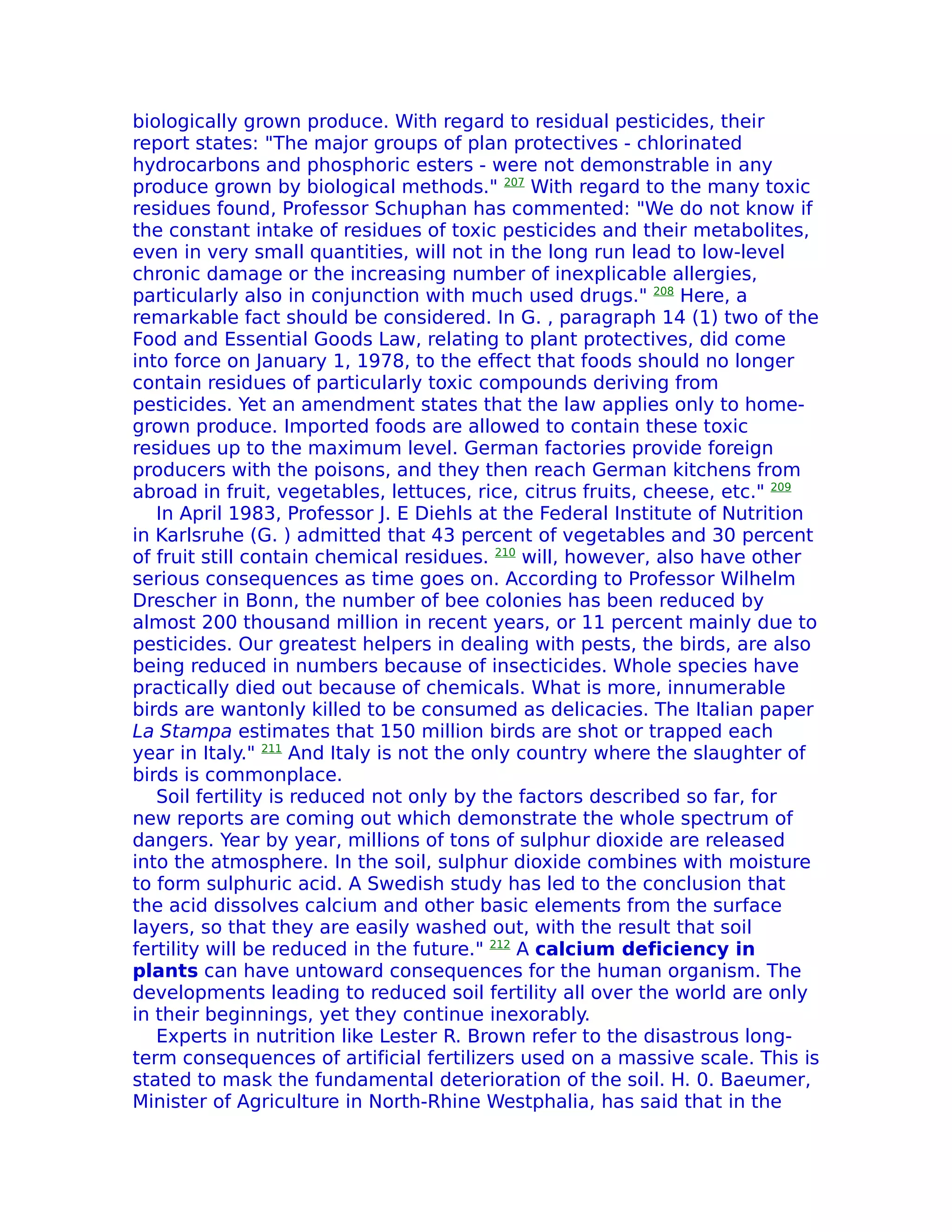 biologically grown produce. With regard to residual pesticides, their
report states: "The major groups of plan protectives - chlorinated
hydrocarbons and phosphoric esters - were not demonstrable in any
produce grown by biological methods." 207 With regard to the many toxic
residues found, Professor Schuphan has commented: "We do not know if
the constant intake of residues of toxic pesticides and their metabolites,
even in very small quantities, will not in the long run lead to low-level
chronic damage or the increasing number of inexplicable allergies,
particularly also in conjunction with much used drugs." 208 Here, a
remarkable fact should be considered. In G. , paragraph 14 (1) two of the
Food and Essential Goods Law, relating to plant protectives, did come
into force on January 1, 1978, to the effect that foods should no longer
contain residues of particularly toxic compounds deriving from
pesticides. Yet an amendment states that the law applies only to home-
grown produce. Imported foods are allowed to contain these toxic
residues up to the maximum level. German factories provide foreign
producers with the poisons, and they then reach German kitchens from
abroad in fruit, vegetables, lettuces, rice, citrus fruits, cheese, etc." 209
   In April 1983, Professor J. E Diehls at the Federal Institute of Nutrition
in Karlsruhe (G. ) admitted that 43 percent of vegetables and 30 percent
of fruit still contain chemical residues. 210 will, however, also have other
serious consequences as time goes on. According to Professor Wilhelm
Drescher in Bonn, the number of bee colonies has been reduced by
almost 200 thousand million in recent years, or 11 percent mainly due to
pesticides. Our greatest helpers in dealing with pests, the birds, are also
being reduced in numbers because of insecticides. Whole species have
practically died out because of chemicals. What is more, innumerable
birds are wantonly killed to be consumed as delicacies. The Italian paper
La Stampa estimates that 150 million birds are shot or trapped each
year in Italy." 211 And Italy is not the only country where the slaughter of
birds is commonplace.
   Soil fertility is reduced not only by the factors described so far, for
new reports are coming out which demonstrate the whole spectrum of
dangers. Year by year, millions of tons of sulphur dioxide are released
into the atmosphere. In the soil, sulphur dioxide combines with moisture
to form sulphuric acid. A Swedish study has led to the conclusion that
the acid dissolves calcium and other basic elements from the surface
layers, so that they are easily washed out, with the result that soil
fertility will be reduced in the future." 212 A calcium deficiency in
plants can have untoward consequences for the human organism. The
developments leading to reduced soil fertility all over the world are only
in their beginnings, yet they continue inexorably.
   Experts in nutrition like Lester R. Brown refer to the disastrous long-
term consequences of artificial fertilizers used on a massive scale. This is
stated to mask the fundamental deterioration of the soil. H. 0. Baeumer,
Minister of Agriculture in North-Rhine Westphalia, has said that in the
 