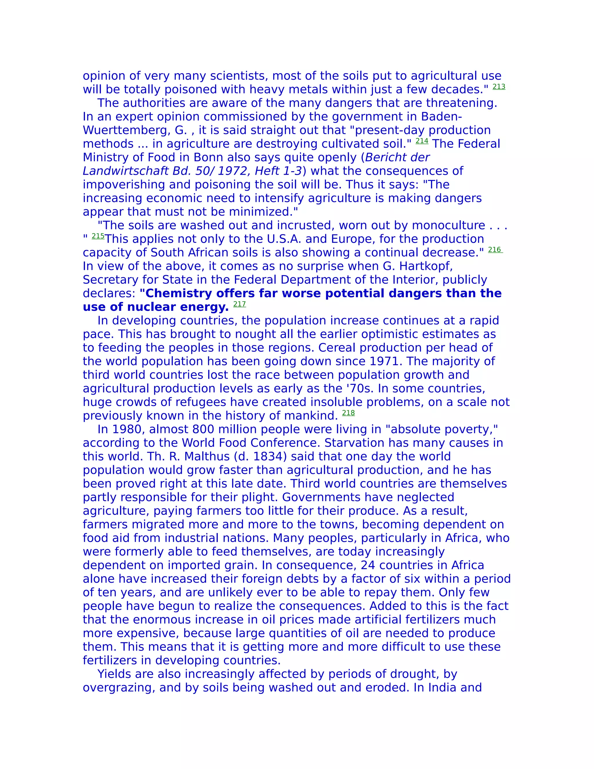 opinion of very many scientists, most of the soils put to agricultural use
will be totally poisoned with heavy metals within just a few decades." 213
   The authorities are aware of the many dangers that are threatening.
In an expert opinion commissioned by the government in Baden-
Wuerttemberg, G. , it is said straight out that "present-day production
methods ... in agriculture are destroying cultivated soil." 214 The Federal
Ministry of Food in Bonn also says quite openly (Bericht der
Landwirtschaft Bd. 50/ 1972, Heft 1-3) what the consequences of
impoverishing and poisoning the soil will be. Thus it says: "The
increasing economic need to intensify agriculture is making dangers
appear that must not be minimized."
   "The soils are washed out and incrusted, worn out by monoculture . . .
" 215This applies not only to the U.S.A. and Europe, for the production
capacity of South African soils is also showing a continual decrease." 216
In view of the above, it comes as no surprise when G. Hartkopf,
Secretary for State in the Federal Department of the Interior, publicly
declares: "Chemistry offers far worse potential dangers than the
use of nuclear energy. 217
   In developing countries, the population increase continues at a rapid
pace. This has brought to nought all the earlier optimistic estimates as
to feeding the peoples in those regions. Cereal production per head of
the world population has been going down since 1971. The majority of
third world countries lost the race between population growth and
agricultural production levels as early as the '70s. In some countries,
huge crowds of refugees have created insoluble problems, on a scale not
previously known in the history of mankind. 218
   In 1980, almost 800 million people were living in "absolute poverty,"
according to the World Food Conference. Starvation has many causes in
this world. Th. R. Malthus (d. 1834) said that one day the world
population would grow faster than agricultural production, and he has
been proved right at this late date. Third world countries are themselves
partly responsible for their plight. Governments have neglected
agriculture, paying farmers too little for their produce. As a result,
farmers migrated more and more to the towns, becoming dependent on
food aid from industrial nations. Many peoples, particularly in Africa, who
were formerly able to feed themselves, are today increasingly
dependent on imported grain. In consequence, 24 countries in Africa
alone have increased their foreign debts by a factor of six within a period
of ten years, and are unlikely ever to be able to repay them. Only few
people have begun to realize the consequences. Added to this is the fact
that the enormous increase in oil prices made artificial fertilizers much
more expensive, because large quantities of oil are needed to produce
them. This means that it is getting more and more difficult to use these
fertilizers in developing countries.
   Yields are also increasingly affected by periods of drought, by
overgrazing, and by soils being washed out and eroded. In India and
 