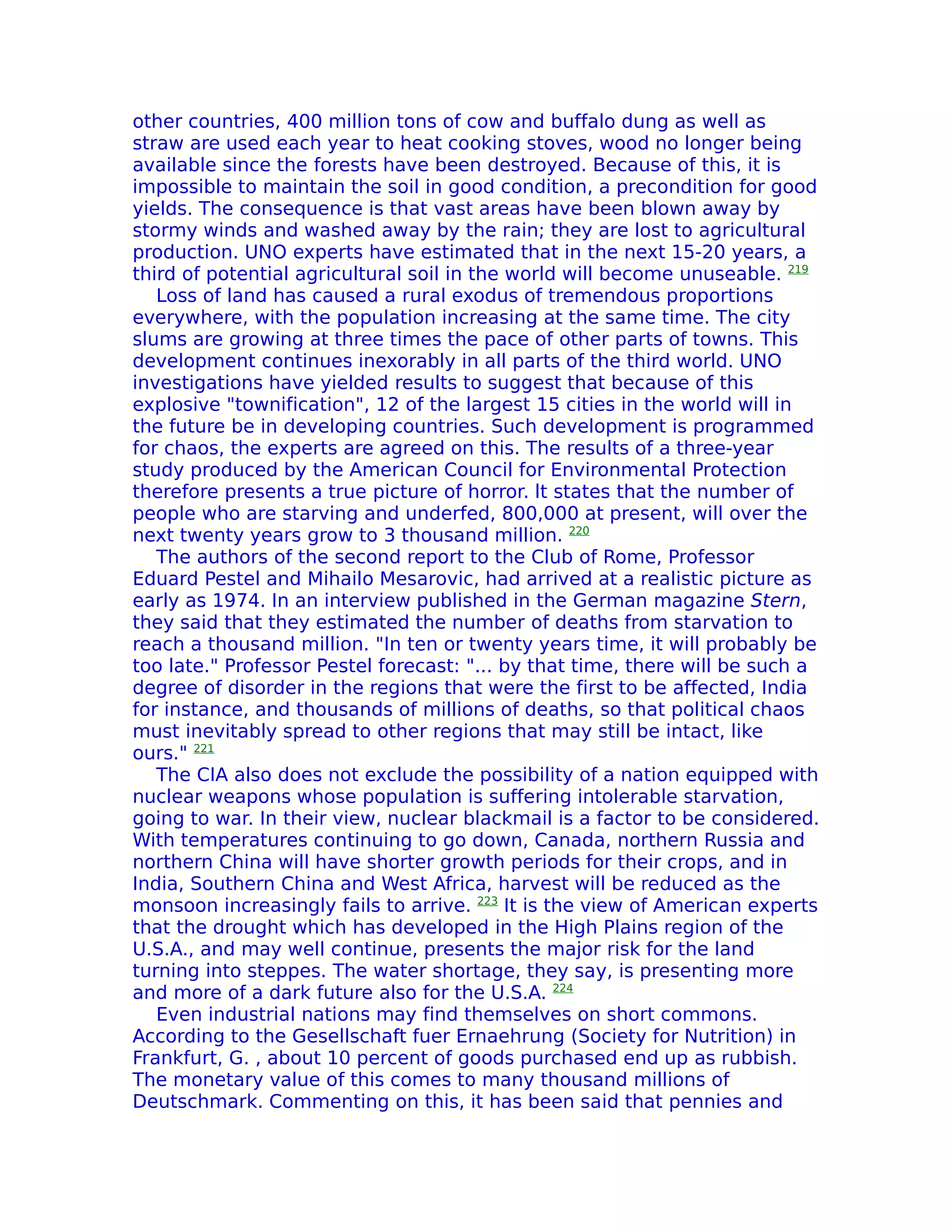 other countries, 400 million tons of cow and buffalo dung as well as
straw are used each year to heat cooking stoves, wood no longer being
available since the forests have been destroyed. Because of this, it is
impossible to maintain the soil in good condition, a precondition for good
yields. The consequence is that vast areas have been blown away by
stormy winds and washed away by the rain; they are lost to agricultural
production. UNO experts have estimated that in the next 15-20 years, a
third of potential agricultural soil in the world will become unuseable. 219
   Loss of land has caused a rural exodus of tremendous proportions
everywhere, with the population increasing at the same time. The city
slums are growing at three times the pace of other parts of towns. This
development continues inexorably in all parts of the third world. UNO
investigations have yielded results to suggest that because of this
explosive "townification", 12 of the largest 15 cities in the world will in
the future be in developing countries. Such development is programmed
for chaos, the experts are agreed on this. The results of a three-year
study produced by the American Council for Environmental Protection
therefore presents a true picture of horror. lt states that the number of
people who are starving and underfed, 800,000 at present, will over the
next twenty years grow to 3 thousand million. 220
   The authors of the second report to the Club of Rome, Professor
Eduard Pestel and Mihailo Mesarovic, had arrived at a realistic picture as
early as 1974. In an interview published in the German magazine Stern,
they said that they estimated the number of deaths from starvation to
reach a thousand million. "In ten or twenty years time, it will probably be
too late." Professor Pestel forecast: "... by that time, there will be such a
degree of disorder in the regions that were the first to be affected, India
for instance, and thousands of millions of deaths, so that political chaos
must inevitably spread to other regions that may still be intact, like
ours." 221
   The CIA also does not exclude the possibility of a nation equipped with
nuclear weapons whose population is suffering intolerable starvation,
going to war. In their view, nuclear blackmail is a factor to be considered.
With temperatures continuing to go down, Canada, northern Russia and
northern China will have shorter growth periods for their crops, and in
India, Southern China and West Africa, harvest will be reduced as the
monsoon increasingly fails to arrive. 223 It is the view of American experts
that the drought which has developed in the High Plains region of the
U.S.A., and may well continue, presents the major risk for the land
turning into steppes. The water shortage, they say, is presenting more
and more of a dark future also for the U.S.A. 224
   Even industrial nations may find themselves on short commons.
According to the Gesellschaft fuer Ernaehrung (Society for Nutrition) in
Frankfurt, G. , about 10 percent of goods purchased end up as rubbish.
The monetary value of this comes to many thousand millions of
Deutschmark. Commenting on this, it has been said that pennies and
 