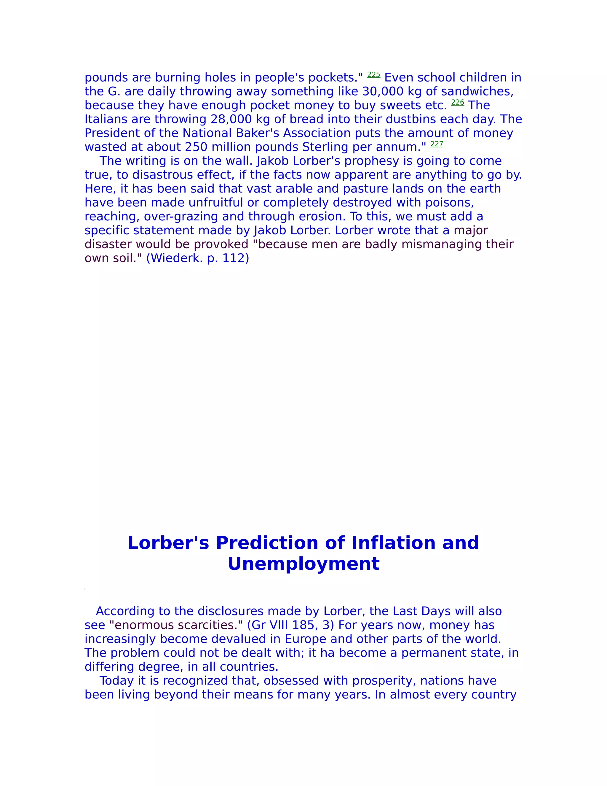 pounds are burning holes in people's pockets." 225 Even school children in
the G. are daily throwing away something like 30,000 kg of sandwiches,
because they have enough pocket money to buy sweets etc. 226 The
Italians are throwing 28,000 kg of bread into their dustbins each day. The
President of the National Baker's Association puts the amount of money
wasted at about 250 million pounds Sterling per annum." 227
   The writing is on the wall. Jakob Lorber's prophesy is going to come
true, to disastrous effect, if the facts now apparent are anything to go by.
Here, it has been said that vast arable and pasture lands on the earth
have been made unfruitful or completely destroyed with poisons,
reaching, over-grazing and through erosion. To this, we must add a
specific statement made by Jakob Lorber. Lorber wrote that a major
disaster would be provoked "because men are badly mismanaging their
own soil." (Wiederk. p. 112)




       Lorber's Prediction of Inflation and
                 Unemployment

  According to the disclosures made by Lorber, the Last Days will also
see "enormous scarcities." (Gr VIII 185, 3) For years now, money has
increasingly become devalued in Europe and other parts of the world.
The problem could not be dealt with; it ha become a permanent state, in
differing degree, in all countries.
   Today it is recognized that, obsessed with prosperity, nations have
been living beyond their means for many years. In almost every country
 