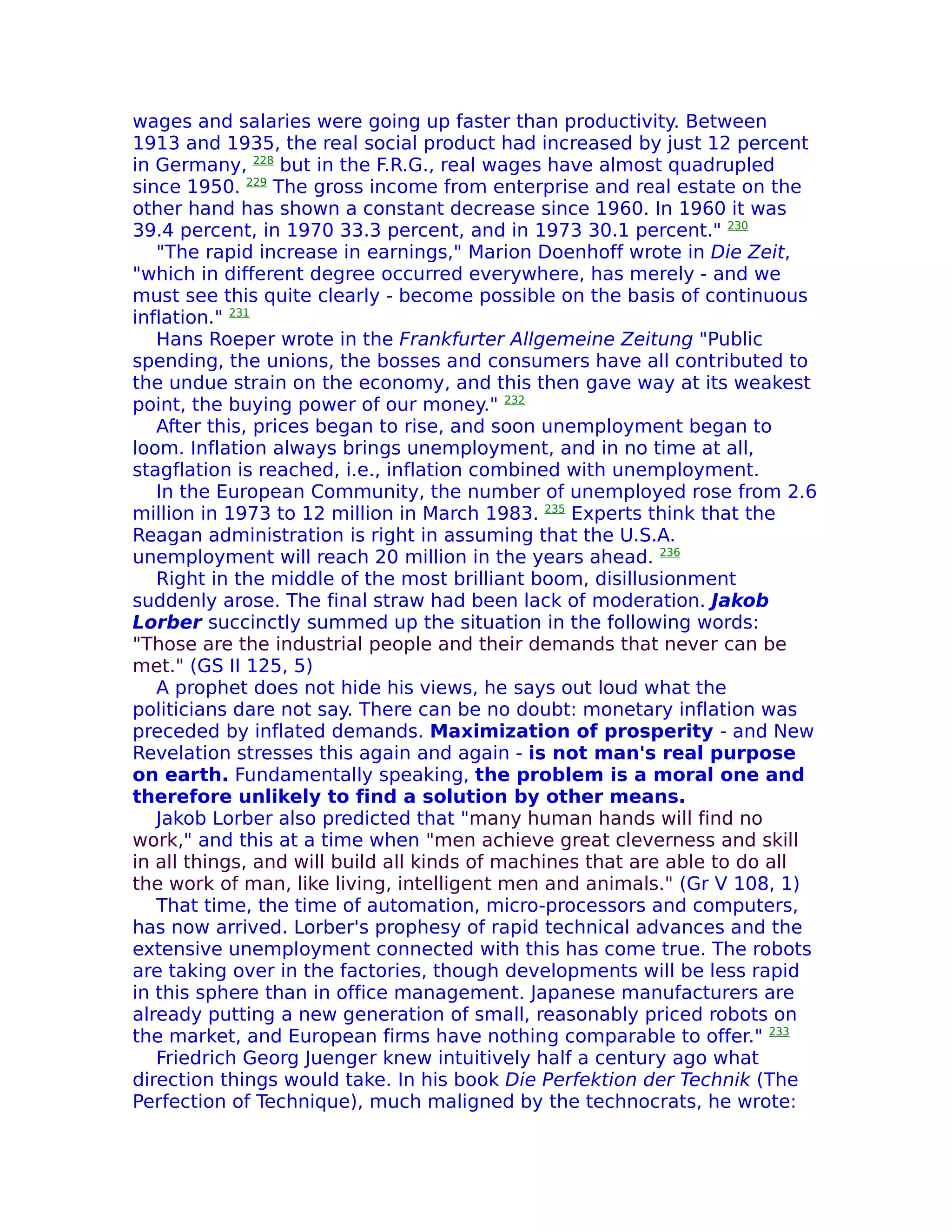 wages and salaries were going up faster than productivity. Between
1913 and 1935, the real social product had increased by just 12 percent
in Germany, 228 but in the F.R.G., real wages have almost quadrupled
since 1950. 229 The gross income from enterprise and real estate on the
other hand has shown a constant decrease since 1960. In 1960 it was
39.4 percent, in 1970 33.3 percent, and in 1973 30.1 percent." 230
   "The rapid increase in earnings," Marion Doenhoff wrote in Die Zeit,
"which in different degree occurred everywhere, has merely - and we
must see this quite clearly - become possible on the basis of continuous
inflation." 231
   Hans Roeper wrote in the Frankfurter Allgemeine Zeitung "Public
spending, the unions, the bosses and consumers have all contributed to
the undue strain on the economy, and this then gave way at its weakest
point, the buying power of our money." 232
   After this, prices began to rise, and soon unemployment began to
loom. Inflation always brings unemployment, and in no time at all,
stagflation is reached, i.e., inflation combined with unemployment.
   In the European Community, the number of unemployed rose from 2.6
million in 1973 to 12 million in March 1983. 235 Experts think that the
Reagan administration is right in assuming that the U.S.A.
unemployment will reach 20 million in the years ahead. 236
   Right in the middle of the most brilliant boom, disillusionment
suddenly arose. The final straw had been lack of moderation. Jakob
Lorber succinctly summed up the situation in the following words:
"Those are the industrial people and their demands that never can be
met." (GS II 125, 5)
   A prophet does not hide his views, he says out loud what the
politicians dare not say. There can be no doubt: monetary inflation was
preceded by inflated demands. Maximization of prosperity - and New
Revelation stresses this again and again - is not man's real purpose
on earth. Fundamentally speaking, the problem is a moral one and
therefore unlikely to find a solution by other means.
   Jakob Lorber also predicted that "many human hands will find no
work," and this at a time when "men achieve great cleverness and skill
in all things, and will build all kinds of machines that are able to do all
the work of man, like living, intelligent men and animals." (Gr V 108, 1)
   That time, the time of automation, micro-processors and computers,
has now arrived. Lorber's prophesy of rapid technical advances and the
extensive unemployment connected with this has come true. The robots
are taking over in the factories, though developments will be less rapid
in this sphere than in office management. Japanese manufacturers are
already putting a new generation of small, reasonably priced robots on
the market, and European firms have nothing comparable to offer." 233
   Friedrich Georg Juenger knew intuitively half a century ago what
direction things would take. In his book Die Perfektion der Technik (The
Perfection of Technique), much maligned by the technocrats, he wrote:
 