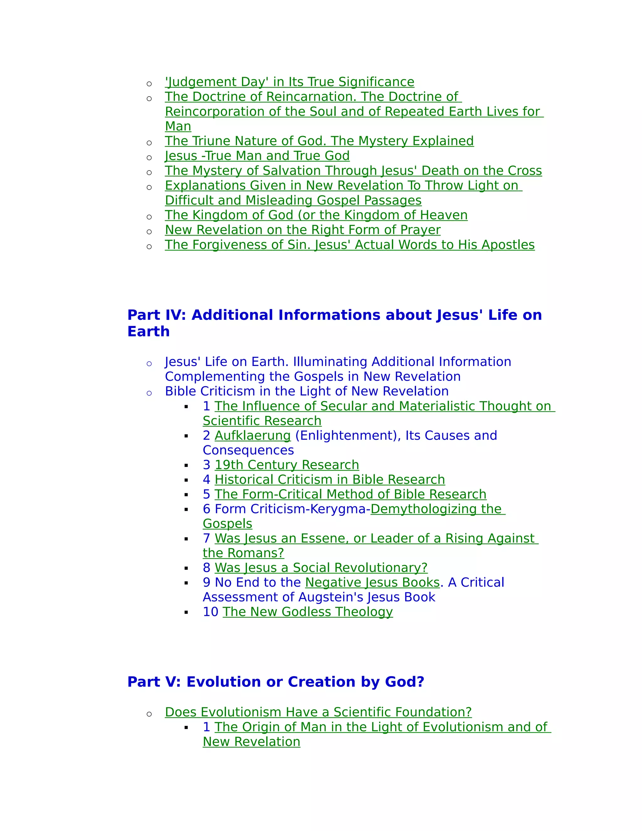 o   'Judgement Day' in Its True Significance
  o   The Doctrine of Reincarnation. The Doctrine of
      Reincorporation of the Soul and of Repeated Earth Lives for
      Man
  o   The Triune Nature of God. The Mystery Explained
  o   Jesus -True Man and True God
  o   The Mystery of Salvation Through Jesus' Death on the Cross
  o   Explanations Given in New Revelation To Throw Light on
      Difficult and Misleading Gospel Passages
  o   The Kingdom of God (or the Kingdom of Heaven
  o   New Revelation on the Right Form of Prayer
  o   The Forgiveness of Sin. Jesus' Actual Words to His Apostles




Part IV: Additional Informations about Jesus' Life on
Earth

  o   Jesus' Life on Earth. Illuminating Additional Information
      Complementing the Gospels in New Revelation
  o   Bible Criticism in the Light of New Revelation
          1 The Influence of Secular and Materialistic Thought on
            Scientific Research
          2 Aufklaerung (Enlightenment), Its Causes and
            Consequences
          3 19th Century Research
          4 Historical Criticism in Bible Research
          5 The Form-Critical Method of Bible Research
          6 Form Criticism-Kerygma-Demythologizing the
            Gospels
          7 Was Jesus an Essene, or Leader of a Rising Against
            the Romans?
          8 Was Jesus a Social Revolutionary?
          9 No End to the Negative Jesus Books. A Critical
            Assessment of Augstein's Jesus Book
          10 The New Godless Theology




Part V: Evolution or Creation by God?

  o   Does Evolutionism Have a Scientific Foundation?
         1 The Origin of Man in the Light of Evolutionism and of
           New Revelation
 
