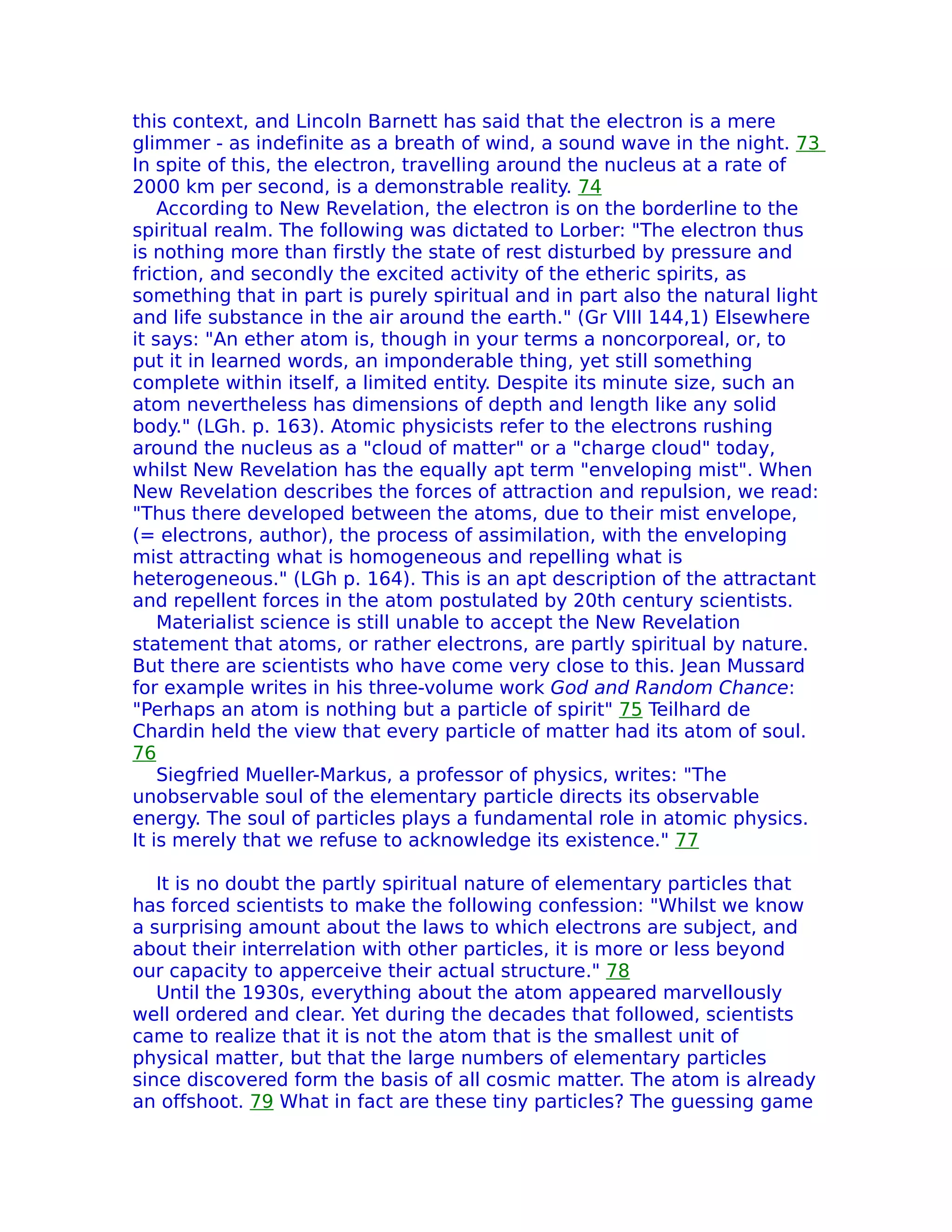 this context, and Lincoln Barnett has said that the electron is a mere
glimmer - as indefinite as a breath of wind, a sound wave in the night. 73
In spite of this, the electron, travelling around the nucleus at a rate of
2000 km per second, is a demonstrable reality. 74
    According to New Revelation, the electron is on the borderline to the
spiritual realm. The following was dictated to Lorber: "The electron thus
is nothing more than firstly the state of rest disturbed by pressure and
friction, and secondly the excited activity of the etheric spirits, as
something that in part is purely spiritual and in part also the natural light
and life substance in the air around the earth." (Gr VIII 144,1) Elsewhere
it says: "An ether atom is, though in your terms a noncorporeal, or, to
put it in learned words, an imponderable thing, yet still something
complete within itself, a limited entity. Despite its minute size, such an
atom nevertheless has dimensions of depth and length like any solid
body." (LGh. p. 163). Atomic physicists refer to the electrons rushing
around the nucleus as a "cloud of matter" or a "charge cloud" today,
whilst New Revelation has the equally apt term "enveloping mist". When
New Revelation describes the forces of attraction and repulsion, we read:
"Thus there developed between the atoms, due to their mist envelope,
(= electrons, author), the process of assimilation, with the enveloping
mist attracting what is homogeneous and repelling what is
heterogeneous." (LGh p. 164). This is an apt description of the attractant
and repellent forces in the atom postulated by 20th century scientists.
    Materialist science is still unable to accept the New Revelation
statement that atoms, or rather electrons, are partly spiritual by nature.
But there are scientists who have come very close to this. Jean Mussard
for example writes in his three-volume work God and Random Chance:
"Perhaps an atom is nothing but a particle of spirit" 75 Teilhard de
Chardin held the view that every particle of matter had its atom of soul.
76
    Siegfried Mueller-Markus, a professor of physics, writes: "The
unobservable soul of the elementary particle directs its observable
energy. The soul of particles plays a fundamental role in atomic physics.
It is merely that we refuse to acknowledge its existence." 77

   It is no doubt the partly spiritual nature of elementary particles that
has forced scientists to make the following confession: "Whilst we know
a surprising amount about the laws to which electrons are subject, and
about their interrelation with other particles, it is more or less beyond
our capacity to apperceive their actual structure." 78
   Until the 1930s, everything about the atom appeared marvellously
well ordered and clear. Yet during the decades that followed, scientists
came to realize that it is not the atom that is the smallest unit of
physical matter, but that the large numbers of elementary particles
since discovered form the basis of all cosmic matter. The atom is already
an offshoot. 79 What in fact are these tiny particles? The guessing game
 
