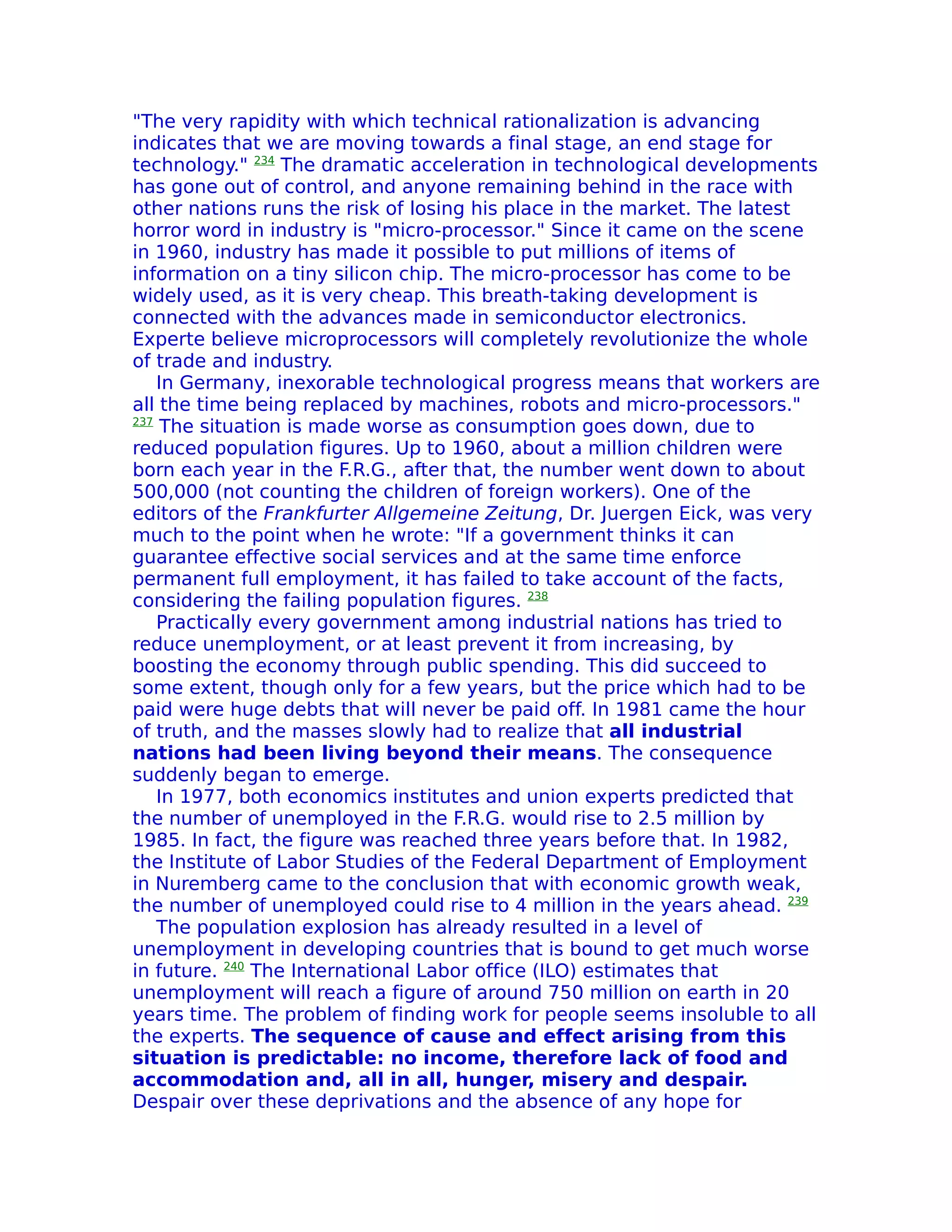 "The very rapidity with which technical rationalization is advancing
indicates that we are moving towards a final stage, an end stage for
technology." 234 The dramatic acceleration in technological developments
has gone out of control, and anyone remaining behind in the race with
other nations runs the risk of losing his place in the market. The latest
horror word in industry is "micro-processor." Since it came on the scene
in 1960, industry has made it possible to put millions of items of
information on a tiny silicon chip. The micro-processor has come to be
widely used, as it is very cheap. This breath-taking development is
connected with the advances made in semiconductor electronics.
Experte believe microprocessors will completely revolutionize the whole
of trade and industry.
    In Germany, inexorable technological progress means that workers are
all the time being replaced by machines, robots and micro-processors."
237
     The situation is made worse as consumption goes down, due to
reduced population figures. Up to 1960, about a million children were
born each year in the F.R.G., after that, the number went down to about
500,000 (not counting the children of foreign workers). One of the
editors of the Frankfurter Allgemeine Zeitung, Dr. Juergen Eick, was very
much to the point when he wrote: "If a government thinks it can
guarantee effective social services and at the same time enforce
permanent full employment, it has failed to take account of the facts,
considering the failing population figures. 238
    Practically every government among industrial nations has tried to
reduce unemployment, or at least prevent it from increasing, by
boosting the economy through public spending. This did succeed to
some extent, though only for a few years, but the price which had to be
paid were huge debts that will never be paid off. In 1981 came the hour
of truth, and the masses slowly had to realize that all industrial
nations had been living beyond their means. The consequence
suddenly began to emerge.
    In 1977, both economics institutes and union experts predicted that
the number of unemployed in the F.R.G. would rise to 2.5 million by
1985. In fact, the figure was reached three years before that. In 1982,
the Institute of Labor Studies of the Federal Department of Employment
in Nuremberg came to the conclusion that with economic growth weak,
the number of unemployed could rise to 4 million in the years ahead. 239
    The population explosion has already resulted in a level of
unemployment in developing countries that is bound to get much worse
in future. 240 The International Labor office (ILO) estimates that
unemployment will reach a figure of around 750 million on earth in 20
years time. The problem of finding work for people seems insoluble to all
the experts. The sequence of cause and effect arising from this
situation is predictable: no income, therefore lack of food and
accommodation and, all in all, hunger, misery and despair.
Despair over these deprivations and the absence of any hope for
 