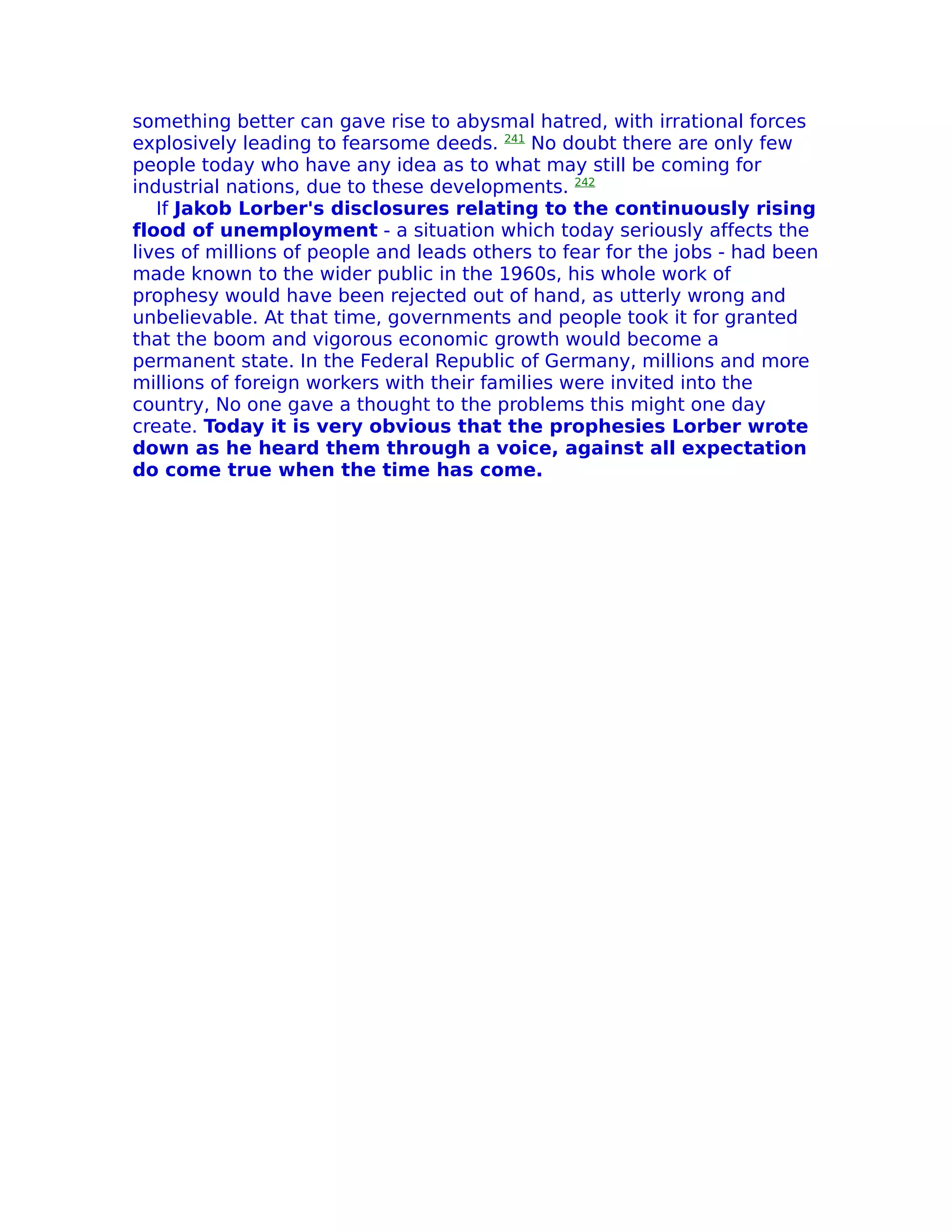 something better can gave rise to abysmal hatred, with irrational forces
explosively leading to fearsome deeds. 241 No doubt there are only few
people today who have any idea as to what may still be coming for
industrial nations, due to these developments. 242
   If Jakob Lorber's disclosures relating to the continuously rising
flood of unemployment - a situation which today seriously affects the
lives of millions of people and leads others to fear for the jobs - had been
made known to the wider public in the 1960s, his whole work of
prophesy would have been rejected out of hand, as utterly wrong and
unbelievable. At that time, governments and people took it for granted
that the boom and vigorous economic growth would become a
permanent state. In the Federal Republic of Germany, millions and more
millions of foreign workers with their families were invited into the
country, No one gave a thought to the problems this might one day
create. Today it is very obvious that the prophesies Lorber wrote
down as he heard them through a voice, against all expectation
do come true when the time has come.
 