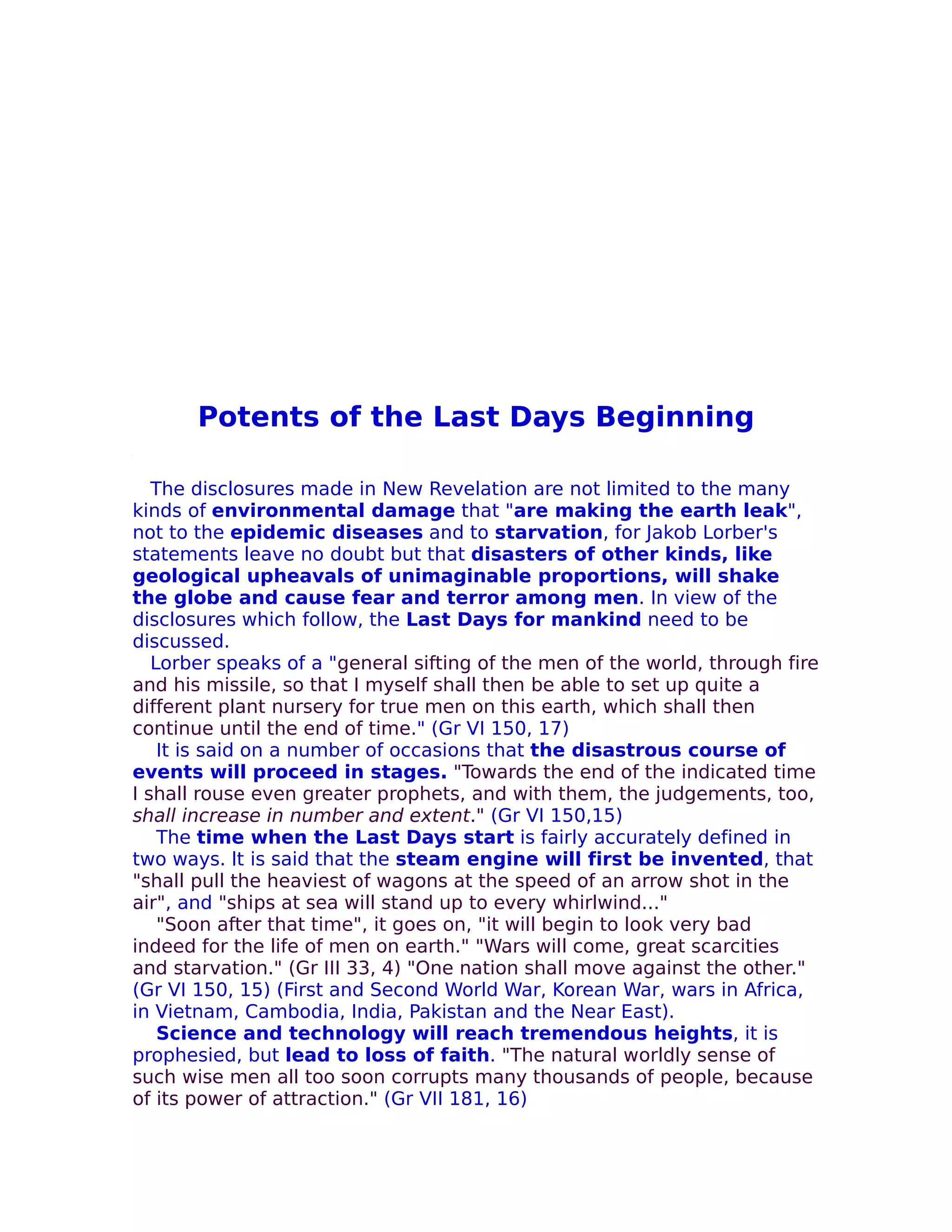 Potents of the Last Days Beginning

   The disclosures made in New Revelation are not limited to the many
kinds of environmental damage that "are making the earth leak",
not to the epidemic diseases and to starvation, for Jakob Lorber's
statements leave no doubt but that disasters of other kinds, like
geological upheavals of unimaginable proportions, will shake
the globe and cause fear and terror among men. In view of the
disclosures which follow, the Last Days for mankind need to be
discussed.
   Lorber speaks of a "general sifting of the men of the world, through fire
and his missile, so that I myself shall then be able to set up quite a
different plant nursery for true men on this earth, which shall then
continue until the end of time." (Gr VI 150, 17)
    It is said on a number of occasions that the disastrous course of
events will proceed in stages. "Towards the end of the indicated time
I shall rouse even greater prophets, and with them, the judgements, too,
shall increase in number and extent." (Gr VI 150,15)
    The time when the Last Days start is fairly accurately defined in
two ways. lt is said that the steam engine will first be invented, that
"shall pull the heaviest of wagons at the speed of an arrow shot in the
air", and "ships at sea will stand up to every whirlwind..."
    "Soon after that time", it goes on, "it will begin to look very bad
indeed for the life of men on earth." "Wars will come, great scarcities
and starvation." (Gr III 33, 4) "One nation shall move against the other."
(Gr VI 150, 15) (First and Second World War, Korean War, wars in Africa,
in Vietnam, Cambodia, India, Pakistan and the Near East).
    Science and technology will reach tremendous heights, it is
prophesied, but lead to loss of faith. "The natural worldly sense of
such wise men all too soon corrupts many thousands of people, because
of its power of attraction." (Gr VII 181, 16)
 