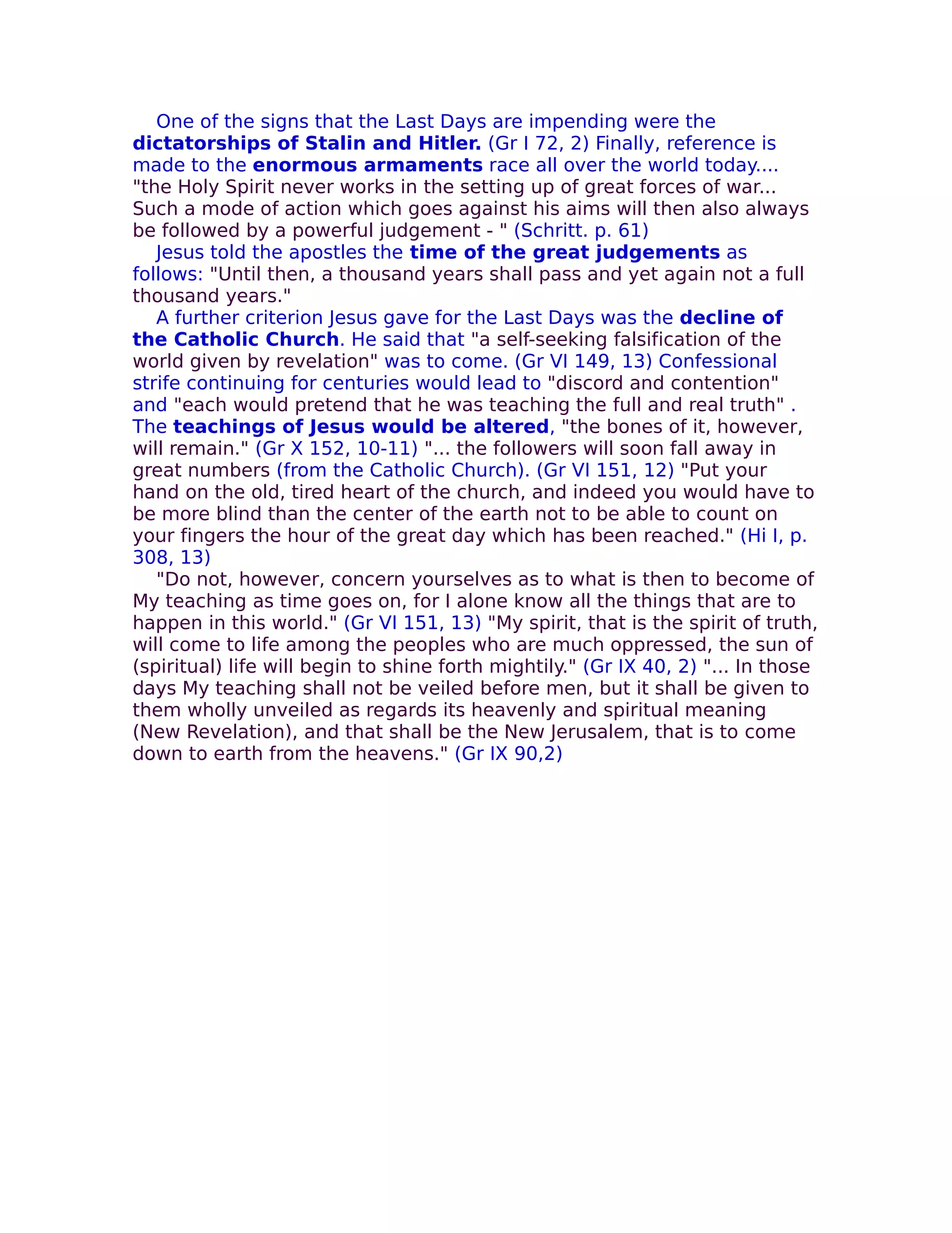One of the signs that the Last Days are impending were the
dictatorships of Stalin and Hitler. (Gr I 72, 2) Finally, reference is
made to the enormous armaments race all over the world today....
"the Holy Spirit never works in the setting up of great forces of war...
Such a mode of action which goes against his aims will then also always
be followed by a powerful judgement - " (Schritt. p. 61)
   Jesus told the apostles the time of the great judgements as
follows: "Until then, a thousand years shall pass and yet again not a full
thousand years."
   A further criterion Jesus gave for the Last Days was the decline of
the Catholic Church. He said that "a self-seeking falsification of the
world given by revelation" was to come. (Gr VI 149, 13) Confessional
strife continuing for centuries would lead to "discord and contention"
and "each would pretend that he was teaching the full and real truth" .
The teachings of Jesus would be altered, "the bones of it, however,
will remain." (Gr X 152, 10-11) "... the followers will soon fall away in
great numbers (from the Catholic Church). (Gr VI 151, 12) "Put your
hand on the old, tired heart of the church, and indeed you would have to
be more blind than the center of the earth not to be able to count on
your fingers the hour of the great day which has been reached." (Hi I, p.
308, 13)
   "Do not, however, concern yourselves as to what is then to become of
My teaching as time goes on, for I alone know all the things that are to
happen in this world." (Gr VI 151, 13) "My spirit, that is the spirit of truth,
will come to life among the peoples who are much oppressed, the sun of
(spiritual) life will begin to shine forth mightily." (Gr IX 40, 2) "... In those
days My teaching shall not be veiled before men, but it shall be given to
them wholly unveiled as regards its heavenly and spiritual meaning
(New Revelation), and that shall be the New Jerusalem, that is to come
down to earth from the heavens." (Gr IX 90,2)
 