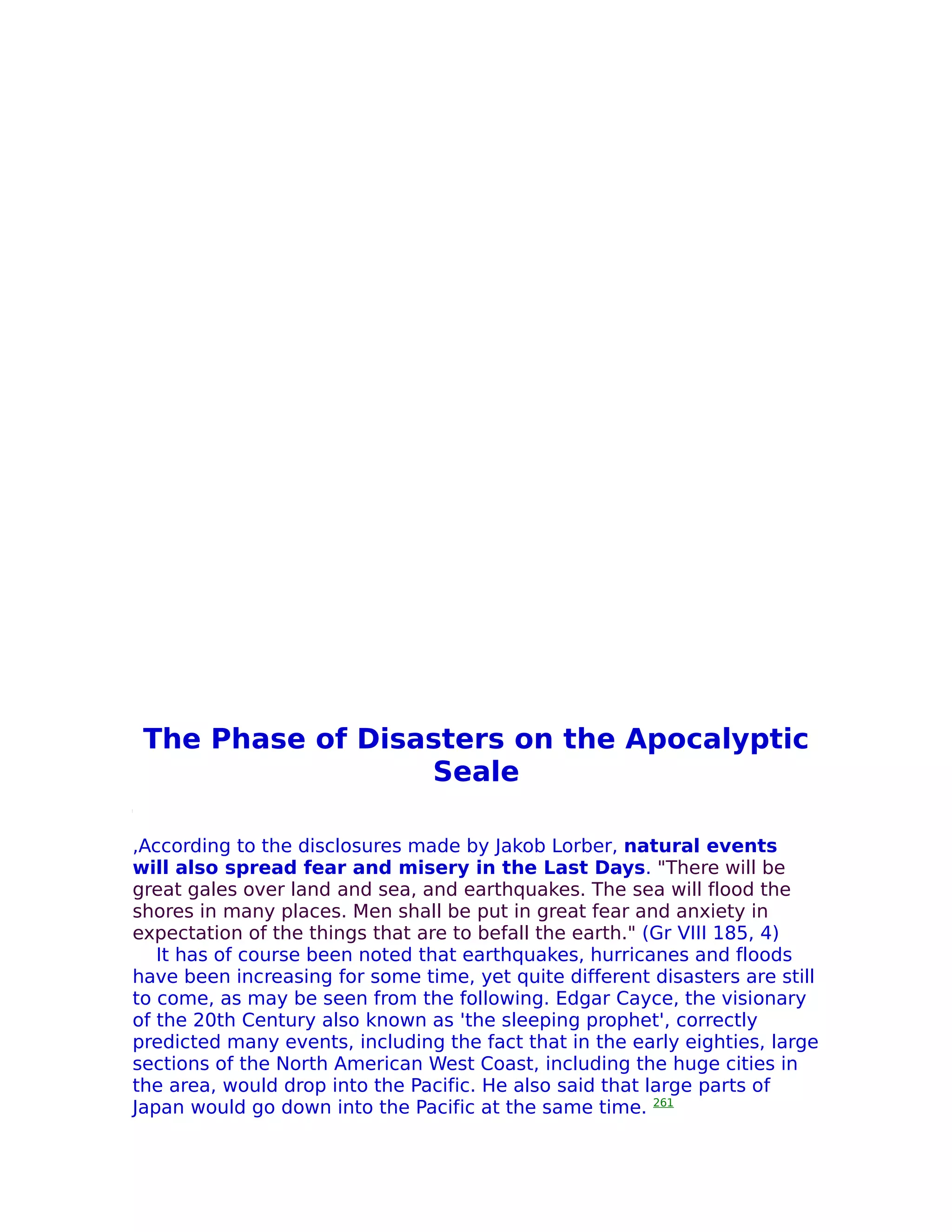 The Phase of Disasters on the Apocalyptic
                  Seale

,According to the disclosures made by Jakob Lorber, natural events
will also spread fear and misery in the Last Days. "There will be
great gales over land and sea, and earthquakes. The sea will flood the
shores in many places. Men shall be put in great fear and anxiety in
expectation of the things that are to befall the earth." (Gr VIII 185, 4)
   It has of course been noted that earthquakes, hurricanes and floods
have been increasing for some time, yet quite different disasters are still
to come, as may be seen from the following. Edgar Cayce, the visionary
of the 20th Century also known as 'the sleeping prophet', correctly
predicted many events, including the fact that in the early eighties, large
sections of the North American West Coast, including the huge cities in
the area, would drop into the Pacific. He also said that large parts of
Japan would go down into the Pacific at the same time. 261
 