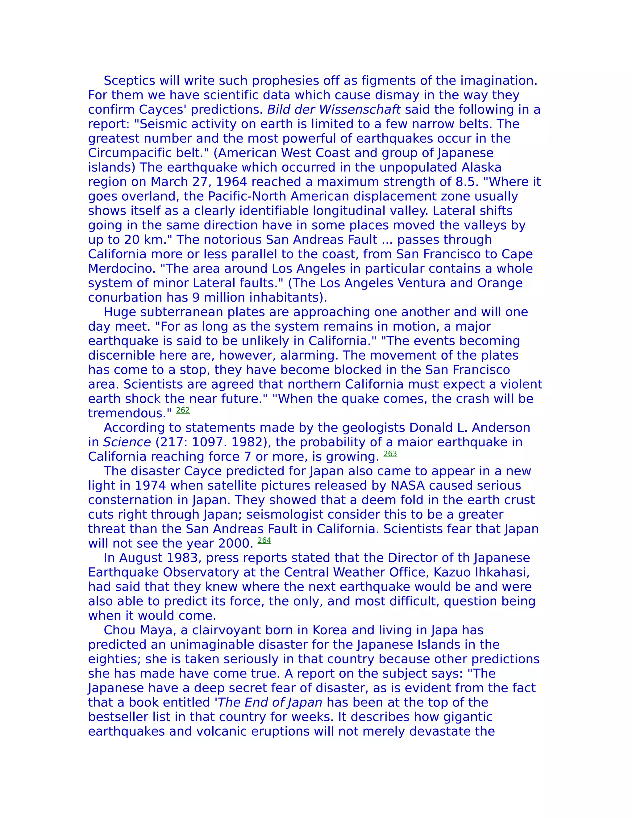 Sceptics will write such prophesies off as figments of the imagination.
For them we have scientific data which cause dismay in the way they
confirm Cayces' predictions. Bild der Wissenschaft said the following in a
report: "Seismic activity on earth is limited to a few narrow belts. The
greatest number and the most powerful of earthquakes occur in the
Circumpacific belt." (American West Coast and group of Japanese
islands) The earthquake which occurred in the unpopulated Alaska
region on March 27, 1964 reached a maximum strength of 8.5. "Where it
goes overland, the Pacific-North American displacement zone usually
shows itself as a clearly identifiable longitudinal valley. Lateral shifts
going in the same direction have in some places moved the valleys by
up to 20 km." The notorious San Andreas Fault ... passes through
California more or less parallel to the coast, from San Francisco to Cape
Merdocino. "The area around Los Angeles in particular contains a whole
system of minor Lateral faults." (The Los Angeles Ventura and Orange
conurbation has 9 million inhabitants).
   Huge subterranean plates are approaching one another and will one
day meet. "For as long as the system remains in motion, a major
earthquake is said to be unlikely in California." "The events becoming
discernible here are, however, alarming. The movement of the plates
has come to a stop, they have become blocked in the San Francisco
area. Scientists are agreed that northern California must expect a violent
earth shock the near future." "When the quake comes, the crash will be
tremendous." 262
   According to statements made by the geologists Donald L. Anderson
in Science (217: 1097. 1982), the probability of a maior earthquake in
California reaching force 7 or more, is growing. 263
   The disaster Cayce predicted for Japan also came to appear in a new
light in 1974 when satellite pictures released by NASA caused serious
consternation in Japan. They showed that a deem fold in the earth crust
cuts right through Japan; seismologist consider this to be a greater
threat than the San Andreas Fault in California. Scientists fear that Japan
will not see the year 2000. 264
   In August 1983, press reports stated that the Director of th Japanese
Earthquake Observatory at the Central Weather Office, Kazuo Ihkahasi,
had said that they knew where the next earthquake would be and were
also able to predict its force, the only, and most difficult, question being
when it would come.
   Chou Maya, a clairvoyant born in Korea and living in Japa has
predicted an unimaginable disaster for the Japanese Islands in the
eighties; she is taken seriously in that country because other predictions
she has made have come true. A report on the subject says: "The
Japanese have a deep secret fear of disaster, as is evident from the fact
that a book entitled 'The End of Japan has been at the top of the
bestseller list in that country for weeks. It describes how gigantic
earthquakes and volcanic eruptions will not merely devastate the
 