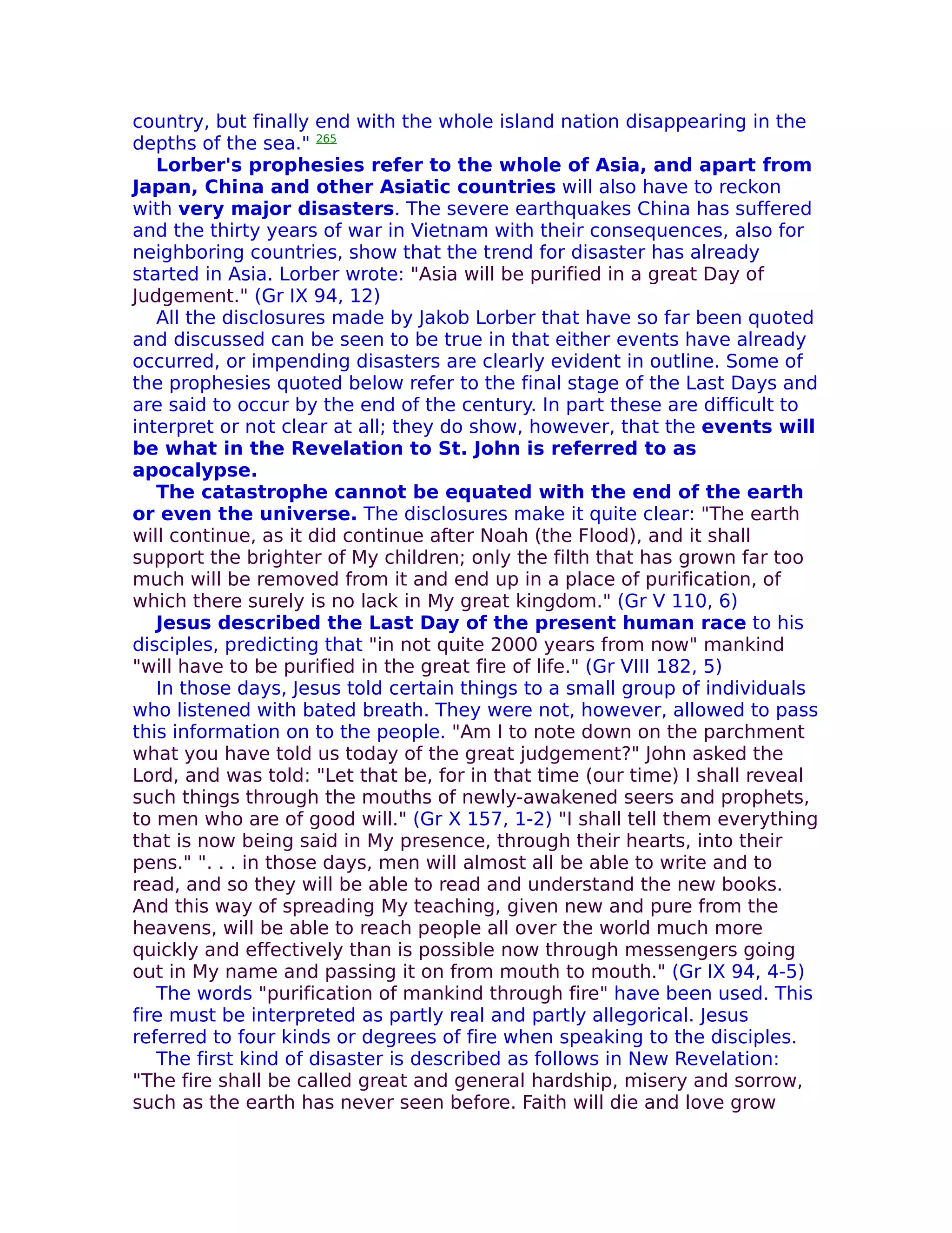country, but finally end with the whole island nation disappearing in the
depths of the sea." 265
   Lorber's prophesies refer to the whole of Asia, and apart from
Japan, China and other Asiatic countries will also have to reckon
with very major disasters. The severe earthquakes China has suffered
and the thirty years of war in Vietnam with their consequences, also for
neighboring countries, show that the trend for disaster has already
started in Asia. Lorber wrote: "Asia will be purified in a great Day of
Judgement." (Gr IX 94, 12)
   All the disclosures made by Jakob Lorber that have so far been quoted
and discussed can be seen to be true in that either events have already
occurred, or impending disasters are clearly evident in outline. Some of
the prophesies quoted below refer to the final stage of the Last Days and
are said to occur by the end of the century. In part these are difficult to
interpret or not clear at all; they do show, however, that the events will
be what in the Revelation to St. John is referred to as
apocalypse.
   The catastrophe cannot be equated with the end of the earth
or even the universe. The disclosures make it quite clear: "The earth
will continue, as it did continue after Noah (the Flood), and it shall
support the brighter of My children; only the filth that has grown far too
much will be removed from it and end up in a place of purification, of
which there surely is no lack in My great kingdom." (Gr V 110, 6)
   Jesus described the Last Day of the present human race to his
disciples, predicting that "in not quite 2000 years from now" mankind
"will have to be purified in the great fire of life." (Gr VIII 182, 5)
   In those days, Jesus told certain things to a small group of individuals
who listened with bated breath. They were not, however, allowed to pass
this information on to the people. "Am I to note down on the parchment
what you have told us today of the great judgement?" John asked the
Lord, and was told: "Let that be, for in that time (our time) I shall reveal
such things through the mouths of newly-awakened seers and prophets,
to men who are of good will." (Gr X 157, 1-2) "I shall tell them everything
that is now being said in My presence, through their hearts, into their
pens." ". . . in those days, men will almost all be able to write and to
read, and so they will be able to read and understand the new books.
And this way of spreading My teaching, given new and pure from the
heavens, will be able to reach people all over the world much more
quickly and effectively than is possible now through messengers going
out in My name and passing it on from mouth to mouth." (Gr IX 94, 4-5)
   The words "purification of mankind through fire" have been used. This
fire must be interpreted as partly real and partly allegorical. Jesus
referred to four kinds or degrees of fire when speaking to the disciples.
   The first kind of disaster is described as follows in New Revelation:
"The fire shall be called great and general hardship, misery and sorrow,
such as the earth has never seen before. Faith will die and love grow
 