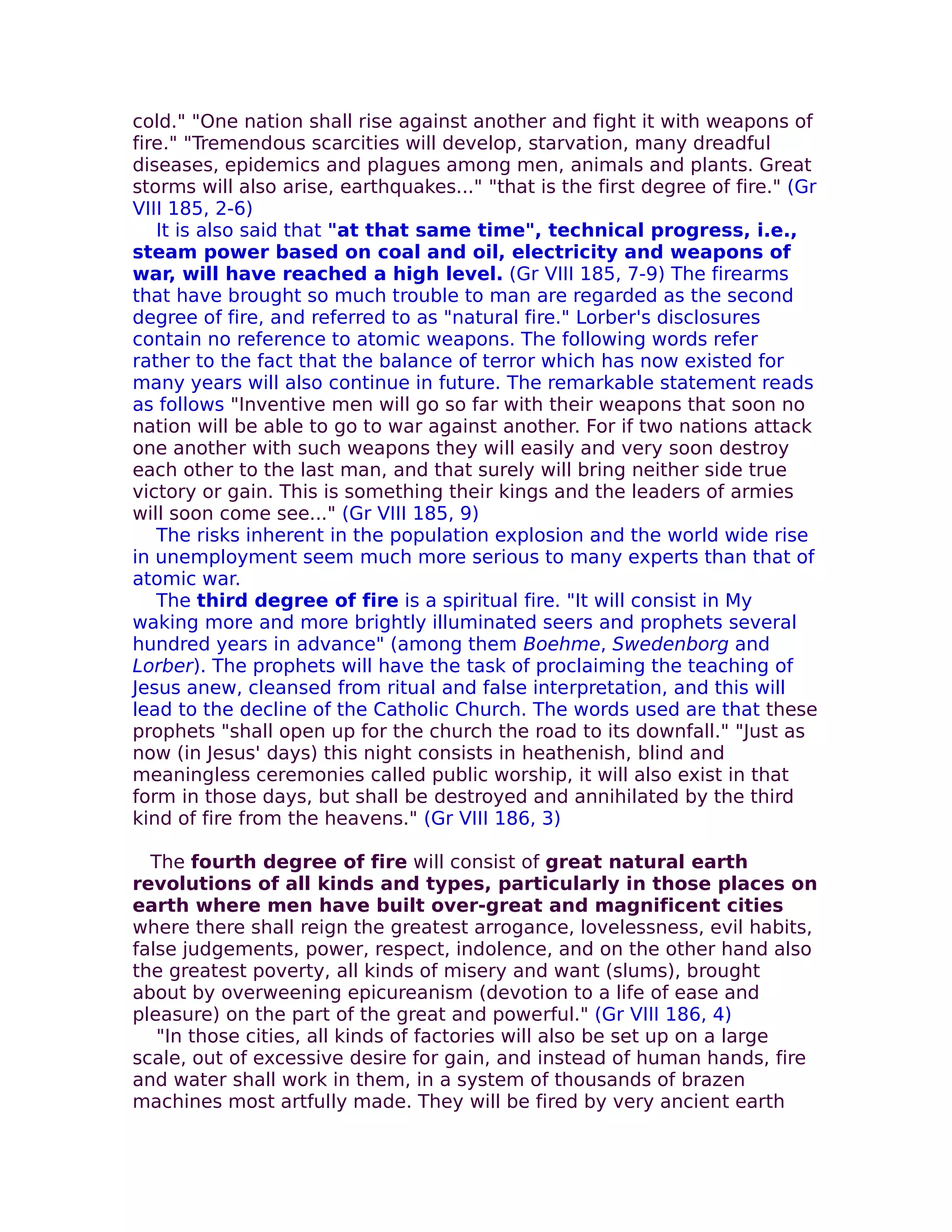 cold." "One nation shall rise against another and fight it with weapons of
fire." "Tremendous scarcities will develop, starvation, many dreadful
diseases, epidemics and plagues among men, animals and plants. Great
storms will also arise, earthquakes..." "that is the first degree of fire." (Gr
VIII 185, 2-6)
   It is also said that "at that same time", technical progress, i.e.,
steam power based on coal and oil, electricity and weapons of
war, will have reached a high level. (Gr VIII 185, 7-9) The firearms
that have brought so much trouble to man are regarded as the second
degree of fire, and referred to as "natural fire." Lorber's disclosures
contain no reference to atomic weapons. The following words refer
rather to the fact that the balance of terror which has now existed for
many years will also continue in future. The remarkable statement reads
as follows "Inventive men will go so far with their weapons that soon no
nation will be able to go to war against another. For if two nations attack
one another with such weapons they will easily and very soon destroy
each other to the last man, and that surely will bring neither side true
victory or gain. This is something their kings and the leaders of armies
will soon come see..." (Gr VIII 185, 9)
   The risks inherent in the population explosion and the world wide rise
in unemployment seem much more serious to many experts than that of
atomic war.
   The third degree of fire is a spiritual fire. "It will consist in My
waking more and more brightly illuminated seers and prophets several
hundred years in advance" (among them Boehme, Swedenborg and
Lorber). The prophets will have the task of proclaiming the teaching of
Jesus anew, cleansed from ritual and false interpretation, and this will
lead to the decline of the Catholic Church. The words used are that these
prophets "shall open up for the church the road to its downfall." "Just as
now (in Jesus' days) this night consists in heathenish, blind and
meaningless ceremonies called public worship, it will also exist in that
form in those days, but shall be destroyed and annihilated by the third
kind of fire from the heavens." (Gr VIII 186, 3)

  The fourth degree of fire will consist of great natural earth
revolutions of all kinds and types, particularly in those places on
earth where men have built over-great and magnificent cities
where there shall reign the greatest arrogance, lovelessness, evil habits,
false judgements, power, respect, indolence, and on the other hand also
the greatest poverty, all kinds of misery and want (slums), brought
about by overweening epicureanism (devotion to a life of ease and
pleasure) on the part of the great and powerful." (Gr VIII 186, 4)
   "In those cities, all kinds of factories will also be set up on a large
scale, out of excessive desire for gain, and instead of human hands, fire
and water shall work in them, in a system of thousands of brazen
machines most artfully made. They will be fired by very ancient earth
 