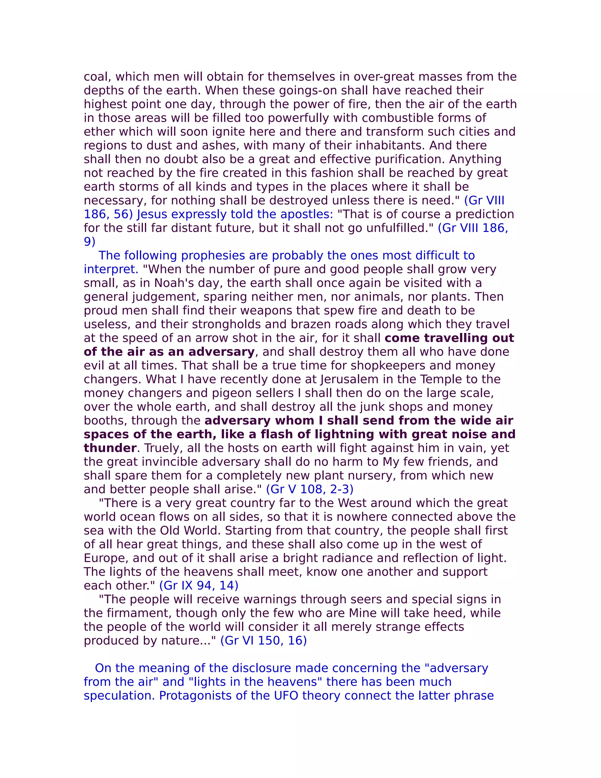 coal, which men will obtain for themselves in over-great masses from the
depths of the earth. When these goings-on shall have reached their
highest point one day, through the power of fire, then the air of the earth
in those areas will be filled too powerfully with combustible forms of
ether which will soon ignite here and there and transform such cities and
regions to dust and ashes, with many of their inhabitants. And there
shall then no doubt also be a great and effective purification. Anything
not reached by the fire created in this fashion shall be reached by great
earth storms of all kinds and types in the places where it shall be
necessary, for nothing shall be destroyed unless there is need." (Gr VIII
186, 56) Jesus expressly told the apostles: "That is of course a prediction
for the still far distant future, but it shall not go unfulfilled." (Gr VIII 186,
9)
   The following prophesies are probably the ones most difficult to
interpret. "When the number of pure and good people shall grow very
small, as in Noah's day, the earth shall once again be visited with a
general judgement, sparing neither men, nor animals, nor plants. Then
proud men shall find their weapons that spew fire and death to be
useless, and their strongholds and brazen roads along which they travel
at the speed of an arrow shot in the air, for it shall come travelling out
of the air as an adversary, and shall destroy them all who have done
evil at all times. That shall be a true time for shopkeepers and money
changers. What I have recently done at Jerusalem in the Temple to the
money changers and pigeon sellers I shall then do on the large scale,
over the whole earth, and shall destroy all the junk shops and money
booths, through the adversary whom I shall send from the wide air
spaces of the earth, like a flash of lightning with great noise and
thunder. Truely, all the hosts on earth will fight against him in vain, yet
the great invincible adversary shall do no harm to My few friends, and
shall spare them for a completely new plant nursery, from which new
and better people shall arise." (Gr V 108, 2-3)
   "There is a very great country far to the West around which the great
world ocean flows on all sides, so that it is nowhere connected above the
sea with the Old World. Starting from that country, the people shall first
of all hear great things, and these shall also come up in the west of
Europe, and out of it shall arise a bright radiance and reflection of light.
The lights of the heavens shall meet, know one another and support
each other." (Gr IX 94, 14)
   "The people will receive warnings through seers and special signs in
the firmament, though only the few who are Mine will take heed, while
the people of the world will consider it all merely strange effects
produced by nature..." (Gr VI 150, 16)

  On the meaning of the disclosure made concerning the "adversary
from the air" and "lights in the heavens" there has been much
speculation. Protagonists of the UFO theory connect the latter phrase
 