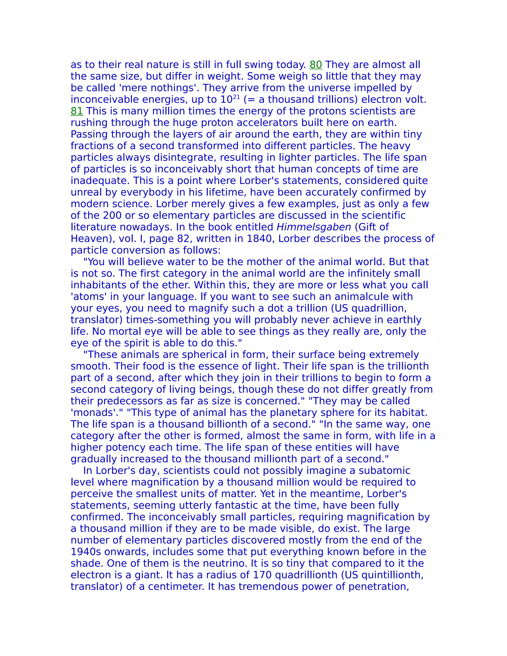as to their real nature is still in full swing today. 80 They are almost all
the same size, but differ in weight. Some weigh so little that they may
be called 'mere nothings'. They arrive from the universe impelled by
inconceivable energies, up to 1021 (= a thousand trillions) electron volt.
81 This is many million times the energy of the protons scientists are
rushing through the huge proton accelerators built here on earth.
Passing through the layers of air around the earth, they are within tiny
fractions of a second transformed into different particles. The heavy
particles always disintegrate, resulting in lighter particles. The life span
of particles is so inconceivably short that human concepts of time are
inadequate. This is a point where Lorber's statements, considered quite
unreal by everybody in his lifetime, have been accurately confirmed by
modern science. Lorber merely gives a few examples, just as only a few
of the 200 or so elementary particles are discussed in the scientific
literature nowadays. In the book entitled Himmelsgaben (Gift of
Heaven), vol. I, page 82, written in 1840, Lorber describes the process of
particle conversion as follows:
    "You will believe water to be the mother of the animal world. But that
is not so. The first category in the animal world are the infinitely small
inhabitants of the ether. Within this, they are more or less what you call
'atoms' in your language. lf you want to see such an animalcule with
your eyes, you need to magnify such a dot a trillion (US quadrillion,
translator) times-something you will probably never achieve in earthly
life. No mortal eye will be able to see things as they really are, only the
eye of the spirit is able to do this."
    "These animals are spherical in form, their surface being extremely
smooth. Their food is the essence of light. Their life span is the trillionth
part of a second, after which they join in their trillions to begin to form a
second category of living beings, though these do not differ greatly from
their predecessors as far as size is concerned." "They may be called
'monads'." "This type of animal has the planetary sphere for its habitat.
The life span is a thousand billionth of a second." "In the same way, one
category after the other is formed, almost the same in form, with life in a
higher potency each time. The life span of these entities will have
gradually increased to the thousand millionth part of a second."
    In Lorber's day, scientists could not possibly imagine a subatomic
level where magnification by a thousand million would be required to
perceive the smallest units of matter. Yet in the meantime, Lorber's
statements, seeming utterly fantastic at the time, have been fully
confirmed. The inconceivably small particles, requiring magnification by
a thousand million if they are to be made visible, do exist. The large
number of elementary particles discovered mostly from the end of the
1940s onwards, includes some that put everything known before in the
shade. One of them is the neutrino. It is so tiny that compared to it the
electron is a giant. lt has a radius of 170 quadrillionth (US quintillionth,
translator) of a centimeter. It has tremendous power of penetration,
 