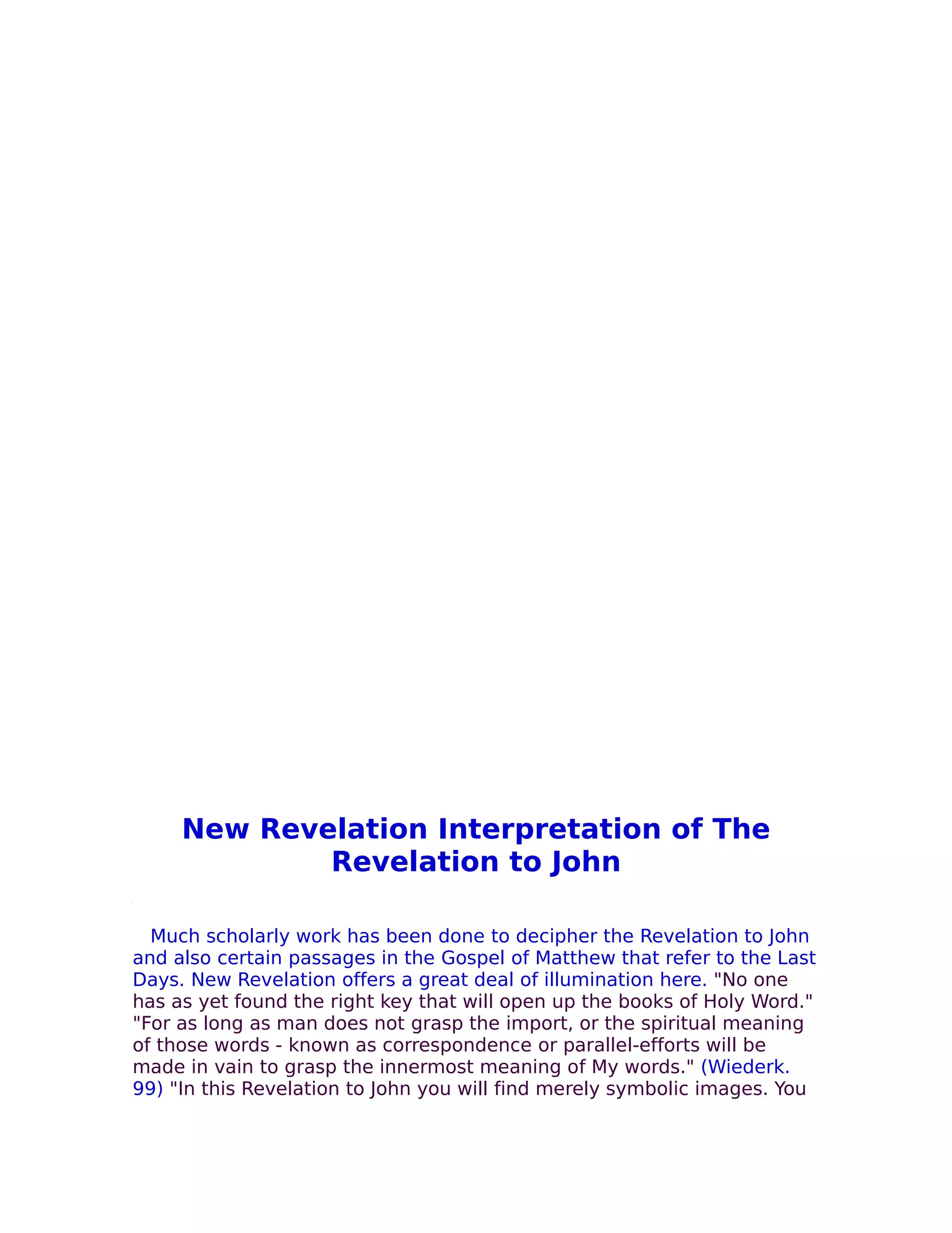 New Revelation Interpretation of The
             Revelation to John

  Much scholarly work has been done to decipher the Revelation to John
and also certain passages in the Gospel of Matthew that refer to the Last
Days. New Revelation offers a great deal of illumination here. "No one
has as yet found the right key that will open up the books of Holy Word."
"For as long as man does not grasp the import, or the spiritual meaning
of those words - known as correspondence or parallel-efforts will be
made in vain to grasp the innermost meaning of My words." (Wiederk.
99) "In this Revelation to John you will find merely symbolic images. You
 