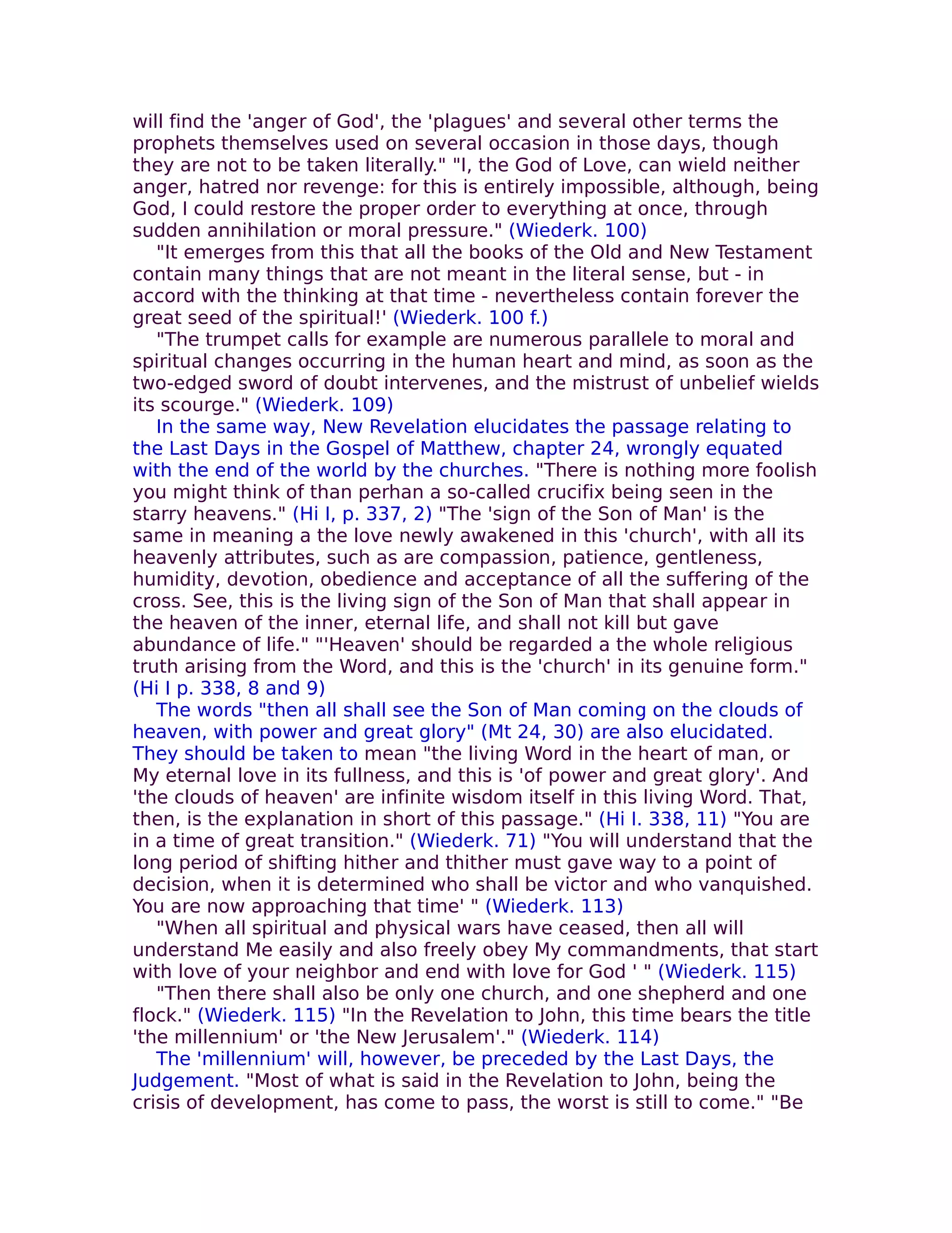 will find the 'anger of God', the 'plagues' and several other terms the
prophets themselves used on several occasion in those days, though
they are not to be taken literally." "I, the God of Love, can wield neither
anger, hatred nor revenge: for this is entirely impossible, although, being
God, I could restore the proper order to everything at once, through
sudden annihilation or moral pressure." (Wiederk. 100)
   "It emerges from this that all the books of the Old and New Testament
contain many things that are not meant in the literal sense, but - in
accord with the thinking at that time - nevertheless contain forever the
great seed of the spiritual!' (Wiederk. 100 f.)
   "The trumpet calls for example are numerous parallele to moral and
spiritual changes occurring in the human heart and mind, as soon as the
two-edged sword of doubt intervenes, and the mistrust of unbelief wields
its scourge." (Wiederk. 109)
   In the same way, New Revelation elucidates the passage relating to
the Last Days in the Gospel of Matthew, chapter 24, wrongly equated
with the end of the world by the churches. "There is nothing more foolish
you might think of than perhan a so-called crucifix being seen in the
starry heavens." (Hi I, p. 337, 2) "The 'sign of the Son of Man' is the
same in meaning a the love newly awakened in this 'church', with all its
heavenly attributes, such as are compassion, patience, gentleness,
humidity, devotion, obedience and acceptance of all the suffering of the
cross. See, this is the living sign of the Son of Man that shall appear in
the heaven of the inner, eternal life, and shall not kill but gave
abundance of life." "'Heaven' should be regarded a the whole religious
truth arising from the Word, and this is the 'church' in its genuine form."
(Hi I p. 338, 8 and 9)
   The words "then all shall see the Son of Man coming on the clouds of
heaven, with power and great glory" (Mt 24, 30) are also elucidated.
They should be taken to mean "the living Word in the heart of man, or
My eternal love in its fullness, and this is 'of power and great glory'. And
'the clouds of heaven' are infinite wisdom itself in this living Word. That,
then, is the explanation in short of this passage." (Hi I. 338, 11) "You are
in a time of great transition." (Wiederk. 71) "You will understand that the
long period of shifting hither and thither must gave way to a point of
decision, when it is determined who shall be victor and who vanquished.
You are now approaching that time' " (Wiederk. 113)
   "When all spiritual and physical wars have ceased, then all will
understand Me easily and also freely obey My commandments, that start
with love of your neighbor and end with love for God ' " (Wiederk. 115)
   "Then there shall also be only one church, and one shepherd and one
flock." (Wiederk. 115) "In the Revelation to John, this time bears the title
'the millennium' or 'the New Jerusalem'." (Wiederk. 114)
   The 'millennium' will, however, be preceded by the Last Days, the
Judgement. "Most of what is said in the Revelation to John, being the
crisis of development, has come to pass, the worst is still to come." "Be
 