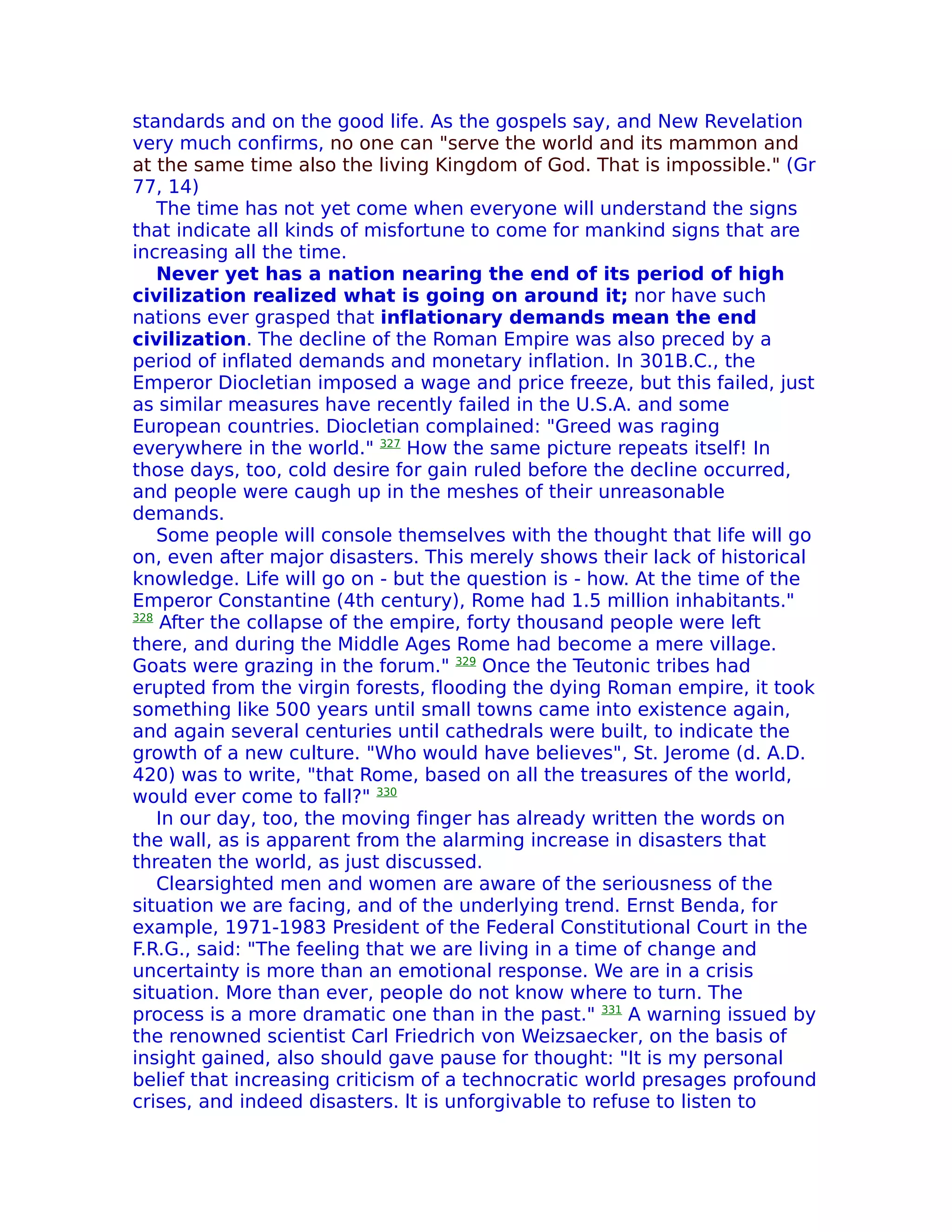 standards and on the good life. As the gospels say, and New Revelation
very much confirms, no one can "serve the world and its mammon and
at the same time also the living Kingdom of God. That is impossible." (Gr
77, 14)
    The time has not yet come when everyone will understand the signs
that indicate all kinds of misfortune to come for mankind signs that are
increasing all the time.
    Never yet has a nation nearing the end of its period of high
civilization realized what is going on around it; nor have such
nations ever grasped that inflationary demands mean the end
civilization. The decline of the Roman Empire was also preced by a
period of inflated demands and monetary inflation. In 301B.C., the
Emperor Diocletian imposed a wage and price freeze, but this failed, just
as similar measures have recently failed in the U.S.A. and some
European countries. Diocletian complained: "Greed was raging
everywhere in the world." 327 How the same picture repeats itself! In
those days, too, cold desire for gain ruled before the decline occurred,
and people were caugh up in the meshes of their unreasonable
demands.
    Some people will console themselves with the thought that life will go
on, even after major disasters. This merely shows their lack of historical
knowledge. Life will go on - but the question is - how. At the time of the
Emperor Constantine (4th century), Rome had 1.5 million inhabitants."
328
     After the collapse of the empire, forty thousand people were left
there, and during the Middle Ages Rome had become a mere village.
Goats were grazing in the forum." 329 Once the Teutonic tribes had
erupted from the virgin forests, flooding the dying Roman empire, it took
something like 500 years until small towns came into existence again,
and again several centuries until cathedrals were built, to indicate the
growth of a new culture. "Who would have believes", St. Jerome (d. A.D.
420) was to write, "that Rome, based on all the treasures of the world,
would ever come to fall?" 330
    In our day, too, the moving finger has already written the words on
the wall, as is apparent from the alarming increase in disasters that
threaten the world, as just discussed.
    Clearsighted men and women are aware of the seriousness of the
situation we are facing, and of the underlying trend. Ernst Benda, for
example, 1971-1983 President of the Federal Constitutional Court in the
F.R.G., said: "The feeling that we are living in a time of change and
uncertainty is more than an emotional response. We are in a crisis
situation. More than ever, people do not know where to turn. The
process is a more dramatic one than in the past." 331 A warning issued by
the renowned scientist Carl Friedrich von Weizsaecker, on the basis of
insight gained, also should gave pause for thought: "It is my personal
belief that increasing criticism of a technocratic world presages profound
crises, and indeed disasters. lt is unforgivable to refuse to listen to
 