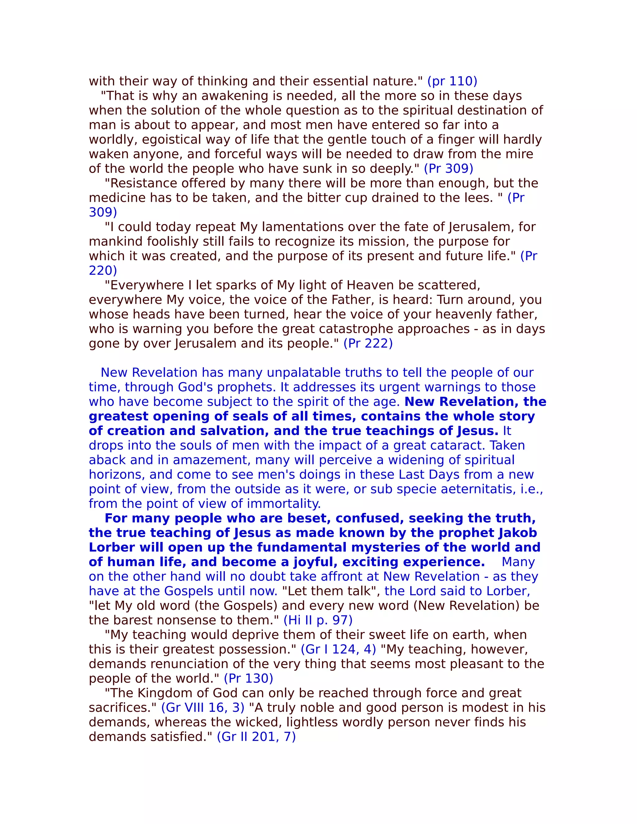 with their way of thinking and their essential nature." (pr 110)
  "That is why an awakening is needed, all the more so in these days
when the solution of the whole question as to the spiritual destination of
man is about to appear, and most men have entered so far into a
worldly, egoistical way of life that the gentle touch of a finger will hardly
waken anyone, and forceful ways will be needed to draw from the mire
of the world the people who have sunk in so deeply." (Pr 309)
   "Resistance offered by many there will be more than enough, but the
medicine has to be taken, and the bitter cup drained to the lees. " (Pr
309)
   "I could today repeat My lamentations over the fate of Jerusalem, for
mankind foolishly still fails to recognize its mission, the purpose for
which it was created, and the purpose of its present and future life." (Pr
220)
   "Everywhere I let sparks of My light of Heaven be scattered,
everywhere My voice, the voice of the Father, is heard: Turn around, you
whose heads have been turned, hear the voice of your heavenly father,
who is warning you before the great catastrophe approaches - as in days
gone by over Jerusalem and its people." (Pr 222)

  New Revelation has many unpalatable truths to tell the people of our
time, through God's prophets. It addresses its urgent warnings to those
who have become subject to the spirit of the age. New Revelation, the
greatest opening of seals of all times, contains the whole story
of creation and salvation, and the true teachings of Jesus. It
drops into the souls of men with the impact of a great cataract. Taken
aback and in amazement, many will perceive a widening of spiritual
horizons, and come to see men's doings in these Last Days from a new
point of view, from the outside as it were, or sub specie aeternitatis, i.e.,
from the point of view of immortality.
   For many people who are beset, confused, seeking the truth,
the true teaching of Jesus as made known by the prophet Jakob
Lorber will open up the fundamental mysteries of the world and
of human life, and become a joyful, exciting experience. Many
on the other hand will no doubt take affront at New Revelation - as they
have at the Gospels until now. "Let them talk", the Lord said to Lorber,
"let My old word (the Gospels) and every new word (New Revelation) be
the barest nonsense to them." (Hi II p. 97)
   "My teaching would deprive them of their sweet life on earth, when
this is their greatest possession." (Gr I 124, 4) "My teaching, however,
demands renunciation of the very thing that seems most pleasant to the
people of the world." (Pr 130)
   "The Kingdom of God can only be reached through force and great
sacrifices." (Gr VIII 16, 3) "A truly noble and good person is modest in his
demands, whereas the wicked, lightless wordly person never finds his
demands satisfied." (Gr II 201, 7)
 