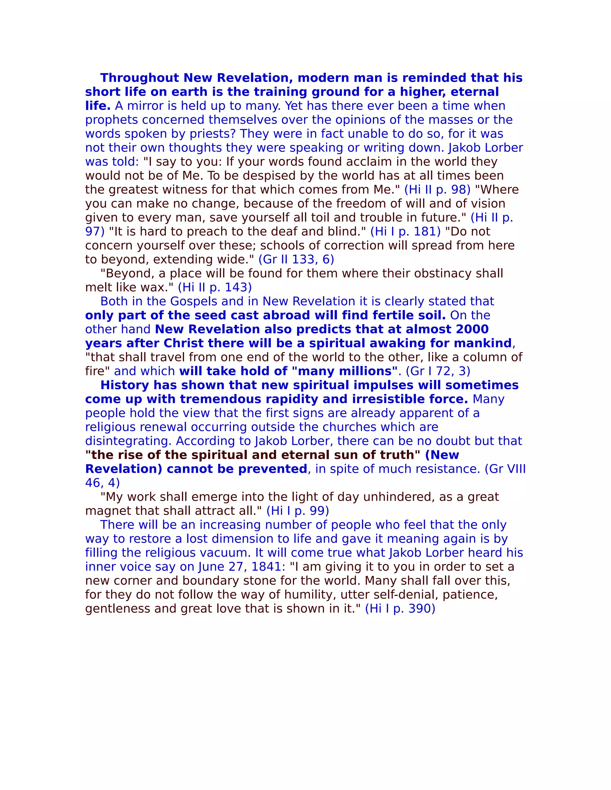 Throughout New Revelation, modern man is reminded that his
short life on earth is the training ground for a higher, eternal
life. A mirror is held up to many. Yet has there ever been a time when
prophets concerned themselves over the opinions of the masses or the
words spoken by priests? They were in fact unable to do so, for it was
not their own thoughts they were speaking or writing down. Jakob Lorber
was told: "I say to you: If your words found acclaim in the world they
would not be of Me. To be despised by the world has at all times been
the greatest witness for that which comes from Me." (Hi II p. 98) "Where
you can make no change, because of the freedom of will and of vision
given to every man, save yourself all toil and trouble in future." (Hi II p.
97) "It is hard to preach to the deaf and blind." (Hi I p. 181) "Do not
concern yourself over these; schools of correction will spread from here
to beyond, extending wide." (Gr II 133, 6)
    "Beyond, a place will be found for them where their obstinacy shall
melt like wax." (Hi II p. 143)
    Both in the Gospels and in New Revelation it is clearly stated that
only part of the seed cast abroad will find fertile soil. On the
other hand New Revelation also predicts that at almost 2000
years after Christ there will be a spiritual awaking for mankind,
"that shall travel from one end of the world to the other, like a column of
fire" and which will take hold of "many millions". (Gr I 72, 3)
    History has shown that new spiritual impulses will sometimes
come up with tremendous rapidity and irresistible force. Many
people hold the view that the first signs are already apparent of a
religious renewal occurring outside the churches which are
disintegrating. According to Jakob Lorber, there can be no doubt but that
"the rise of the spiritual and eternal sun of truth" (New
Revelation) cannot be prevented, in spite of much resistance. (Gr VIII
46, 4)
    "My work shall emerge into the light of day unhindered, as a great
magnet that shall attract all." (Hi I p. 99)
    There will be an increasing number of people who feel that the only
way to restore a lost dimension to life and gave it meaning again is by
filling the religious vacuum. It will come true what Jakob Lorber heard his
inner voice say on June 27, 1841: "I am giving it to you in order to set a
new corner and boundary stone for the world. Many shall fall over this,
for they do not follow the way of humility, utter self-denial, patience,
gentleness and great love that is shown in it." (Hi I p. 390)
 