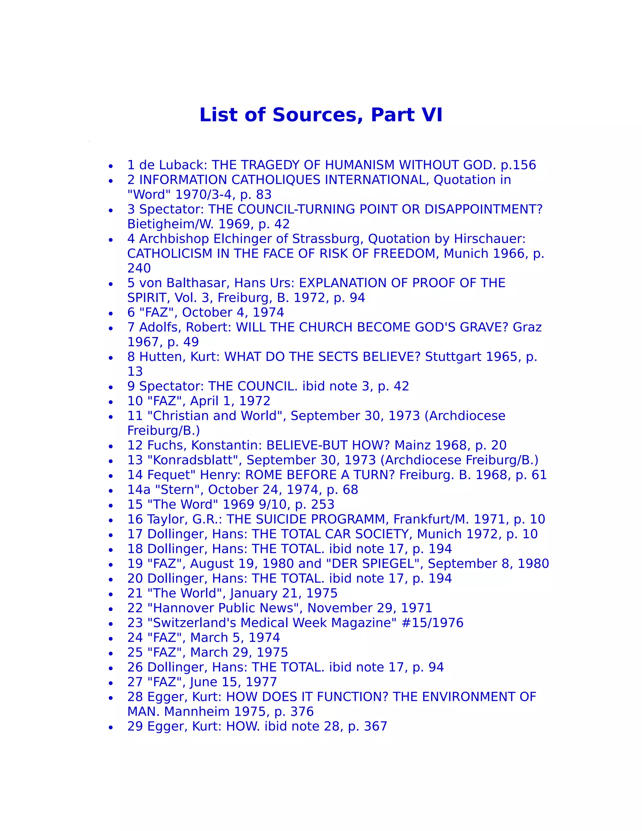 List of Sources, Part VI

•   1 de Luback: THE TRAGEDY OF HUMANISM WITHOUT GOD. p.156
•   2 INFORMATION CATHOLIQUES INTERNATIONAL, Quotation in
    "Word" 1970/3-4, p. 83
•   3 Spectator: THE COUNCIL-TURNING POINT OR DISAPPOINTMENT?
    Bietigheim/W. 1969, p. 42
•   4 Archbishop Elchinger of Strassburg, Quotation by Hirschauer:
    CATHOLICISM IN THE FACE OF RISK OF FREEDOM, Munich 1966, p.
    240
•   5 von Balthasar, Hans Urs: EXPLANATION OF PROOF OF THE
    SPIRIT, Vol. 3, Freiburg, B. 1972, p. 94
•   6 "FAZ", October 4, 1974
•   7 Adolfs, Robert: WILL THE CHURCH BECOME GOD'S GRAVE? Graz
    1967, p. 49
•   8 Hutten, Kurt: WHAT DO THE SECTS BELIEVE? Stuttgart 1965, p.
    13
•   9 Spectator: THE COUNCIL. ibid note 3, p. 42
•   10 "FAZ", April 1, 1972
•   11 "Christian and World", September 30, 1973 (Archdiocese
    Freiburg/B.)
•   12 Fuchs, Konstantin: BELIEVE-BUT HOW? Mainz 1968, p. 20
•   13 "Konradsblatt", September 30, 1973 (Archdiocese Freiburg/B.)
•   14 Fequet" Henry: ROME BEFORE A TURN? Freiburg. B. 1968, p. 61
•   14a "Stern", October 24, 1974, p. 68
•   15 "The Word" 1969 9/10, p. 253
•   16 Taylor, G.R.: THE SUICIDE PROGRAMM, Frankfurt/M. 1971, p. 10
•   17 Dollinger, Hans: THE TOTAL CAR SOCIETY, Munich 1972, p. 10
•   18 Dollinger, Hans: THE TOTAL. ibid note 17, p. 194
•   19 "FAZ", August 19, 1980 and "DER SPIEGEL", September 8, 1980
•   20 Dollinger, Hans: THE TOTAL. ibid note 17, p. 194
•   21 "The World", January 21, 1975
•   22 "Hannover Public News", November 29, 1971
•   23 "Switzerland's Medical Week Magazine" #15/1976
•   24 "FAZ", March 5, 1974
•   25 "FAZ", March 29, 1975
•   26 Dollinger, Hans: THE TOTAL. ibid note 17, p. 94
•   27 "FAZ", June 15, 1977
•   28 Egger, Kurt: HOW DOES IT FUNCTION? THE ENVIRONMENT OF
    MAN. Mannheim 1975, p. 376
•   29 Egger, Kurt: HOW. ibid note 28, p. 367
 