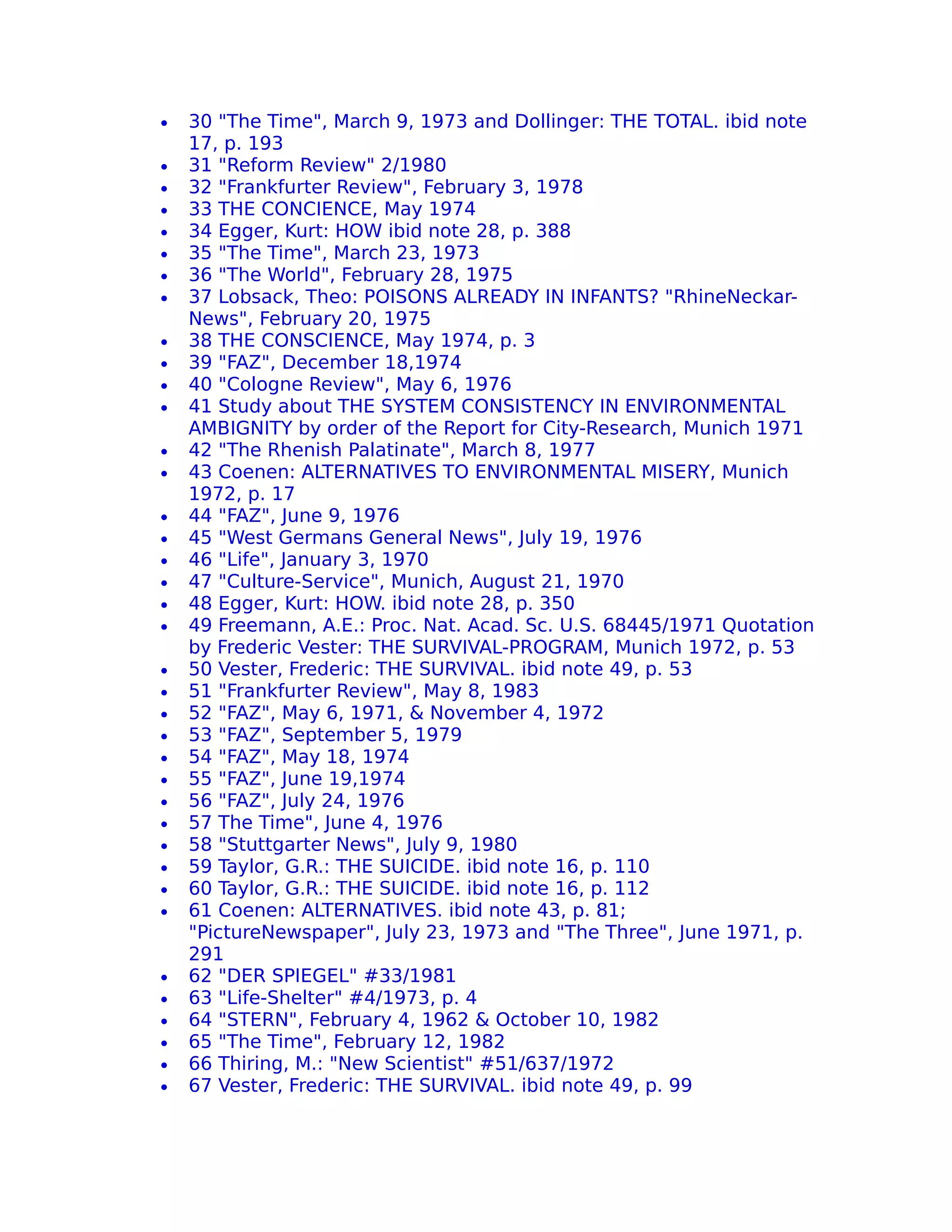 •   30 "The Time", March 9, 1973 and Dollinger: THE TOTAL. ibid note
    17, p. 193
•   31 "Reform Review" 2/1980
•   32 "Frankfurter Review", February 3, 1978
•   33 THE CONCIENCE, May 1974
•   34 Egger, Kurt: HOW ibid note 28, p. 388
•   35 "The Time", March 23, 1973
•   36 "The World", February 28, 1975
•   37 Lobsack, Theo: POISONS ALREADY IN INFANTS? "RhineNeckar-
    News", February 20, 1975
•   38 THE CONSCIENCE, May 1974, p. 3
•   39 "FAZ", December 18,1974
•   40 "Cologne Review", May 6, 1976
•   41 Study about THE SYSTEM CONSISTENCY IN ENVIRONMENTAL
    AMBIGNITY by order of the Report for City-Research, Munich 1971
•   42 "The Rhenish Palatinate", March 8, 1977
•   43 Coenen: ALTERNATIVES TO ENVIRONMENTAL MISERY, Munich
    1972, p. 17
•   44 "FAZ", June 9, 1976
•   45 "West Germans General News", July 19, 1976
•   46 "Life", January 3, 1970
•   47 "Culture-Service", Munich, August 21, 1970
•   48 Egger, Kurt: HOW. ibid note 28, p. 350
•   49 Freemann, A.E.: Proc. Nat. Acad. Sc. U.S. 68445/1971 Quotation
    by Frederic Vester: THE SURVIVAL-PROGRAM, Munich 1972, p. 53
•   50 Vester, Frederic: THE SURVIVAL. ibid note 49, p. 53
•   51 "Frankfurter Review", May 8, 1983
•   52 "FAZ", May 6, 1971, & November 4, 1972
•   53 "FAZ", September 5, 1979
•   54 "FAZ", May 18, 1974
•   55 "FAZ", June 19,1974
•   56 "FAZ", July 24, 1976
•   57 The Time", June 4, 1976
•   58 "Stuttgarter News", July 9, 1980
•   59 Taylor, G.R.: THE SUICIDE. ibid note 16, p. 110
•   60 Taylor, G.R.: THE SUICIDE. ibid note 16, p. 112
•   61 Coenen: ALTERNATIVES. ibid note 43, p. 81;
    "PictureNewspaper", July 23, 1973 and "The Three", June 1971, p.
    291
•   62 "DER SPIEGEL" #33/1981
•   63 "Life-Shelter" #4/1973, p. 4
•   64 "STERN", February 4, 1962 & October 10, 1982
•   65 "The Time", February 12, 1982
•   66 Thiring, M.: "New Scientist" #51/637/1972
•   67 Vester, Frederic: THE SURVIVAL. ibid note 49, p. 99
 