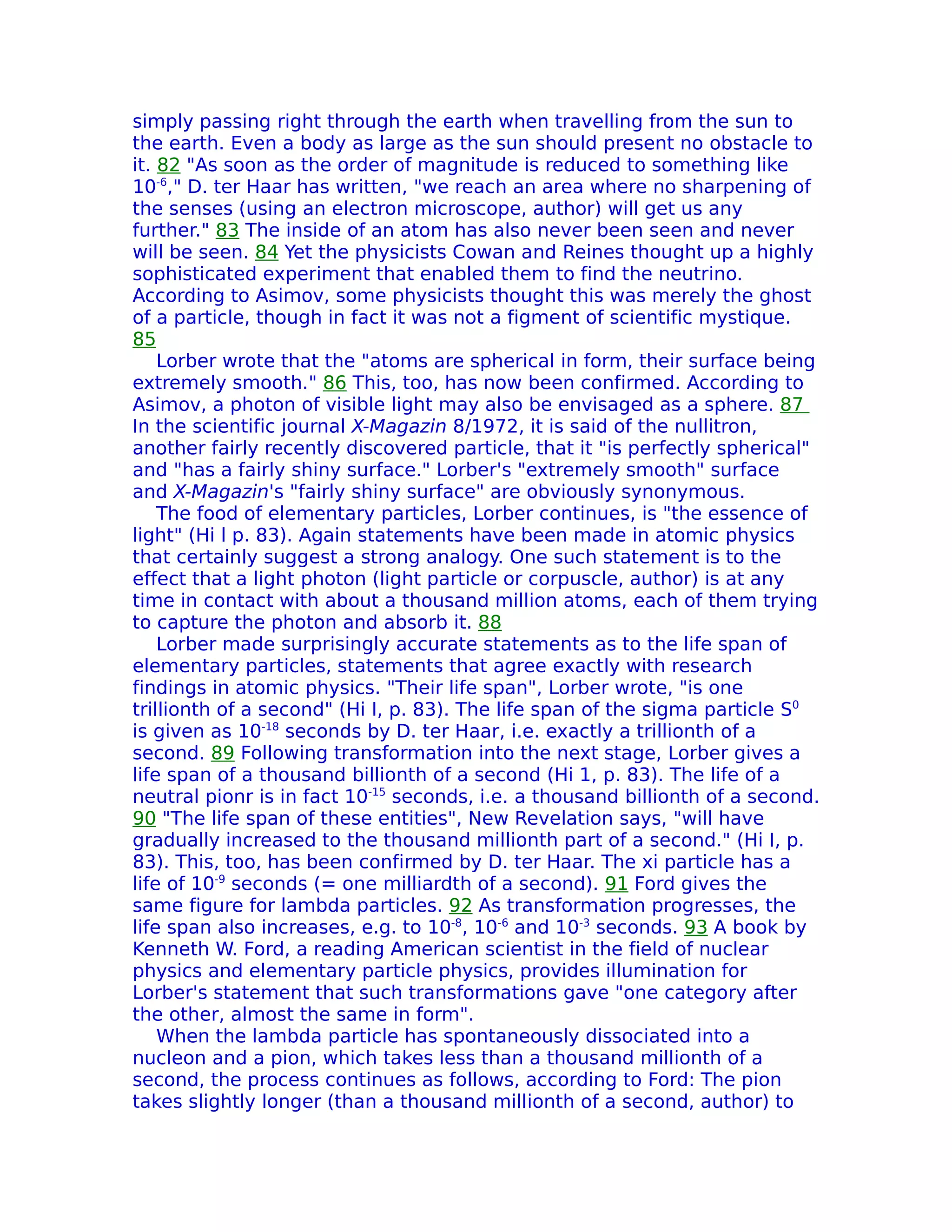 simply passing right through the earth when travelling from the sun to
the earth. Even a body as large as the sun should present no obstacle to
it. 82 "As soon as the order of magnitude is reduced to something like
10-6," D. ter Haar has written, "we reach an area where no sharpening of
the senses (using an electron microscope, author) will get us any
further." 83 The inside of an atom has also never been seen and never
will be seen. 84 Yet the physicists Cowan and Reines thought up a highly
sophisticated experiment that enabled them to find the neutrino.
According to Asimov, some physicists thought this was merely the ghost
of a particle, though in fact it was not a figment of scientific mystique.
85
    Lorber wrote that the "atoms are spherical in form, their surface being
extremely smooth." 86 This, too, has now been confirmed. According to
Asimov, a photon of visible light may also be envisaged as a sphere. 87
In the scientific journal X-Magazin 8/1972, it is said of the nullitron,
another fairly recently discovered particle, that it "is perfectly spherical"
and "has a fairly shiny surface." Lorber's "extremely smooth" surface
and X-Magazin's "fairly shiny surface" are obviously synonymous.
    The food of elementary particles, Lorber continues, is "the essence of
light" (Hi l p. 83). Again statements have been made in atomic physics
that certainly suggest a strong analogy. One such statement is to the
effect that a light photon (light particle or corpuscle, author) is at any
time in contact with about a thousand million atoms, each of them trying
to capture the photon and absorb it. 88
    Lorber made surprisingly accurate statements as to the life span of
elementary particles, statements that agree exactly with research
findings in atomic physics. "Their life span", Lorber wrote, "is one
trillionth of a second" (Hi I, p. 83). The life span of the sigma particle S0
is given as 10-18 seconds by D. ter Haar, i.e. exactly a trillionth of a
second. 89 Following transformation into the next stage, Lorber gives a
life span of a thousand billionth of a second (Hi 1, p. 83). The life of a
neutral pionr is in fact 10-15 seconds, i.e. a thousand billionth of a second.
90 "The life span of these entities", New Revelation says, "will have
gradually increased to the thousand millionth part of a second." (Hi I, p.
83). This, too, has been confirmed by D. ter Haar. The xi particle has a
life of 10-9 seconds (= one milliardth of a second). 91 Ford gives the
same figure for lambda particles. 92 As transformation progresses, the
life span also increases, e.g. to 10-8, 10-6 and 10-3 seconds. 93 A book by
Kenneth W. Ford, a reading American scientist in the field of nuclear
physics and elementary particle physics, provides illumination for
Lorber's statement that such transformations gave "one category after
the other, almost the same in form".
    When the lambda particle has spontaneously dissociated into a
nucleon and a pion, which takes less than a thousand millionth of a
second, the process continues as follows, according to Ford: The pion
takes slightly longer (than a thousand millionth of a second, author) to
 