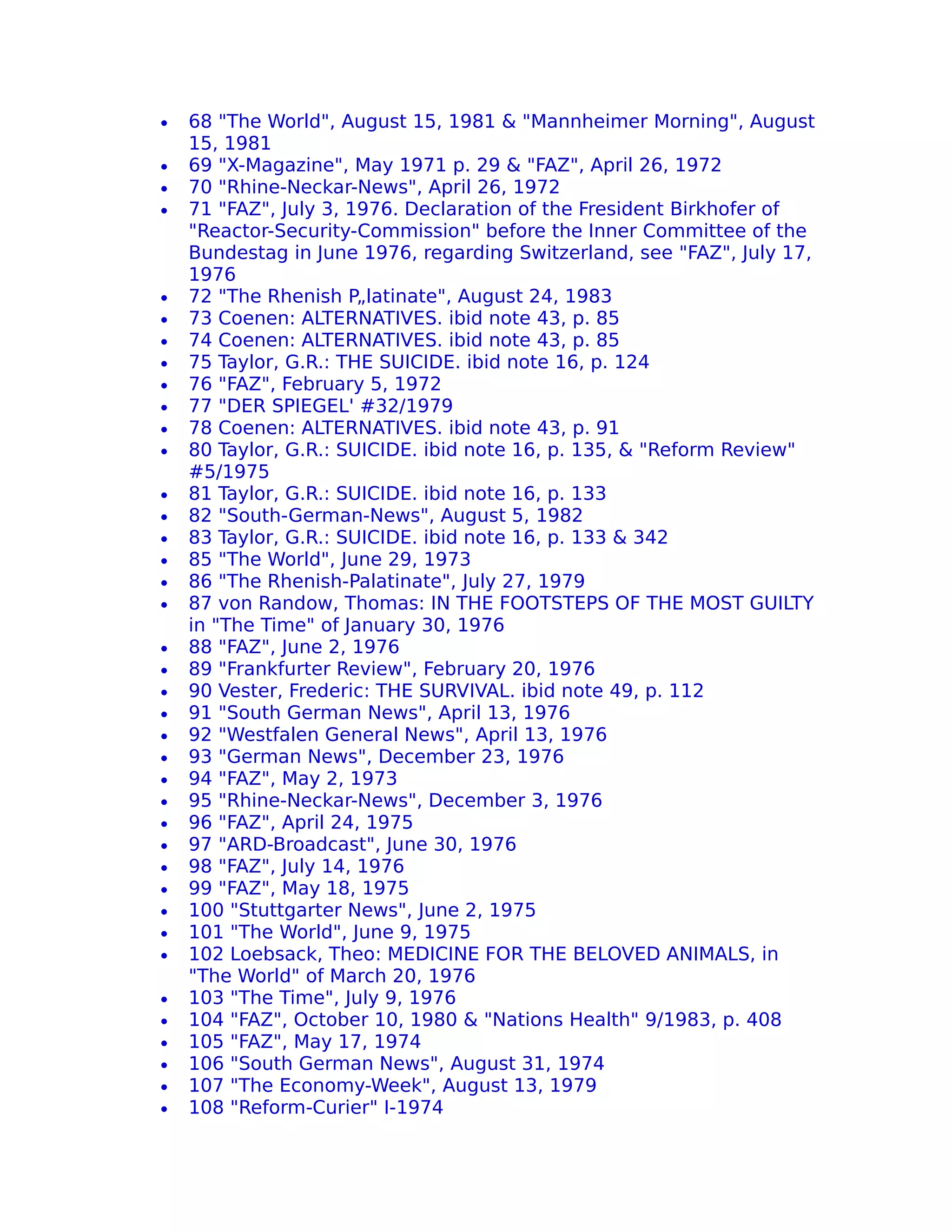 •   68 "The World", August 15, 1981 & "Mannheimer Morning", August
    15, 1981
•   69 "X-Magazine", May 1971 p. 29 & "FAZ", April 26, 1972
•   70 "Rhine-Neckar-News", April 26, 1972
•   71 "FAZ", July 3, 1976. Declaration of the Fresident Birkhofer of
    "Reactor-Security-Commission" before the Inner Committee of the
    Bundestag in June 1976, regarding Switzerland, see "FAZ", July 17,
    1976
•   72 "The Rhenish P„latinate", August 24, 1983
•   73 Coenen: ALTERNATIVES. ibid note 43, p. 85
•   74 Coenen: ALTERNATIVES. ibid note 43, p. 85
•   75 Taylor, G.R.: THE SUICIDE. ibid note 16, p. 124
•   76 "FAZ", February 5, 1972
•   77 "DER SPIEGEL' #32/1979
•   78 Coenen: ALTERNATIVES. ibid note 43, p. 91
•   80 Taylor, G.R.: SUICIDE. ibid note 16, p. 135, & "Reform Review"
    #5/1975
•   81 Taylor, G.R.: SUICIDE. ibid note 16, p. 133
•   82 "South-German-News", August 5, 1982
•   83 Taylor, G.R.: SUICIDE. ibid note 16, p. 133 & 342
•   85 "The World", June 29, 1973
•   86 "The Rhenish-Palatinate", July 27, 1979
•   87 von Randow, Thomas: IN THE FOOTSTEPS OF THE MOST GUILTY
    in "The Time" of January 30, 1976
•   88 "FAZ", June 2, 1976
•   89 "Frankfurter Review", February 20, 1976
•   90 Vester, Frederic: THE SURVIVAL. ibid note 49, p. 112
•   91 "South German News", April 13, 1976
•   92 "Westfalen General News", April 13, 1976
•   93 "German News", December 23, 1976
•   94 "FAZ", May 2, 1973
•   95 "Rhine-Neckar-News", December 3, 1976
•   96 "FAZ", April 24, 1975
•   97 "ARD-Broadcast", June 30, 1976
•   98 "FAZ", July 14, 1976
•   99 "FAZ", May 18, 1975
•   100 "Stuttgarter News", June 2, 1975
•   101 "The World", June 9, 1975
•   102 Loebsack, Theo: MEDICINE FOR THE BELOVED ANIMALS, in
    "The World" of March 20, 1976
•   103 "The Time", July 9, 1976
•   104 "FAZ", October 10, 1980 & "Nations Health" 9/1983, p. 408
•   105 "FAZ", May 17, 1974
•   106 "South German News", August 31, 1974
•   107 "The Economy-Week", August 13, 1979
•   108 "Reform-Curier" I-1974
 