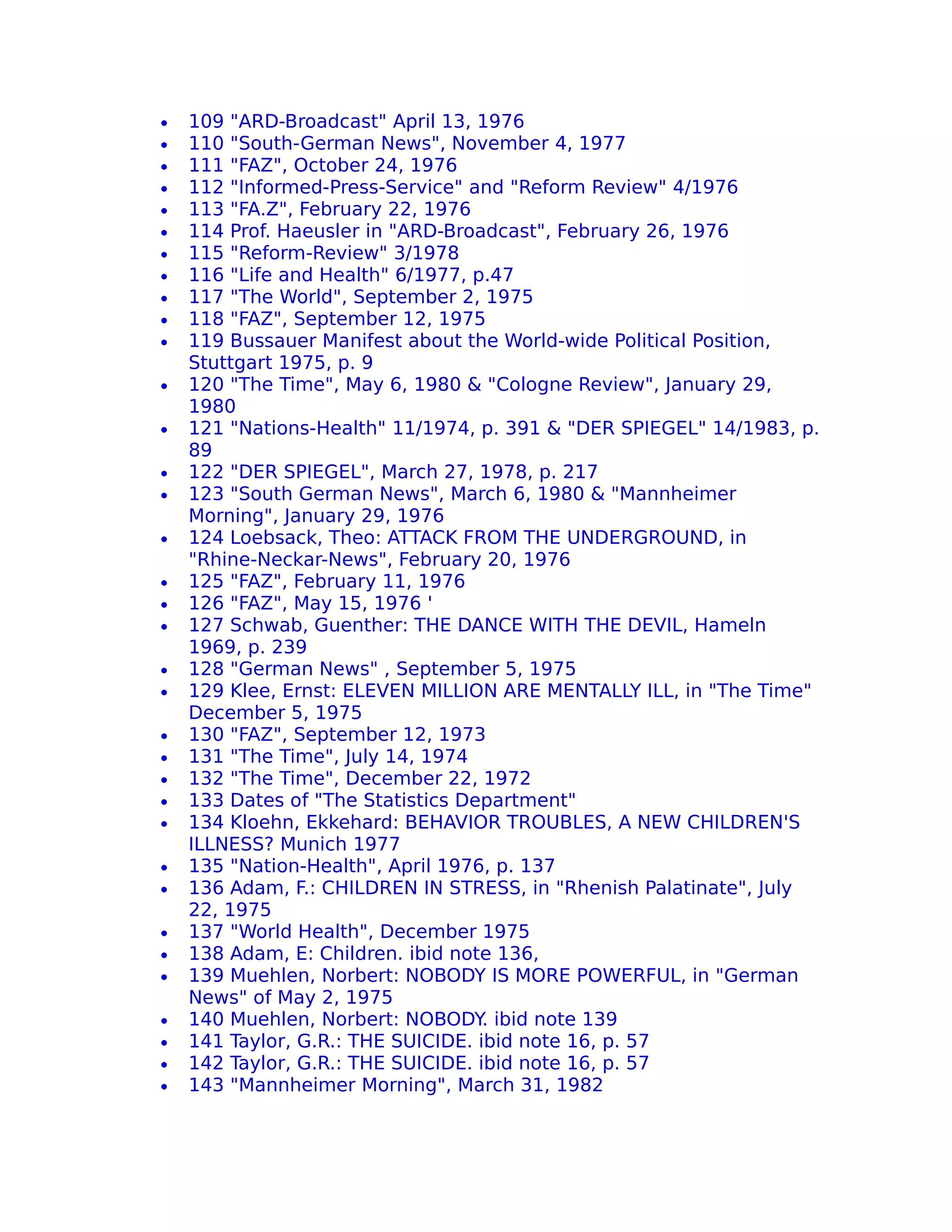 •   109 "ARD-Broadcast" April 13, 1976
•   110 "South-German News", November 4, 1977
•   111 "FAZ", October 24, 1976
•   112 "Informed-Press-Service" and "Reform Review" 4/1976
•   113 "FA.Z", February 22, 1976
•   114 Prof. Haeusler in "ARD-Broadcast", February 26, 1976
•   115 "Reform-Review" 3/1978
•   116 "Life and Health" 6/1977, p.47
•   117 "The World", September 2, 1975
•   118 "FAZ", September 12, 1975
•   119 Bussauer Manifest about the World-wide Political Position,
    Stuttgart 1975, p. 9
•   120 "The Time", May 6, 1980 & "Cologne Review", January 29,
    1980
•   121 "Nations-Health" 11/1974, p. 391 & "DER SPIEGEL" 14/1983, p.
    89
•   122 "DER SPIEGEL", March 27, 1978, p. 217
•   123 "South German News", March 6, 1980 & "Mannheimer
    Morning", January 29, 1976
•   124 Loebsack, Theo: ATTACK FROM THE UNDERGROUND, in
    "Rhine-Neckar-News", February 20, 1976
•   125 "FAZ", February 11, 1976
•   126 "FAZ", May 15, 1976 '
•   127 Schwab, Guenther: THE DANCE WITH THE DEVIL, Hameln
    1969, p. 239
•   128 "German News" , September 5, 1975
•   129 Klee, Ernst: ELEVEN MILLION ARE MENTALLY ILL, in "The Time"
    December 5, 1975
•   130 "FAZ", September 12, 1973
•   131 "The Time", July 14, 1974
•   132 "The Time", December 22, 1972
•   133 Dates of "The Statistics Department"
•   134 Kloehn, Ekkehard: BEHAVIOR TROUBLES, A NEW CHILDREN'S
    ILLNESS? Munich 1977
•   135 "Nation-Health", April 1976, p. 137
•   136 Adam, F.: CHILDREN IN STRESS, in "Rhenish Palatinate", July
    22, 1975
•   137 "World Health", December 1975
•   138 Adam, E: Children. ibid note 136,
•   139 Muehlen, Norbert: NOBODY IS MORE POWERFUL, in "German
    News" of May 2, 1975
•   140 Muehlen, Norbert: NOBODY ibid note 139
                                    .
•   141 Taylor, G.R.: THE SUICIDE. ibid note 16, p. 57
•   142 Taylor, G.R.: THE SUICIDE. ibid note 16, p. 57
•   143 "Mannheimer Morning", March 31, 1982
 