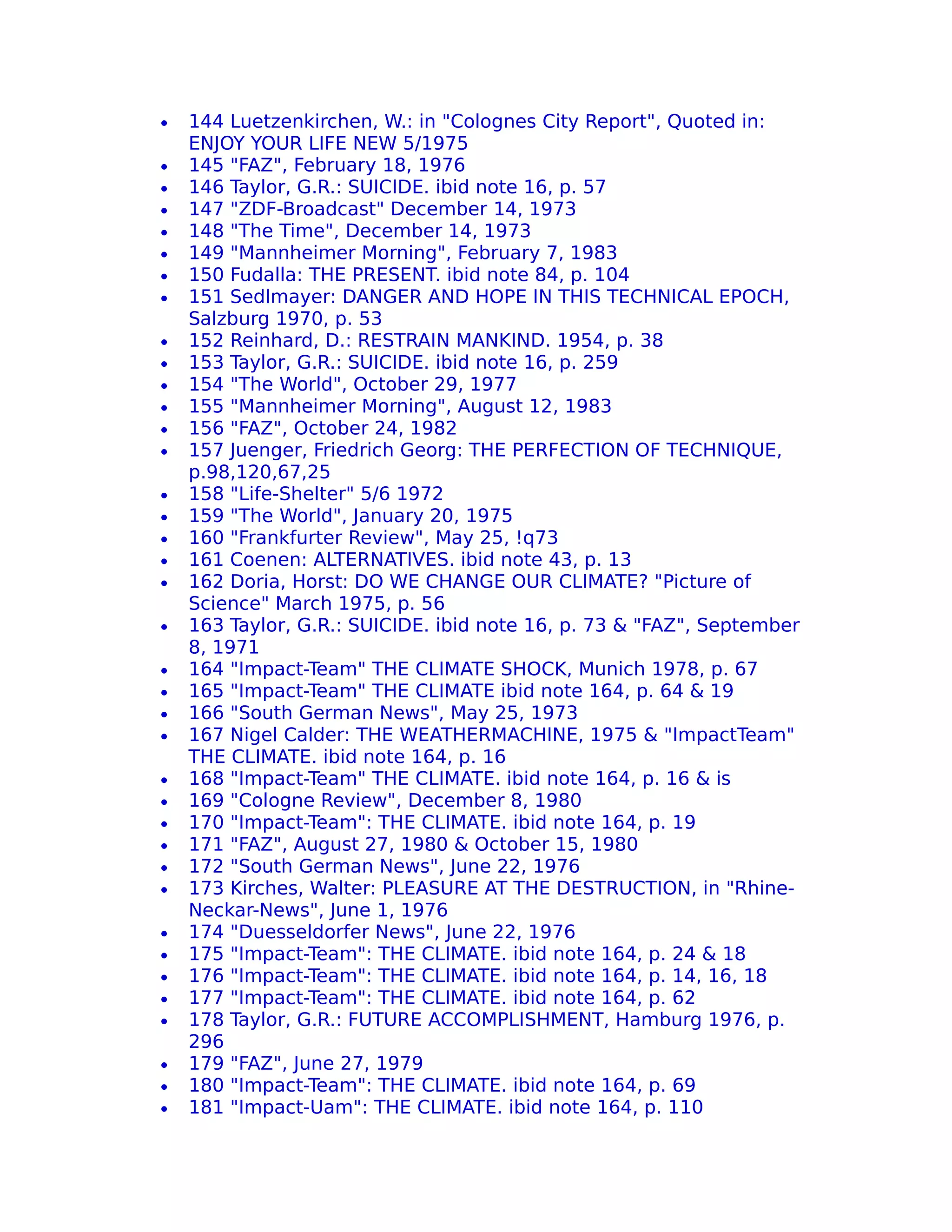 •   144 Luetzenkirchen, W.: in "Colognes City Report", Quoted in:
    ENJOY YOUR LIFE NEW 5/1975
•   145 "FAZ", February 18, 1976
•   146 Taylor, G.R.: SUICIDE. ibid note 16, p. 57
•   147 "ZDF-Broadcast" December 14, 1973
•   148 "The Time", December 14, 1973
•   149 "Mannheimer Morning", February 7, 1983
•   150 Fudalla: THE PRESENT. ibid note 84, p. 104
•   151 Sedlmayer: DANGER AND HOPE IN THIS TECHNICAL EPOCH,
    Salzburg 1970, p. 53
•   152 Reinhard, D.: RESTRAIN MANKIND. 1954, p. 38
•   153 Taylor, G.R.: SUICIDE. ibid note 16, p. 259
•   154 "The World", October 29, 1977
•   155 "Mannheimer Morning", August 12, 1983
•   156 "FAZ", October 24, 1982
•   157 Juenger, Friedrich Georg: THE PERFECTION OF TECHNIQUE,
    p.98,120,67,25
•   158 "Life-Shelter" 5/6 1972
•   159 "The World", January 20, 1975
•   160 "Frankfurter Review", May 25, !q73
•   161 Coenen: ALTERNATIVES. ibid note 43, p. 13
•   162 Doria, Horst: DO WE CHANGE OUR CLIMATE? "Picture of
    Science" March 1975, p. 56
•   163 Taylor, G.R.: SUICIDE. ibid note 16, p. 73 & "FAZ", September
    8, 1971
•   164 "Impact-Team" THE CLIMATE SHOCK, Munich 1978, p. 67
•   165 "Impact-Team" THE CLIMATE ibid note 164, p. 64 & 19
•   166 "South German News", May 25, 1973
•   167 Nigel Calder: THE WEATHERMACHINE, 1975 & "ImpactTeam"
    THE CLIMATE. ibid note 164, p. 16
•   168 "Impact-Team" THE CLIMATE. ibid note 164, p. 16 & is
•   169 "Cologne Review", December 8, 1980
•   170 "Impact-Team": THE CLIMATE. ibid note 164, p. 19
•   171 "FAZ", August 27, 1980 & October 15, 1980
•   172 "South German News", June 22, 1976
•   173 Kirches, Walter: PLEASURE AT THE DESTRUCTION, in "Rhine-
    Neckar-News", June 1, 1976
•   174 "Duesseldorfer News", June 22, 1976
•   175 "Impact-Team": THE CLIMATE. ibid note 164, p. 24 & 18
•   176 "Impact-Team": THE CLIMATE. ibid note 164, p. 14, 16, 18
•   177 "Impact-Team": THE CLIMATE. ibid note 164, p. 62
•   178 Taylor, G.R.: FUTURE ACCOMPLISHMENT, Hamburg 1976, p.
    296
•   179 "FAZ", June 27, 1979
•   180 "Impact-Team": THE CLIMATE. ibid note 164, p. 69
•   181 "Impact-Uam": THE CLIMATE. ibid note 164, p. 110
 