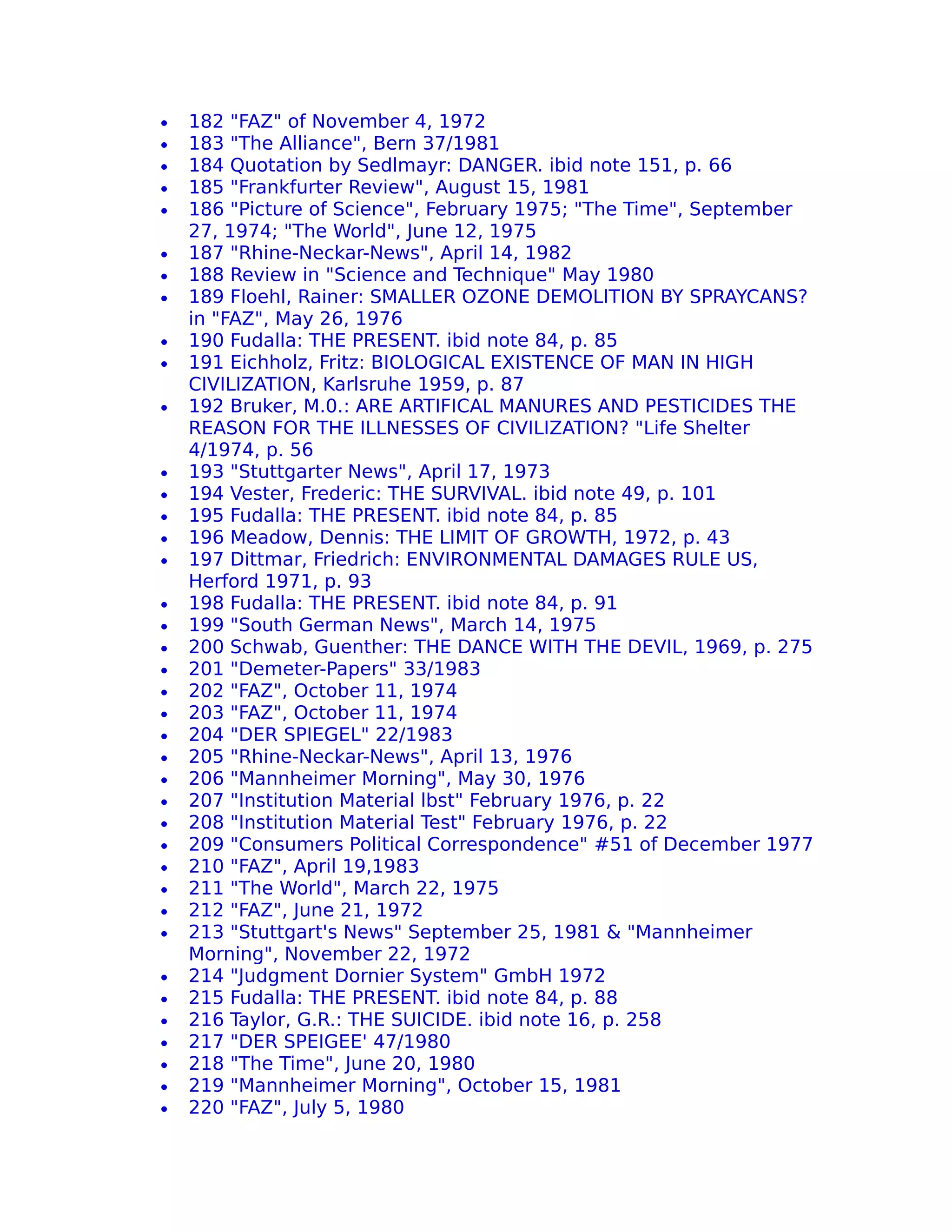 •   182 "FAZ" of November 4, 1972
•   183 "The Alliance", Bern 37/1981
•   184 Quotation by Sedlmayr: DANGER. ibid note 151, p. 66
•   185 "Frankfurter Review", August 15, 1981
•   186 "Picture of Science", February 1975; "The Time", September
    27, 1974; "The World", June 12, 1975
•   187 "Rhine-Neckar-News", April 14, 1982
•   188 Review in "Science and Technique" May 1980
•   189 Floehl, Rainer: SMALLER OZONE DEMOLITION BY SPRAYCANS?
    in "FAZ", May 26, 1976
•   190 Fudalla: THE PRESENT. ibid note 84, p. 85
•   191 Eichholz, Fritz: BIOLOGICAL EXISTENCE OF MAN IN HIGH
    CIVILIZATION, Karlsruhe 1959, p. 87
•   192 Bruker, M.0.: ARE ARTIFICAL MANURES AND PESTICIDES THE
    REASON FOR THE ILLNESSES OF CIVILIZATION? "Life Shelter
    4/1974, p. 56
•   193 "Stuttgarter News", April 17, 1973
•   194 Vester, Frederic: THE SURVIVAL. ibid note 49, p. 101
•   195 Fudalla: THE PRESENT. ibid note 84, p. 85
•   196 Meadow, Dennis: THE LIMIT OF GROWTH, 1972, p. 43
•   197 Dittmar, Friedrich: ENVIRONMENTAL DAMAGES RULE US,
    Herford 1971, p. 93
•   198 Fudalla: THE PRESENT. ibid note 84, p. 91
•   199 "South German News", March 14, 1975
•   200 Schwab, Guenther: THE DANCE WITH THE DEVIL, 1969, p. 275
•   201 "Demeter-Papers" 33/1983
•   202 "FAZ", October 11, 1974
•   203 "FAZ", October 11, 1974
•   204 "DER SPIEGEL" 22/1983
•   205 "Rhine-Neckar-News", April 13, 1976
•   206 "Mannheimer Morning", May 30, 1976
•   207 "Institution Material lbst" February 1976, p. 22
•   208 "Institution Material Test" February 1976, p. 22
•   209 "Consumers Political Correspondence" #51 of December 1977
•   210 "FAZ", April 19,1983
•   211 "The World", March 22, 1975
•   212 "FAZ", June 21, 1972
•   213 "Stuttgart's News" September 25, 1981 & "Mannheimer
    Morning", November 22, 1972
•   214 "Judgment Dornier System" GmbH 1972
•   215 Fudalla: THE PRESENT. ibid note 84, p. 88
•   216 Taylor, G.R.: THE SUICIDE. ibid note 16, p. 258
•   217 "DER SPEIGEE' 47/1980
•   218 "The Time", June 20, 1980
•   219 "Mannheimer Morning", October 15, 1981
•   220 "FAZ", July 5, 1980
 