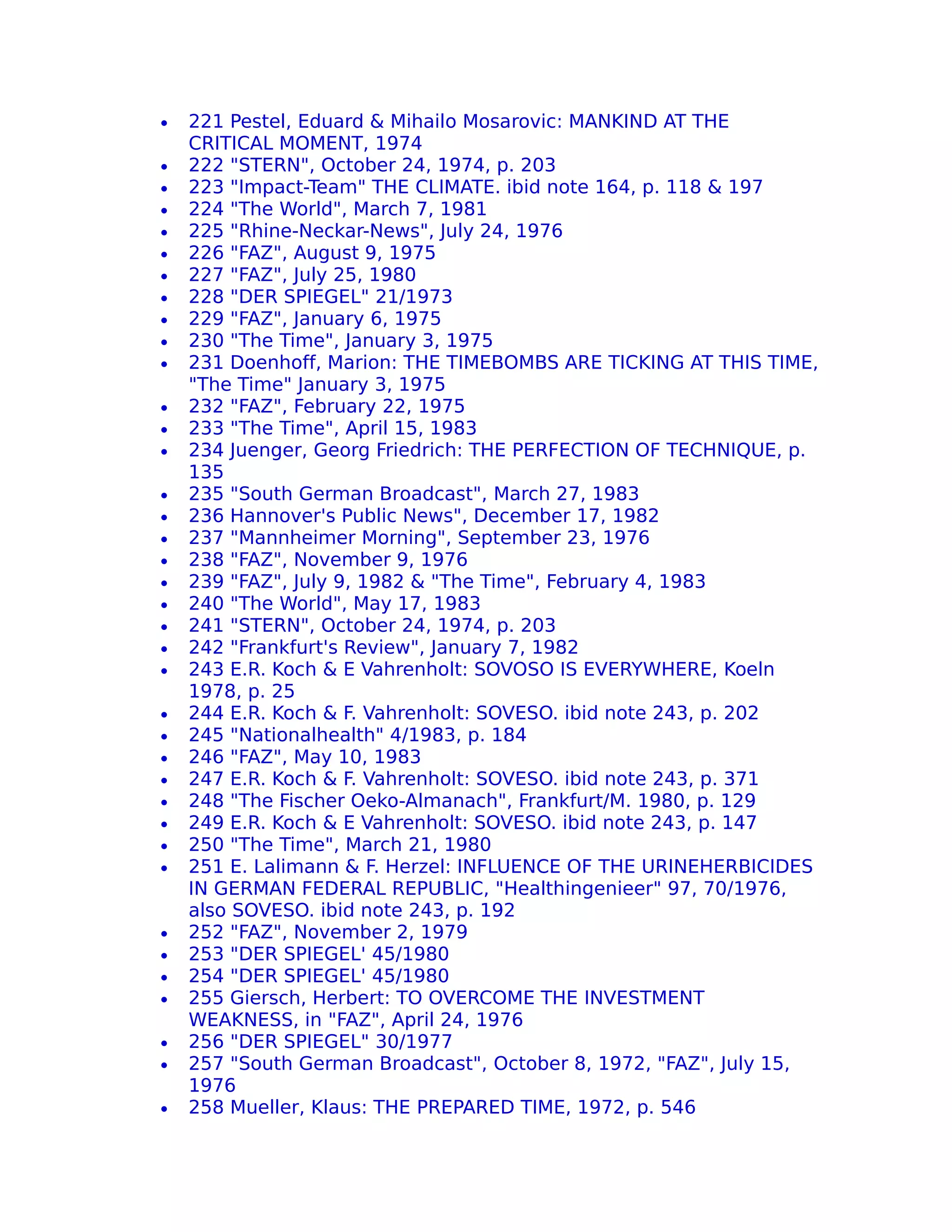 •   221 Pestel, Eduard & Mihailo Mosarovic: MANKIND AT THE
    CRITICAL MOMENT, 1974
•   222 "STERN", October 24, 1974, p. 203
•   223 "Impact-Team" THE CLIMATE. ibid note 164, p. 118 & 197
•   224 "The World", March 7, 1981
•   225 "Rhine-Neckar-News", July 24, 1976
•   226 "FAZ", August 9, 1975
•   227 "FAZ", July 25, 1980
•   228 "DER SPIEGEL" 21/1973
•   229 "FAZ", January 6, 1975
•   230 "The Time", January 3, 1975
•   231 Doenhoff, Marion: THE TIMEBOMBS ARE TICKING AT THIS TIME,
    "The Time" January 3, 1975
•   232 "FAZ", February 22, 1975
•   233 "The Time", April 15, 1983
•   234 Juenger, Georg Friedrich: THE PERFECTION OF TECHNIQUE, p.
    135
•   235 "South German Broadcast", March 27, 1983
•   236 Hannover's Public News", December 17, 1982
•   237 "Mannheimer Morning", September 23, 1976
•   238 "FAZ", November 9, 1976
•   239 "FAZ", July 9, 1982 & "The Time", February 4, 1983
•   240 "The World", May 17, 1983
•   241 "STERN", October 24, 1974, p. 203
•   242 "Frankfurt's Review", January 7, 1982
•   243 E.R. Koch & E Vahrenholt: SOVOSO IS EVERYWHERE, Koeln
    1978, p. 25
•   244 E.R. Koch & F. Vahrenholt: SOVESO. ibid note 243, p. 202
•   245 "Nationalhealth" 4/1983, p. 184
•   246 "FAZ", May 10, 1983
•   247 E.R. Koch & F. Vahrenholt: SOVESO. ibid note 243, p. 371
•   248 "The Fischer Oeko-Almanach", Frankfurt/M. 1980, p. 129
•   249 E.R. Koch & E Vahrenholt: SOVESO. ibid note 243, p. 147
•   250 "The Time", March 21, 1980
•   251 E. Lalimann & F. Herzel: INFLUENCE OF THE URINEHERBICIDES
    IN GERMAN FEDERAL REPUBLIC, "Healthingenieer" 97, 70/1976,
    also SOVESO. ibid note 243, p. 192
•   252 "FAZ", November 2, 1979
•   253 "DER SPIEGEL' 45/1980
•   254 "DER SPIEGEL' 45/1980
•   255 Giersch, Herbert: TO OVERCOME THE INVESTMENT
    WEAKNESS, in "FAZ", April 24, 1976
•   256 "DER SPIEGEL" 30/1977
•   257 "South German Broadcast", October 8, 1972, "FAZ", July 15,
    1976
•   258 Mueller, Klaus: THE PREPARED TIME, 1972, p. 546
 