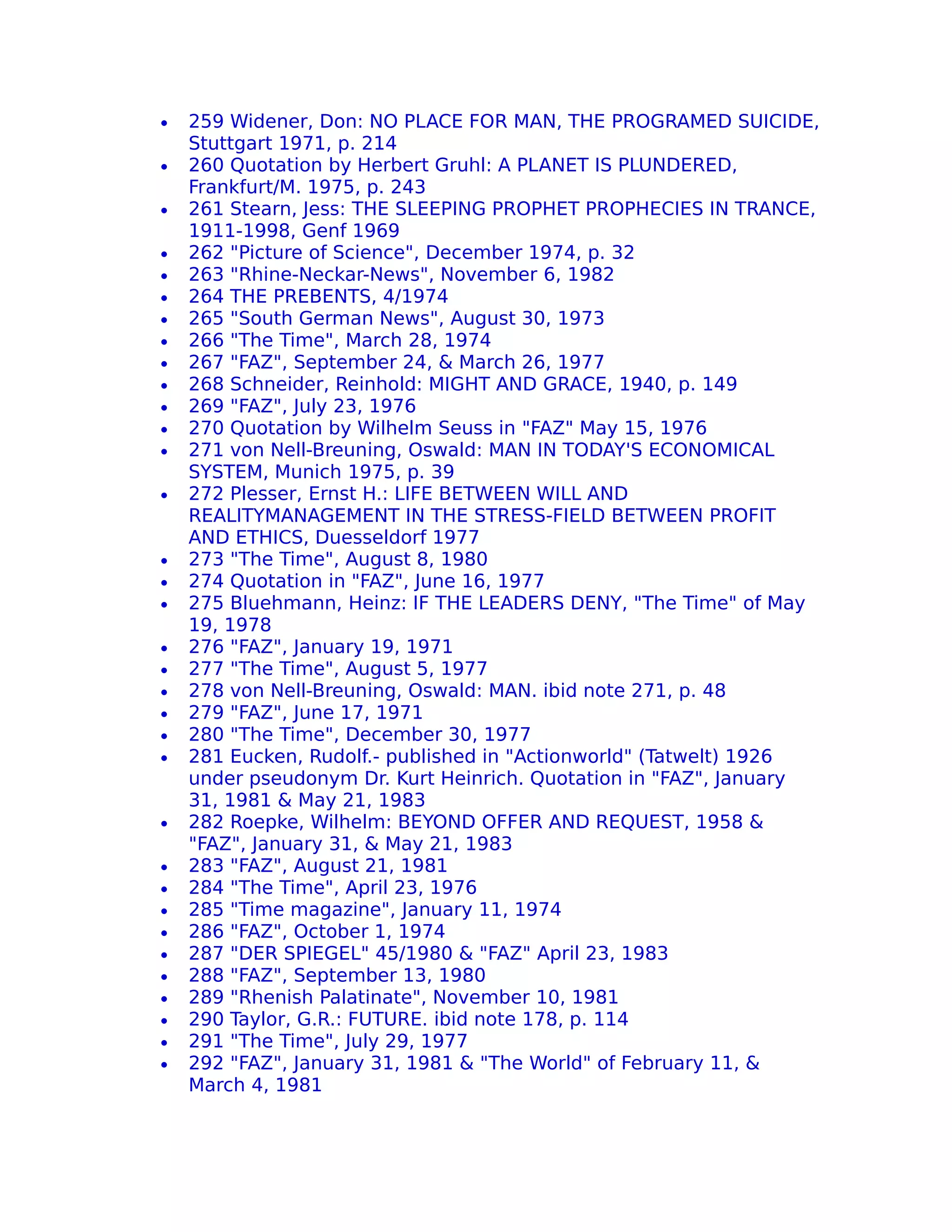 •   259 Widener, Don: NO PLACE FOR MAN, THE PROGRAMED SUICIDE,
    Stuttgart 1971, p. 214
•   260 Quotation by Herbert Gruhl: A PLANET IS PLUNDERED,
    Frankfurt/M. 1975, p. 243
•   261 Stearn, Jess: THE SLEEPING PROPHET PROPHECIES IN TRANCE,
    1911-1998, Genf 1969
•   262 "Picture of Science", December 1974, p. 32
•   263 "Rhine-Neckar-News", November 6, 1982
•   264 THE PREBENTS, 4/1974
•   265 "South German News", August 30, 1973
•   266 "The Time", March 28, 1974
•   267 "FAZ", September 24, & March 26, 1977
•   268 Schneider, Reinhold: MIGHT AND GRACE, 1940, p. 149
•   269 "FAZ", July 23, 1976
•   270 Quotation by Wilhelm Seuss in "FAZ" May 15, 1976
•   271 von Nell-Breuning, Oswald: MAN IN TODAY'S ECONOMICAL
    SYSTEM, Munich 1975, p. 39
•   272 Plesser, Ernst H.: LIFE BETWEEN WILL AND
    REALITYMANAGEMENT IN THE STRESS-FIELD BETWEEN PROFIT
    AND ETHICS, Duesseldorf 1977
•   273 "The Time", August 8, 1980
•   274 Quotation in "FAZ", June 16, 1977
•   275 Bluehmann, Heinz: IF THE LEADERS DENY, "The Time" of May
    19, 1978
•   276 "FAZ", January 19, 1971
•   277 "The Time", August 5, 1977
•   278 von Nell-Breuning, Oswald: MAN. ibid note 271, p. 48
•   279 "FAZ", June 17, 1971
•   280 "The Time", December 30, 1977
•   281 Eucken, Rudolf.- published in "Actionworld" (Tatwelt) 1926
    under pseudonym Dr. Kurt Heinrich. Quotation in "FAZ", January
    31, 1981 & May 21, 1983
•   282 Roepke, Wilhelm: BEYOND OFFER AND REQUEST, 1958 &
    "FAZ", January 31, & May 21, 1983
•   283 "FAZ", August 21, 1981
•   284 "The Time", April 23, 1976
•   285 "Time magazine", January 11, 1974
•   286 "FAZ", October 1, 1974
•   287 "DER SPIEGEL" 45/1980 & "FAZ" April 23, 1983
•   288 "FAZ", September 13, 1980
•   289 "Rhenish Palatinate", November 10, 1981
•   290 Taylor, G.R.: FUTURE. ibid note 178, p. 114
•   291 "The Time", July 29, 1977
•   292 "FAZ", January 31, 1981 & "The World" of February 11, &
    March 4, 1981
 