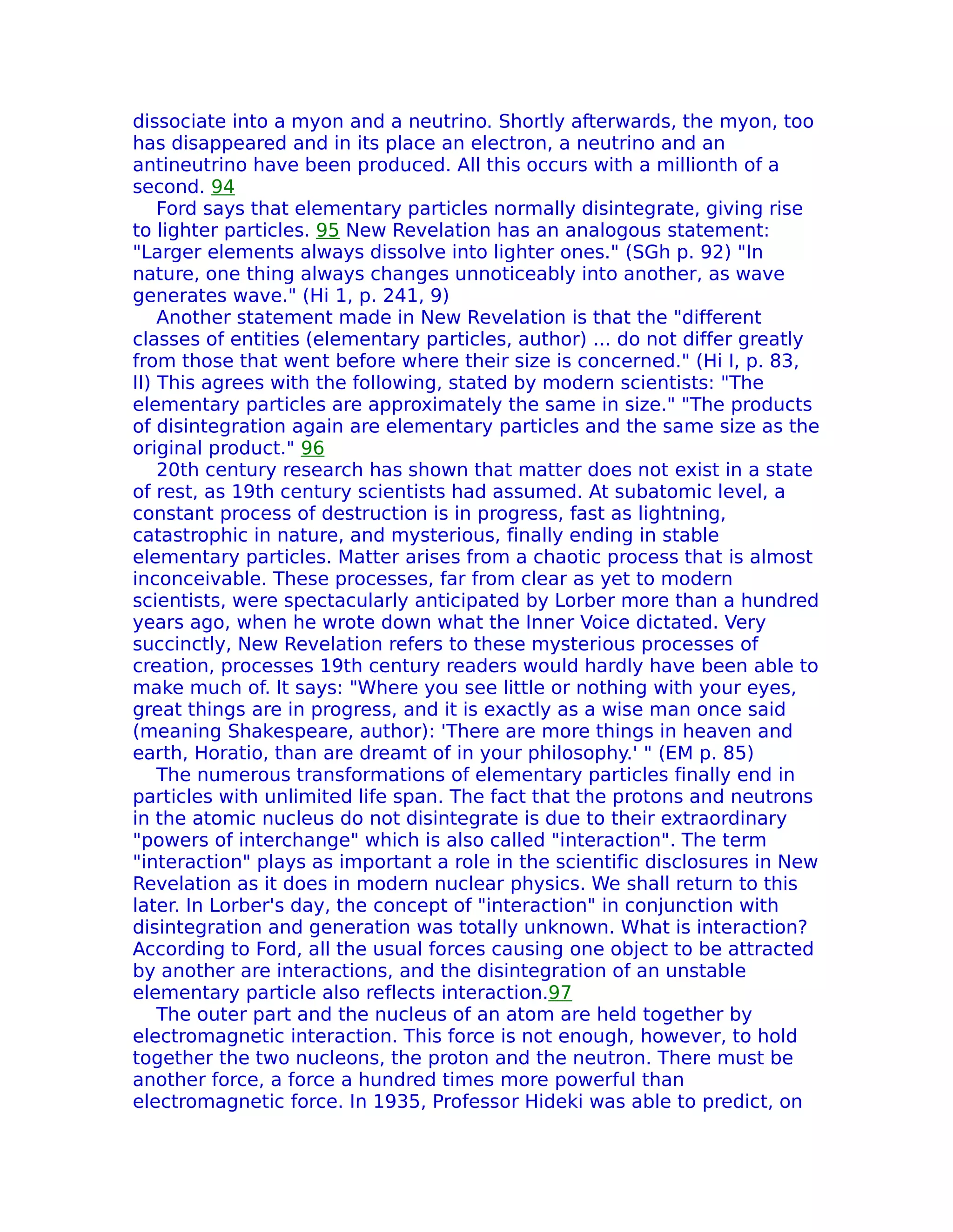 dissociate into a myon and a neutrino. Shortly afterwards, the myon, too
has disappeared and in its place an electron, a neutrino and an
antineutrino have been produced. All this occurs with a millionth of a
second. 94
    Ford says that elementary particles normally disintegrate, giving rise
to lighter particles. 95 New Revelation has an analogous statement:
"Larger elements always dissolve into lighter ones." (SGh p. 92) "In
nature, one thing always changes unnoticeably into another, as wave
generates wave." (Hi 1, p. 241, 9)
    Another statement made in New Revelation is that the "different
classes of entities (elementary particles, author) ... do not differ greatly
from those that went before where their size is concerned." (Hi I, p. 83,
II) This agrees with the following, stated by modern scientists: "The
elementary particles are approximately the same in size." "The products
of disintegration again are elementary particles and the same size as the
original product." 96
    20th century research has shown that matter does not exist in a state
of rest, as 19th century scientists had assumed. At subatomic level, a
constant process of destruction is in progress, fast as lightning,
catastrophic in nature, and mysterious, finally ending in stable
elementary particles. Matter arises from a chaotic process that is almost
inconceivable. These processes, far from clear as yet to modern
scientists, were spectacularly anticipated by Lorber more than a hundred
years ago, when he wrote down what the Inner Voice dictated. Very
succinctly, New Revelation refers to these mysterious processes of
creation, processes 19th century readers would hardly have been able to
make much of. lt says: "Where you see little or nothing with your eyes,
great things are in progress, and it is exactly as a wise man once said
(meaning Shakespeare, author): 'There are more things in heaven and
earth, Horatio, than are dreamt of in your philosophy.' " (EM p. 85)
    The numerous transformations of elementary particles finally end in
particles with unlimited life span. The fact that the protons and neutrons
in the atomic nucleus do not disintegrate is due to their extraordinary
"powers of interchange" which is also called "interaction". The term
"interaction" plays as important a role in the scientific disclosures in New
Revelation as it does in modern nuclear physics. We shall return to this
later. In Lorber's day, the concept of "interaction" in conjunction with
disintegration and generation was totally unknown. What is interaction?
According to Ford, all the usual forces causing one object to be attracted
by another are interactions, and the disintegration of an unstable
elementary particle also reflects interaction.97
    The outer part and the nucleus of an atom are held together by
electromagnetic interaction. This force is not enough, however, to hold
together the two nucleons, the proton and the neutron. There must be
another force, a force a hundred times more powerful than
electromagnetic force. In 1935, Professor Hideki was able to predict, on
 