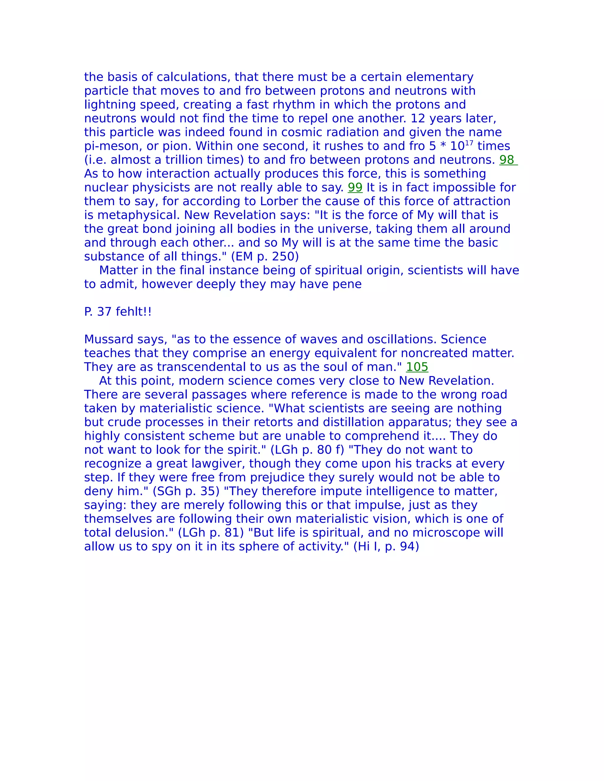 the basis of calculations, that there must be a certain elementary
particle that moves to and fro between protons and neutrons with
lightning speed, creating a fast rhythm in which the protons and
neutrons would not find the time to repel one another. 12 years later,
this particle was indeed found in cosmic radiation and given the name
pi-meson, or pion. Within one second, it rushes to and fro 5 * 1017 times
(i.e. almost a trillion times) to and fro between protons and neutrons. 98
As to how interaction actually produces this force, this is something
nuclear physicists are not really able to say. 99 It is in fact impossible for
them to say, for according to Lorber the cause of this force of attraction
is metaphysical. New Revelation says: "It is the force of My will that is
the great bond joining all bodies in the universe, taking them all around
and through each other... and so My will is at the same time the basic
substance of all things." (EM p. 250)
   Matter in the final instance being of spiritual origin, scientists will have
to admit, however deeply they may have pene

P. 37 fehlt!!

Mussard says, "as to the essence of waves and oscillations. Science
teaches that they comprise an energy equivalent for noncreated matter.
They are as transcendental to us as the soul of man." 105
   At this point, modern science comes very close to New Revelation.
There are several passages where reference is made to the wrong road
taken by materialistic science. "What scientists are seeing are nothing
but crude processes in their retorts and distillation apparatus; they see a
highly consistent scheme but are unable to comprehend it.... They do
not want to look for the spirit." (LGh p. 80 f) "They do not want to
recognize a great lawgiver, though they come upon his tracks at every
step. If they were free from prejudice they surely would not be able to
deny him." (SGh p. 35) "They therefore impute intelligence to matter,
saying: they are merely following this or that impulse, just as they
themselves are following their own materialistic vision, which is one of
total delusion." (LGh p. 81) "But life is spiritual, and no microscope will
allow us to spy on it in its sphere of activity." (Hi I, p. 94)
 