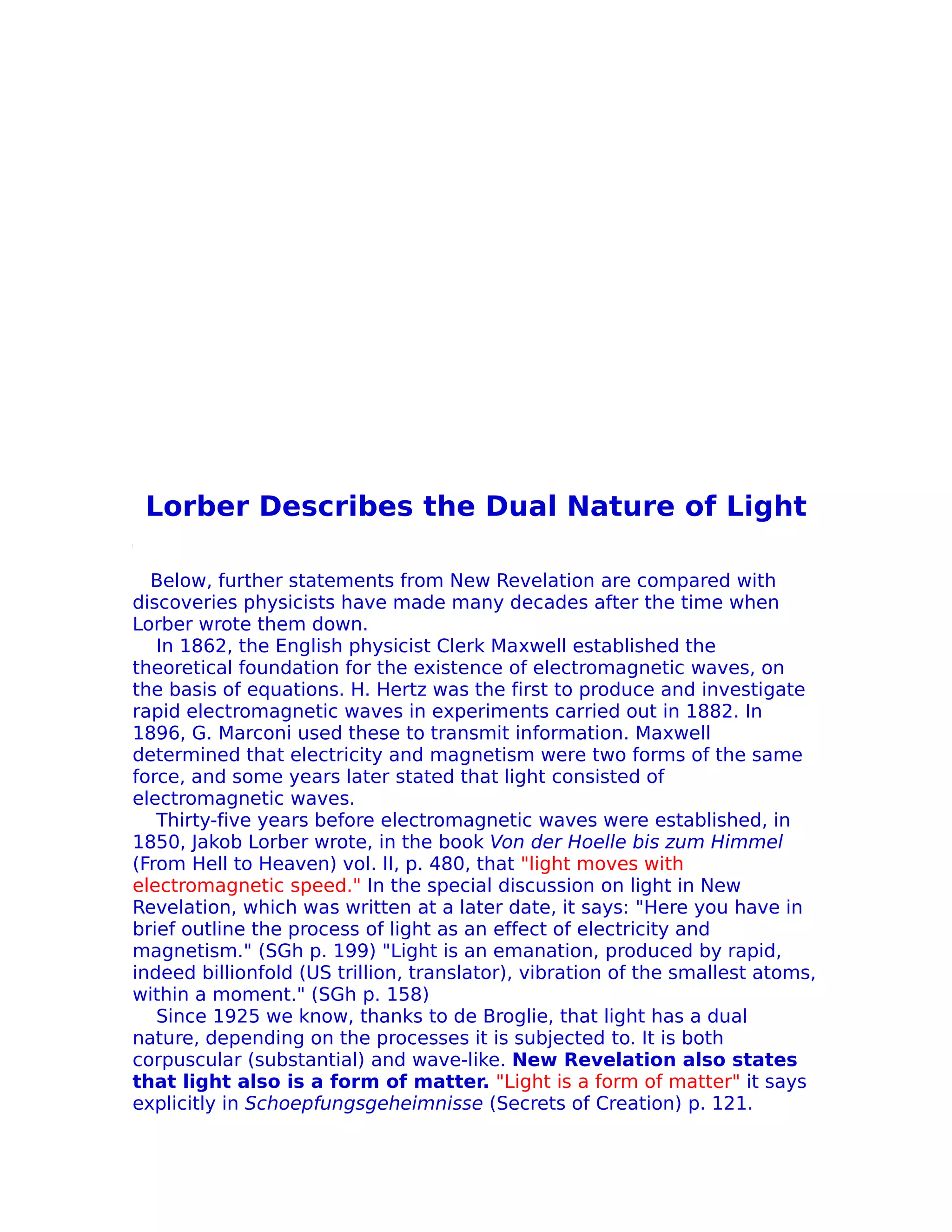 Lorber Describes the Dual Nature of Light

  Below, further statements from New Revelation are compared with
discoveries physicists have made many decades after the time when
Lorber wrote them down.
   In 1862, the English physicist Clerk Maxwell established the
theoretical foundation for the existence of electromagnetic waves, on
the basis of equations. H. Hertz was the first to produce and investigate
rapid electromagnetic waves in experiments carried out in 1882. In
1896, G. Marconi used these to transmit information. Maxwell
determined that electricity and magnetism were two forms of the same
force, and some years later stated that light consisted of
electromagnetic waves.
   Thirty-five years before electromagnetic waves were established, in
1850, Jakob Lorber wrote, in the book Von der Hoelle bis zum Himmel
(From Hell to Heaven) vol. II, p. 480, that "light moves with
electromagnetic speed." In the special discussion on light in New
Revelation, which was written at a later date, it says: "Here you have in
brief outline the process of light as an effect of electricity and
magnetism." (SGh p. 199) "Light is an emanation, produced by rapid,
indeed billionfold (US trillion, translator), vibration of the smallest atoms,
within a moment." (SGh p. 158)
   Since 1925 we know, thanks to de Broglie, that light has a dual
nature, depending on the processes it is subjected to. It is both
corpuscular (substantial) and wave-like. New Revelation also states
that light also is a form of matter. "Light is a form of matter" it says
explicitly in Schoepfungsgeheimnisse (Secrets of Creation) p. 121.
 