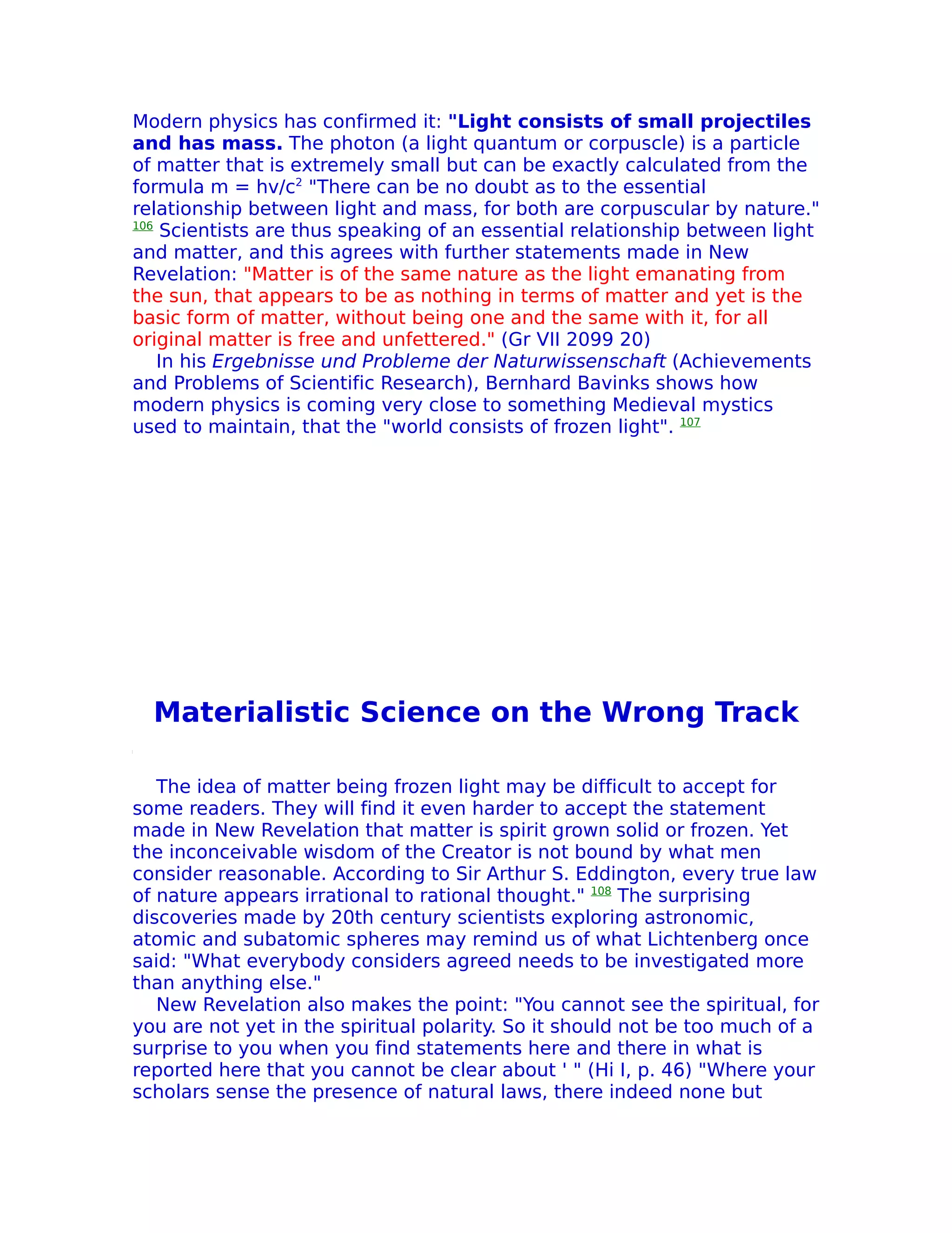 Modern physics has confirmed it: "Light consists of small projectiles
and has mass. The photon (a light quantum or corpuscle) is a particle
of matter that is extremely small but can be exactly calculated from the
formula m = hv/c2 "There can be no doubt as to the essential
relationship between light and mass, for both are corpuscular by nature."
106
     Scientists are thus speaking of an essential relationship between light
and matter, and this agrees with further statements made in New
Revelation: "Matter is of the same nature as the light emanating from
the sun, that appears to be as nothing in terms of matter and yet is the
basic form of matter, without being one and the same with it, for all
original matter is free and unfettered." (Gr VII 2099 20)
    In his Ergebnisse und Probleme der Naturwissenschaft (Achievements
and Problems of Scientific Research), Bernhard Bavinks shows how
modern physics is coming very close to something Medieval mystics
used to maintain, that the "world consists of frozen light". 107




  Materialistic Science on the Wrong Track

   The idea of matter being frozen light may be difficult to accept for
some readers. They will find it even harder to accept the statement
made in New Revelation that matter is spirit grown solid or frozen. Yet
the inconceivable wisdom of the Creator is not bound by what men
consider reasonable. According to Sir Arthur S. Eddington, every true law
of nature appears irrational to rational thought." 108 The surprising
discoveries made by 20th century scientists exploring astronomic,
atomic and subatomic spheres may remind us of what Lichtenberg once
said: "What everybody considers agreed needs to be investigated more
than anything else."
   New Revelation also makes the point: "You cannot see the spiritual, for
you are not yet in the spiritual polarity. So it should not be too much of a
surprise to you when you find statements here and there in what is
reported here that you cannot be clear about ' " (Hi I, p. 46) "Where your
scholars sense the presence of natural laws, there indeed none but
 