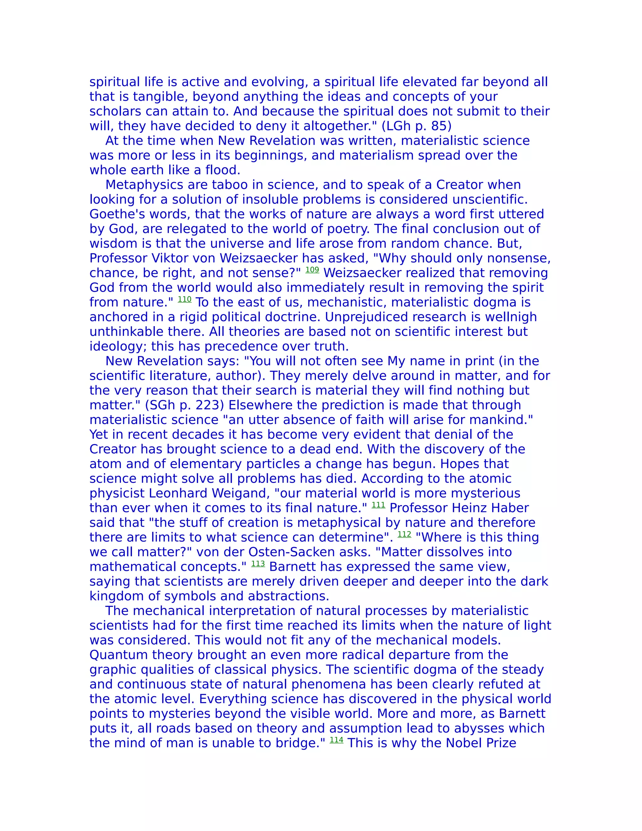 spiritual life is active and evolving, a spiritual life elevated far beyond all
that is tangible, beyond anything the ideas and concepts of your
scholars can attain to. And because the spiritual does not submit to their
will, they have decided to deny it altogether." (LGh p. 85)
   At the time when New Revelation was written, materialistic science
was more or less in its beginnings, and materialism spread over the
whole earth like a flood.
   Metaphysics are taboo in science, and to speak of a Creator when
looking for a solution of insoluble problems is considered unscientific.
Goethe's words, that the works of nature are always a word first uttered
by God, are relegated to the world of poetry. The final conclusion out of
wisdom is that the universe and life arose from random chance. But,
Professor Viktor von Weizsaecker has asked, "Why should only nonsense,
chance, be right, and not sense?" 109 Weizsaecker realized that removing
God from the world would also immediately result in removing the spirit
from nature." 110 To the east of us, mechanistic, materialistic dogma is
anchored in a rigid political doctrine. Unprejudiced research is wellnigh
unthinkable there. All theories are based not on scientific interest but
ideology; this has precedence over truth.
   New Revelation says: "You will not often see My name in print (in the
scientific literature, author). They merely delve around in matter, and for
the very reason that their search is material they will find nothing but
matter." (SGh p. 223) Elsewhere the prediction is made that through
materialistic science "an utter absence of faith will arise for mankind."
Yet in recent decades it has become very evident that denial of the
Creator has brought science to a dead end. With the discovery of the
atom and of elementary particles a change has begun. Hopes that
science might solve all problems has died. According to the atomic
physicist Leonhard Weigand, "our material world is more mysterious
than ever when it comes to its final nature." 111 Professor Heinz Haber
said that "the stuff of creation is metaphysical by nature and therefore
there are limits to what science can determine". 112 "Where is this thing
we call matter?" von der Osten-Sacken asks. "Matter dissolves into
mathematical concepts." 113 Barnett has expressed the same view,
saying that scientists are merely driven deeper and deeper into the dark
kingdom of symbols and abstractions.
   The mechanical interpretation of natural processes by materialistic
scientists had for the first time reached its limits when the nature of light
was considered. This would not fit any of the mechanical models.
Quantum theory brought an even more radical departure from the
graphic qualities of classical physics. The scientific dogma of the steady
and continuous state of natural phenomena has been clearly refuted at
the atomic level. Everything science has discovered in the physical world
points to mysteries beyond the visible world. More and more, as Barnett
puts it, all roads based on theory and assumption lead to abysses which
the mind of man is unable to bridge." 114 This is why the Nobel Prize
 